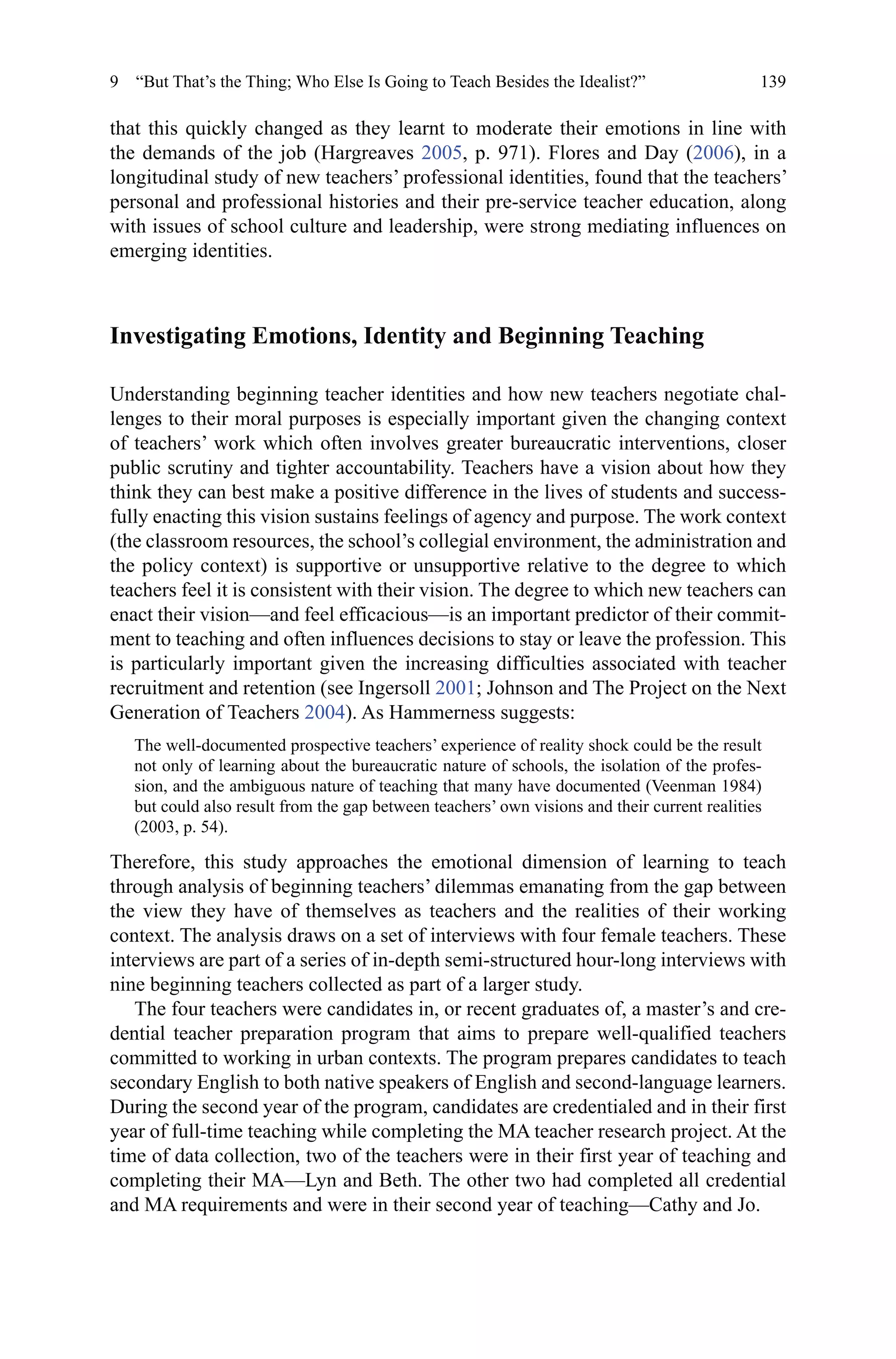 139
that this quickly changed as they learnt to moderate their emotions in line with
the demands of the job (Hargreaves 2005, p. 971). Flores and Day (2006), in a
longitudinal study of new teachers’ professional identities, found that the teachers’
personal and professional histories and their pre-service teacher education, along
with issues of school culture and leadership, were strong mediating influences on
emerging identities.
Investigating Emotions, Identity and Beginning Teaching
Understanding beginning teacher identities and how new teachers negotiate chal-
lenges to their moral purposes is especially important given the changing context
of teachers’ work which often involves greater bureaucratic interventions, closer
public scrutiny and tighter accountability. Teachers have a vision about how they
think they can best make a positive difference in the lives of students and success-
fully enacting this vision sustains feelings of agency and purpose. The work context
(the classroom resources, the school’s collegial environment, the administration and
the policy context) is supportive or unsupportive relative to the degree to which
teachers feel it is consistent with their vision. The degree to which new teachers can
enact their vision—and feel efficacious—is an important predictor of their commit-
ment to teaching and often influences decisions to stay or leave the profession. This
is particularly important given the increasing difficulties associated with teacher
recruitment and retention (see Ingersoll 2001; Johnson and The Project on the Next
Generation of Teachers 2004). As Hammerness suggests:
The well-documented prospective teachers’ experience of reality shock could be the result
not only of learning about the bureaucratic nature of schools, the isolation of the profes-
sion, and the ambiguous nature of teaching that many have documented (Veenman 1984)
but could also result from the gap between teachers’ own visions and their current realities
(2003, p. 54).
Therefore, this study approaches the emotional dimension of learning to teach
through analysis of beginning teachers’ dilemmas emanating from the gap between
the view they have of themselves as teachers and the realities of their working
context. The analysis draws on a set of interviews with four female teachers. These
interviews are part of a series of in-depth semi-structured hour-long interviews with
nine beginning teachers collected as part of a larger study.
The four teachers were candidates in, or recent graduates of, a master’s and cre-
dential teacher preparation program that aims to prepare well-qualified teachers
committed to working in urban contexts. The program prepares candidates to teach
secondary English to both native speakers of English and second-language learners.
During the second year of the program, candidates are credentialed and in their first
year of full-time teaching while completing the MA teacher research project. At the
time of data collection, two of the teachers were in their first year of teaching and
completing their MA—Lyn and Beth. The other two had completed all credential
and MA requirements and were in their second year of teaching—Cathy and Jo.
9  “But That’s the Thing; Who Else Is Going to Teach Besides the Idealist?”
 
