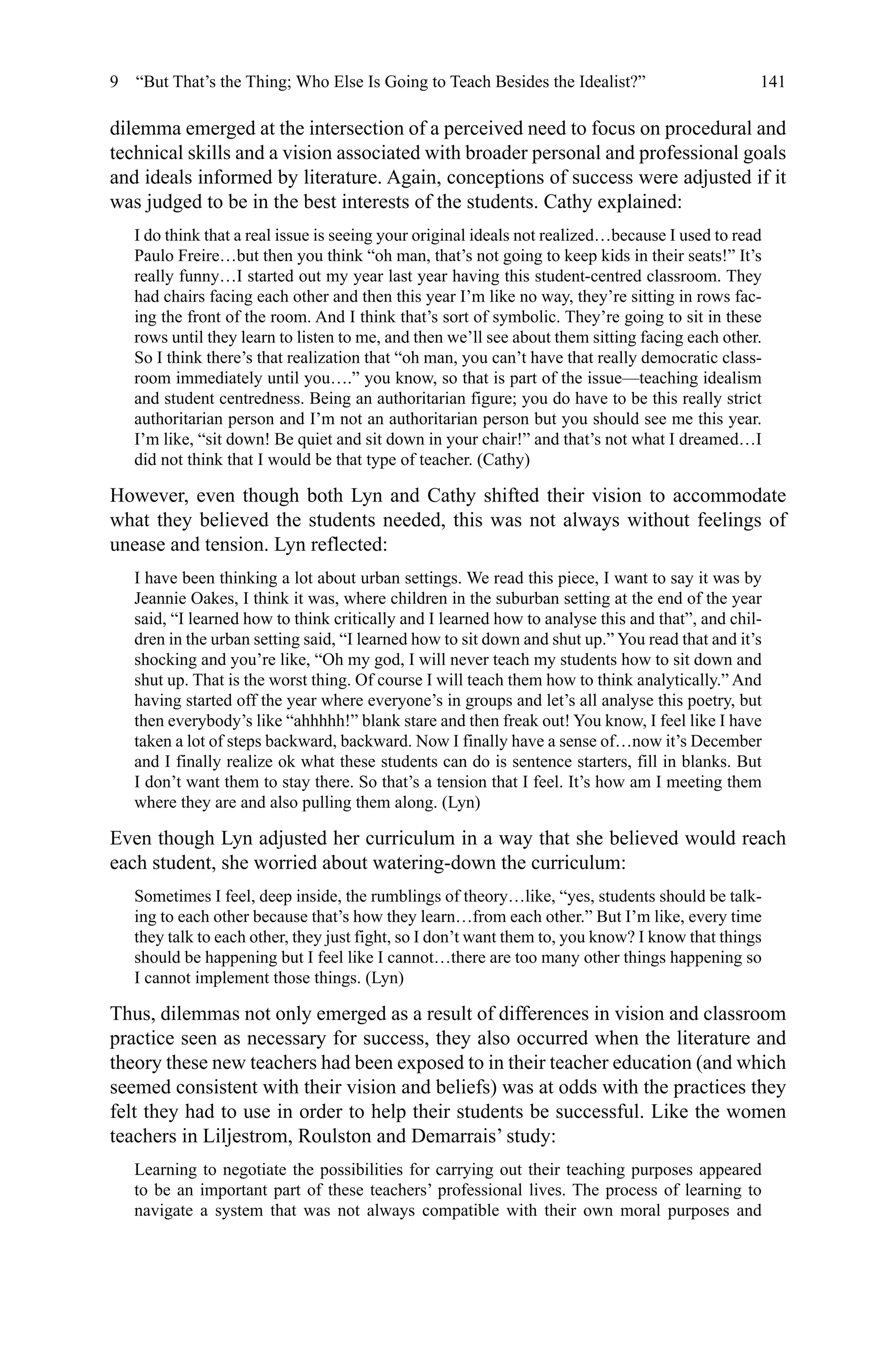 141
dilemma emerged at the intersection of a perceived need to focus on procedural and
technical skills and a vision associated with broader personal and professional goals
and ideals informed by literature. Again, conceptions of success were adjusted if it
was judged to be in the best interests of the students. Cathy explained:
I do think that a real issue is seeing your original ideals not realized…because I used to read
Paulo Freire…but then you think “oh man, that’s not going to keep kids in their seats!” It’s
really funny…I started out my year last year having this student-centred classroom. They
had chairs facing each other and then this year I’m like no way, they’re sitting in rows fac-
ing the front of the room. And I think that’s sort of symbolic. They’re going to sit in these
rows until they learn to listen to me, and then we’ll see about them sitting facing each other.
So I think there’s that realization that “oh man, you can’t have that really democratic class-
room immediately until you….” you know, so that is part of the issue—teaching idealism
and student centredness. Being an authoritarian figure; you do have to be this really strict
authoritarian person and I’m not an authoritarian person but you should see me this year.
I’m like, “sit down! Be quiet and sit down in your chair!” and that’s not what I dreamed…I
did not think that I would be that type of teacher. (Cathy)
However, even though both Lyn and Cathy shifted their vision to accommodate
what they believed the students needed, this was not always without feelings of
unease and tension. Lyn reflected:
I have been thinking a lot about urban settings. We read this piece, I want to say it was by
Jeannie Oakes, I think it was, where children in the suburban setting at the end of the year
said, “I learned how to think critically and I learned how to analyse this and that”, and chil-
dren in the urban setting said, “I learned how to sit down and shut up.” You read that and it’s
shocking and you’re like, “Oh my god, I will never teach my students how to sit down and
shut up. That is the worst thing. Of course I will teach them how to think analytically.” And
having started off the year where everyone’s in groups and let’s all analyse this poetry, but
then everybody’s like “ahhhhh!” blank stare and then freak out! You know, I feel like I have
taken a lot of steps backward, backward. Now I finally have a sense of…now it’s December
and I finally realize ok what these students can do is sentence starters, fill in blanks. But
I don’t want them to stay there. So that’s a tension that I feel. It’s how am I meeting them
where they are and also pulling them along. (Lyn)
Even though Lyn adjusted her curriculum in a way that she believed would reach
each student, she worried about watering-down the curriculum:
Sometimes I feel, deep inside, the rumblings of theory…like, “yes, students should be talk-
ing to each other because that’s how they learn…from each other.” But I’m like, every time
they talk to each other, they just fight, so I don’t want them to, you know? I know that things
should be happening but I feel like I cannot…there are too many other things happening so
I cannot implement those things. (Lyn)
Thus, dilemmas not only emerged as a result of differences in vision and classroom
practice seen as necessary for success, they also occurred when the literature and
theory these new teachers had been exposed to in their teacher education (and which
seemed consistent with their vision and beliefs) was at odds with the practices they
felt they had to use in order to help their students be successful. Like the women
teachers in Liljestrom, Roulston and Demarrais’ study:
Learning to negotiate the possibilities for carrying out their teaching purposes appeared
to be an important part of these teachers’ professional lives. The process of learning to
navigate a system that was not always compatible with their own moral purposes and
9  “But That’s the Thing; Who Else Is Going to Teach Besides the Idealist?”
 
