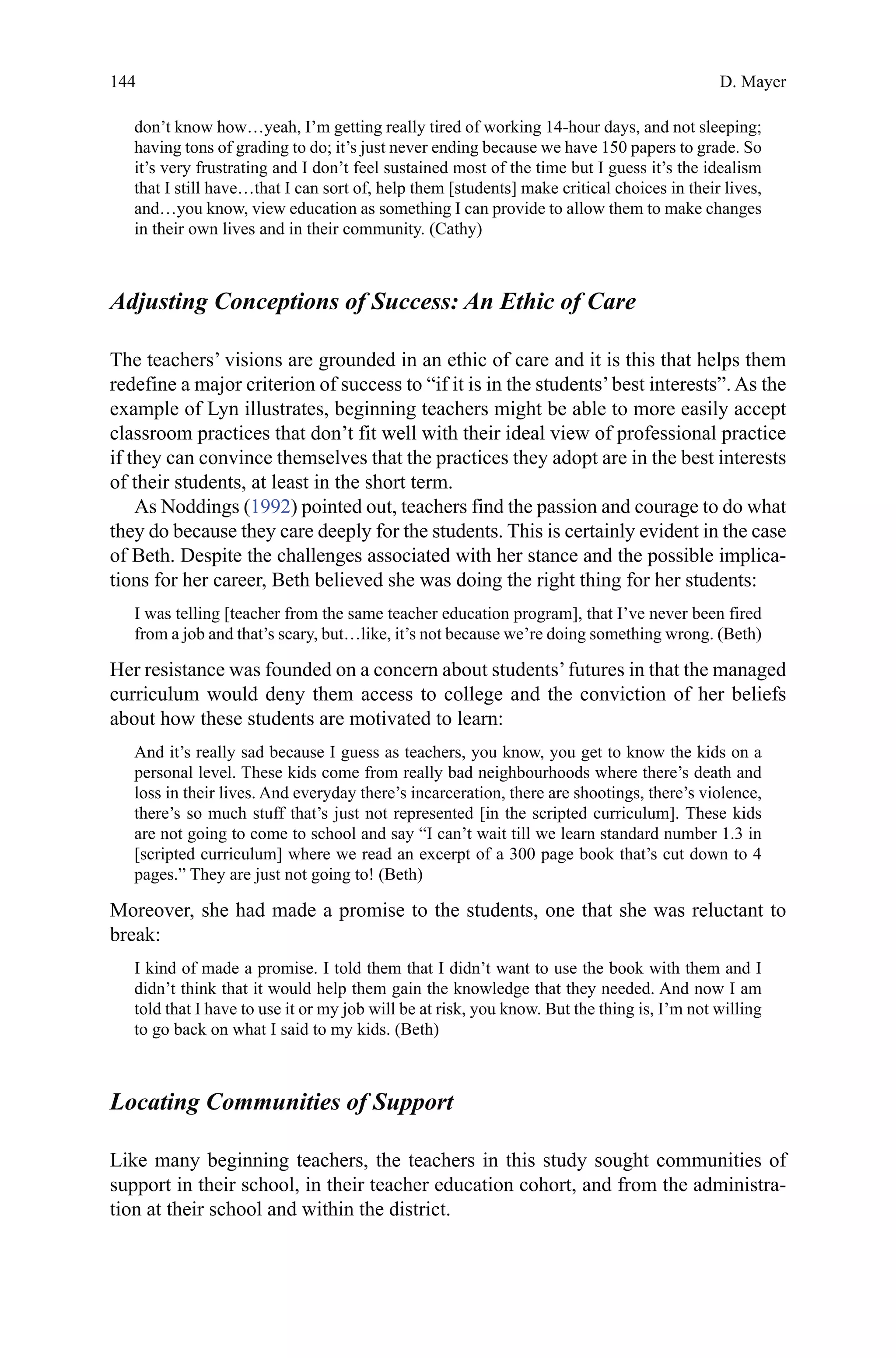 144
don’t know how…yeah, I’m getting really tired of working 14-hour days, and not sleeping;
having tons of grading to do; it’s just never ending because we have 150 papers to grade. So
it’s very frustrating and I don’t feel sustained most of the time but I guess it’s the idealism
that I still have…that I can sort of, help them [students] make critical choices in their lives,
and…you know, view education as something I can provide to allow them to make changes
in their own lives and in their community. (Cathy)
Adjusting Conceptions of Success: An Ethic of Care
The teachers’ visions are grounded in an ethic of care and it is this that helps them
redefine a major criterion of success to “if it is in the students’best interests”. As the
example of Lyn illustrates, beginning teachers might be able to more easily accept
classroom practices that don’t fit well with their ideal view of professional practice
if they can convince themselves that the practices they adopt are in the best interests
of their students, at least in the short term.
As Noddings (1992) pointed out, teachers find the passion and courage to do what
they do because they care deeply for the students. This is certainly evident in the case
of Beth. Despite the challenges associated with her stance and the possible implica-
tions for her career, Beth believed she was doing the right thing for her students:
I was telling [teacher from the same teacher education program], that I’ve never been fired
from a job and that’s scary, but…like, it’s not because we’re doing something wrong. (Beth)
Her resistance was founded on a concern about students’futures in that the managed
curriculum would deny them access to college and the conviction of her beliefs
about how these students are motivated to learn:
And it’s really sad because I guess as teachers, you know, you get to know the kids on a
personal level. These kids come from really bad neighbourhoods where there’s death and
loss in their lives. And everyday there’s incarceration, there are shootings, there’s violence,
there’s so much stuff that’s just not represented [in the scripted curriculum]. These kids
are not going to come to school and say “I can’t wait till we learn standard number 1.3 in
[scripted curriculum] where we read an excerpt of a 300 page book that’s cut down to 4
pages.” They are just not going to! (Beth)
Moreover, she had made a promise to the students, one that she was reluctant to
break:
I kind of made a promise. I told them that I didn’t want to use the book with them and I
didn’t think that it would help them gain the knowledge that they needed. And now I am
told that I have to use it or my job will be at risk, you know. But the thing is, I’m not willing
to go back on what I said to my kids. (Beth)
Locating Communities of Support
Like many beginning teachers, the teachers in this study sought communities of
support in their school, in their teacher education cohort, and from the administra-
tion at their school and within the district.
D. Mayer
 