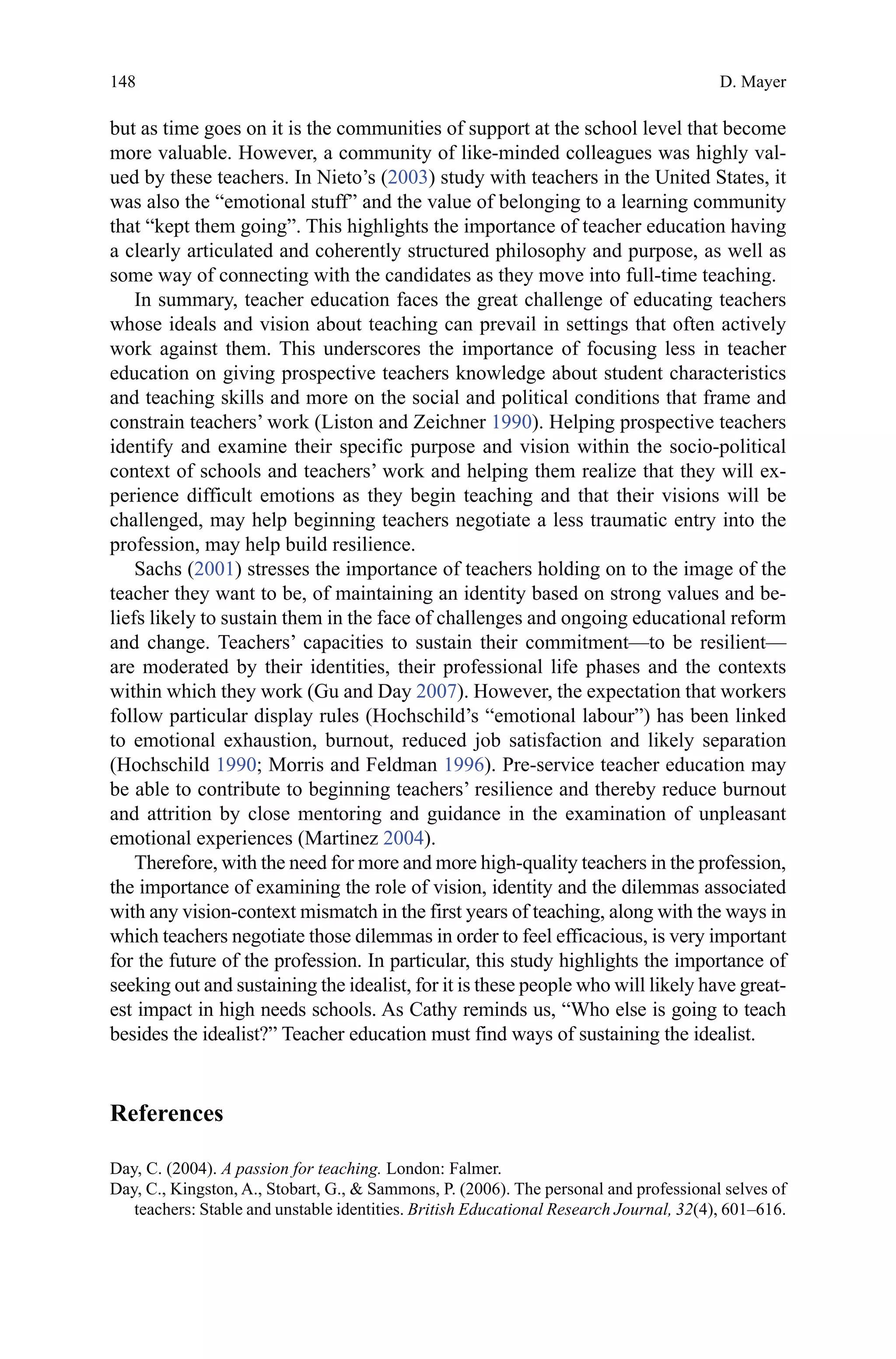 148
but as time goes on it is the communities of support at the school level that become
more valuable. However, a community of like-minded colleagues was highly val-
ued by these teachers. In Nieto’s (2003) study with teachers in the United States, it
was also the “emotional stuff” and the value of belonging to a learning community
that “kept them going”. This highlights the importance of teacher education having
a clearly articulated and coherently structured philosophy and purpose, as well as
some way of connecting with the candidates as they move into full-time teaching.
In summary, teacher education faces the great challenge of educating teachers
whose ideals and vision about teaching can prevail in settings that often actively
work against them. This underscores the importance of focusing less in teacher
education on giving prospective teachers knowledge about student characteristics
and teaching skills and more on the social and political conditions that frame and
constrain teachers’ work (Liston and Zeichner 1990). Helping prospective teachers
identify and examine their specific purpose and vision within the socio-political
context of schools and teachers’ work and helping them realize that they will ex-
perience difficult emotions as they begin teaching and that their visions will be
challenged, may help beginning teachers negotiate a less traumatic entry into the
profession, may help build resilience.
Sachs (2001) stresses the importance of teachers holding on to the image of the
teacher they want to be, of maintaining an identity based on strong values and be-
liefs likely to sustain them in the face of challenges and ongoing educational reform
and change. Teachers’ capacities to sustain their commitment—to be resilient—
are moderated by their identities, their professional life phases and the contexts
within which they work (Gu and Day 2007). However, the expectation that workers
follow particular display rules (Hochschild’s “emotional labour”) has been linked
to emotional exhaustion, burnout, reduced job satisfaction and likely separation
(Hochschild 1990; Morris and Feldman 1996). Pre-service teacher education may
be able to contribute to beginning teachers’ resilience and thereby reduce burnout
and attrition by close mentoring and guidance in the examination of unpleasant
emotional experiences (Martinez 2004).
Therefore, with the need for more and more high-quality teachers in the profession,
the importance of examining the role of vision, identity and the dilemmas associated
with any vision-context mismatch in the first years of teaching, along with the ways in
which teachers negotiate those dilemmas in order to feel efficacious, is very important
for the future of the profession. In particular, this study highlights the importance of
seeking out and sustaining the idealist, for it is these people who will likely have great-
est impact in high needs schools. As Cathy reminds us, “Who else is going to teach
besides the idealist?” Teacher education must find ways of sustaining the idealist.
References
Day, C. (2004). A passion for teaching. London: Falmer.
Day, C., Kingston, A., Stobart, G.,  Sammons, P. (2006). The personal and professional selves of
teachers: Stable and unstable identities. British Educational Research Journal, 32(4), 601–616.
D. Mayer
 