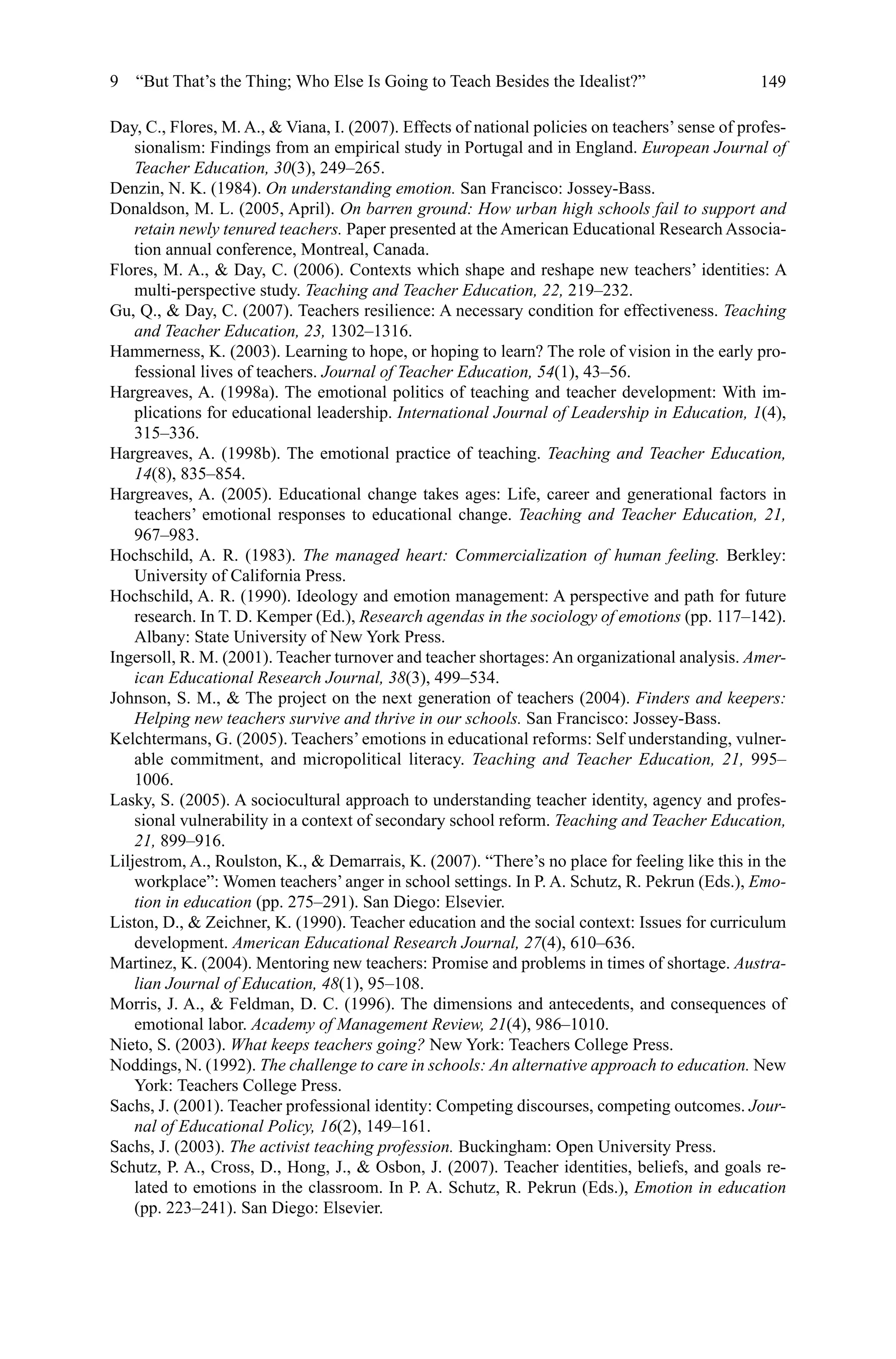 149
Day, C., Flores, M. A.,  Viana, I. (2007). Effects of national policies on teachers’sense of profes-
sionalism: Findings from an empirical study in Portugal and in England. European Journal of
Teacher Education, 30(3), 249–265.
Denzin, N. K. (1984). On understanding emotion. San Francisco: Jossey-Bass.
Donaldson, M. L. (2005, April). On barren ground: How urban high schools fail to support and
retain newly tenured teachers. Paper presented at the American Educational Research Associa-
tion annual conference, Montreal, Canada.
Flores, M. A.,  Day, C. (2006). Contexts which shape and reshape new teachers’ identities: A
multi-perspective study. Teaching and Teacher Education, 22, 219–232.
Gu, Q.,  Day, C. (2007). Teachers resilience: A necessary condition for effectiveness. Teaching
and Teacher Education, 23, 1302–1316.
Hammerness, K. (2003). Learning to hope, or hoping to learn? The role of vision in the early pro-
fessional lives of teachers. Journal of Teacher Education, 54(1), 43–56.
Hargreaves, A. (1998a). The emotional politics of teaching and teacher development: With im-
plications for educational leadership. International Journal of Leadership in Education, 1(4),
315–336.
Hargreaves, A. (1998b). The emotional practice of teaching. Teaching and Teacher Education,
14(8), 835–854.
Hargreaves, A. (2005). Educational change takes ages: Life, career and generational factors in
teachers’ emotional responses to educational change. Teaching and Teacher Education, 21,
967–983.
Hochschild, A. R. (1983). The managed heart: Commercialization of human feeling. Berkley:
University of California Press.
Hochschild, A. R. (1990). Ideology and emotion management: A perspective and path for future
research. In T. D. Kemper (Ed.), Research agendas in the sociology of emotions (pp. 117–142).
Albany: State University of New York Press.
Ingersoll, R. M. (2001). Teacher turnover and teacher shortages: An organizational analysis. Amer-
ican Educational Research Journal, 38(3), 499–534.
Johnson, S. M.,  The project on the next generation of teachers (2004). Finders and keepers:
Helping new teachers survive and thrive in our schools. San Francisco: Jossey-Bass.
Kelchtermans, G. (2005). Teachers’ emotions in educational reforms: Self understanding, vulner-
able commitment, and micropolitical literacy. Teaching and Teacher Education, 21, 995–
1006.
Lasky, S. (2005). A sociocultural approach to understanding teacher identity, agency and profes-
sional vulnerability in a context of secondary school reform. Teaching and Teacher Education,
21, 899–916.
Liljestrom, A., Roulston, K.,  Demarrais, K. (2007). “There’s no place for feeling like this in the
workplace”: Women teachers’ anger in school settings. In P. A. Schutz, R. Pekrun (Eds.), Emo-
tion in education (pp. 275–291). San Diego: Elsevier.
Liston, D.,  Zeichner, K. (1990). Teacher education and the social context: Issues for curriculum
development. American Educational Research Journal, 27(4), 610–636.
Martinez, K. (2004). Mentoring new teachers: Promise and problems in times of shortage. Austra-
lian Journal of Education, 48(1), 95–108.
Morris, J. A.,  Feldman, D. C. (1996). The dimensions and antecedents, and consequences of
emotional labor. Academy of Management Review, 21(4), 986–1010.
Nieto, S. (2003). What keeps teachers going? New York: Teachers College Press.
Noddings, N. (1992). The challenge to care in schools: An alternative approach to education. New
York: Teachers College Press.
Sachs, J. (2001). Teacher professional identity: Competing discourses, competing outcomes. Jour-
nal of Educational Policy, 16(2), 149–161.
Sachs, J. (2003). The activist teaching profession. Buckingham: Open University Press.
Schutz, P. A., Cross, D., Hong, J.,  Osbon, J. (2007). Teacher identities, beliefs, and goals re-
lated to emotions in the classroom. In P. A. Schutz, R. Pekrun (Eds.), Emotion in education
(pp. 223–241). San Diego: Elsevier.
9  “But That’s the Thing; Who Else Is Going to Teach Besides the Idealist?”
 