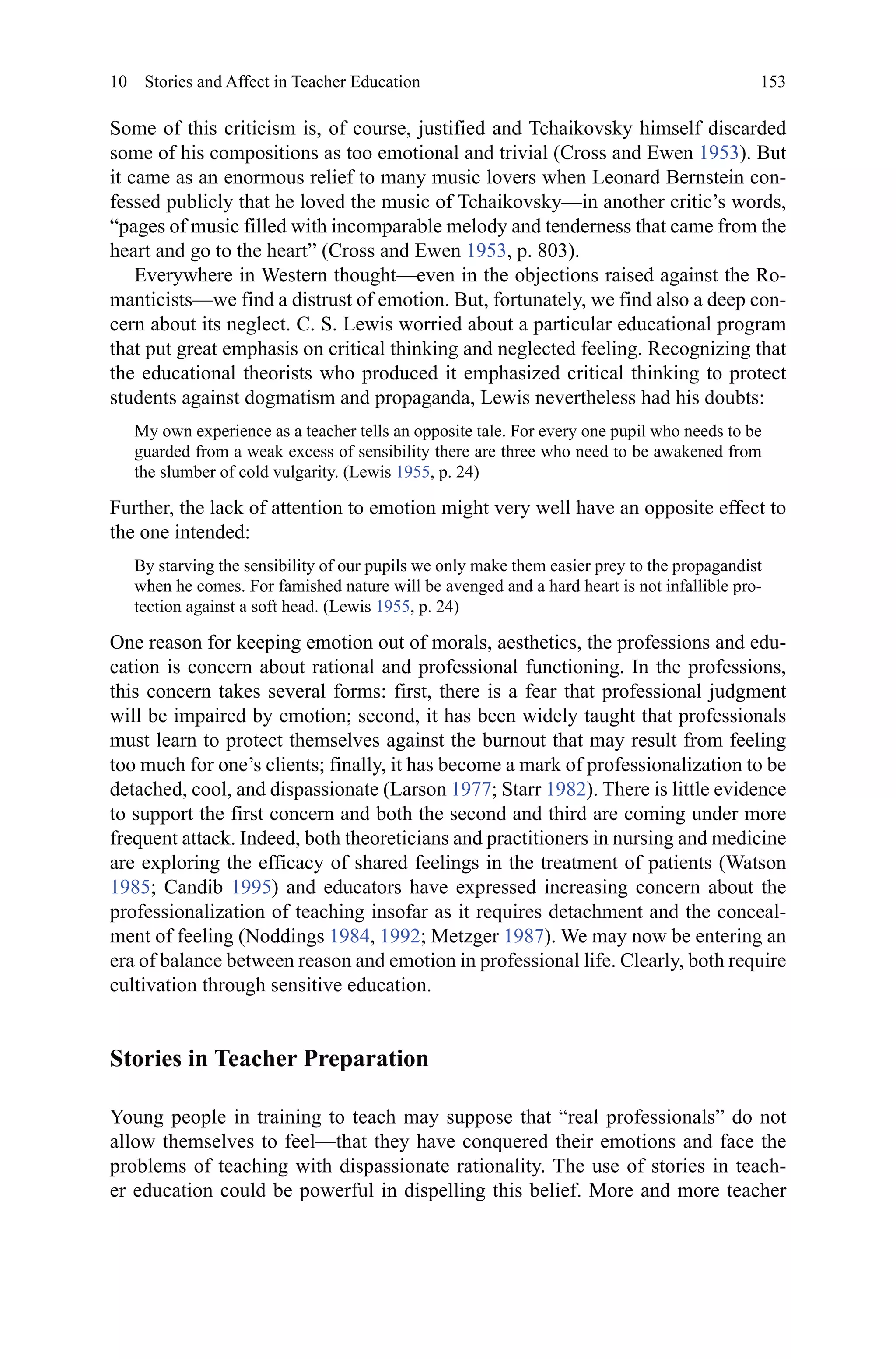 153
Some of this criticism is, of course, justified and Tchaikovsky himself discarded
some of his compositions as too emotional and trivial (Cross and Ewen 1953). But
it came as an enormous relief to many music lovers when Leonard Bernstein con-
fessed publicly that he loved the music of Tchaikovsky—in another critic’s words,
“pages of music filled with incomparable melody and tenderness that came from the
heart and go to the heart” (Cross and Ewen 1953, p. 803).
Everywhere in Western thought—even in the objections raised against the Ro-
manticists—we find a distrust of emotion. But, fortunately, we find also a deep con-
cern about its neglect. C. S. Lewis worried about a particular educational program
that put great emphasis on critical thinking and neglected feeling. Recognizing that
the educational theorists who produced it emphasized critical thinking to protect
students against dogmatism and propaganda, Lewis nevertheless had his doubts:
My own experience as a teacher tells an opposite tale. For every one pupil who needs to be
guarded from a weak excess of sensibility there are three who need to be awakened from
the slumber of cold vulgarity. (Lewis 1955, p. 24)
Further, the lack of attention to emotion might very well have an opposite effect to
the one intended:
By starving the sensibility of our pupils we only make them easier prey to the propagandist
when he comes. For famished nature will be avenged and a hard heart is not infallible pro-
tection against a soft head. (Lewis 1955, p. 24)
One reason for keeping emotion out of morals, aesthetics, the professions and edu-
cation is concern about rational and professional functioning. In the professions,
this concern takes several forms: first, there is a fear that professional judgment
will be impaired by emotion; second, it has been widely taught that professionals
must learn to protect themselves against the burnout that may result from feeling
too much for one’s clients; finally, it has become a mark of professionalization to be
detached, cool, and dispassionate (Larson 1977; Starr 1982). There is little evidence
to support the first concern and both the second and third are coming under more
frequent attack. Indeed, both theoreticians and practitioners in nursing and medicine
are exploring the efficacy of shared feelings in the treatment of patients (Watson
1985; Candib 1995) and educators have expressed increasing concern about the
professionalization of teaching insofar as it requires detachment and the conceal-
ment of feeling (Noddings 1984, 1992; Metzger 1987). We may now be entering an
era of balance between reason and emotion in professional life. Clearly, both require
cultivation through sensitive education.
Stories in Teacher Preparation
Young people in training to teach may suppose that “real professionals” do not
allow themselves to feel—that they have conquered their emotions and face the
problems of teaching with dispassionate rationality. The use of stories in teach-
er education could be powerful in dispelling this belief. More and more teacher
10  Stories and Affect in Teacher Education
 