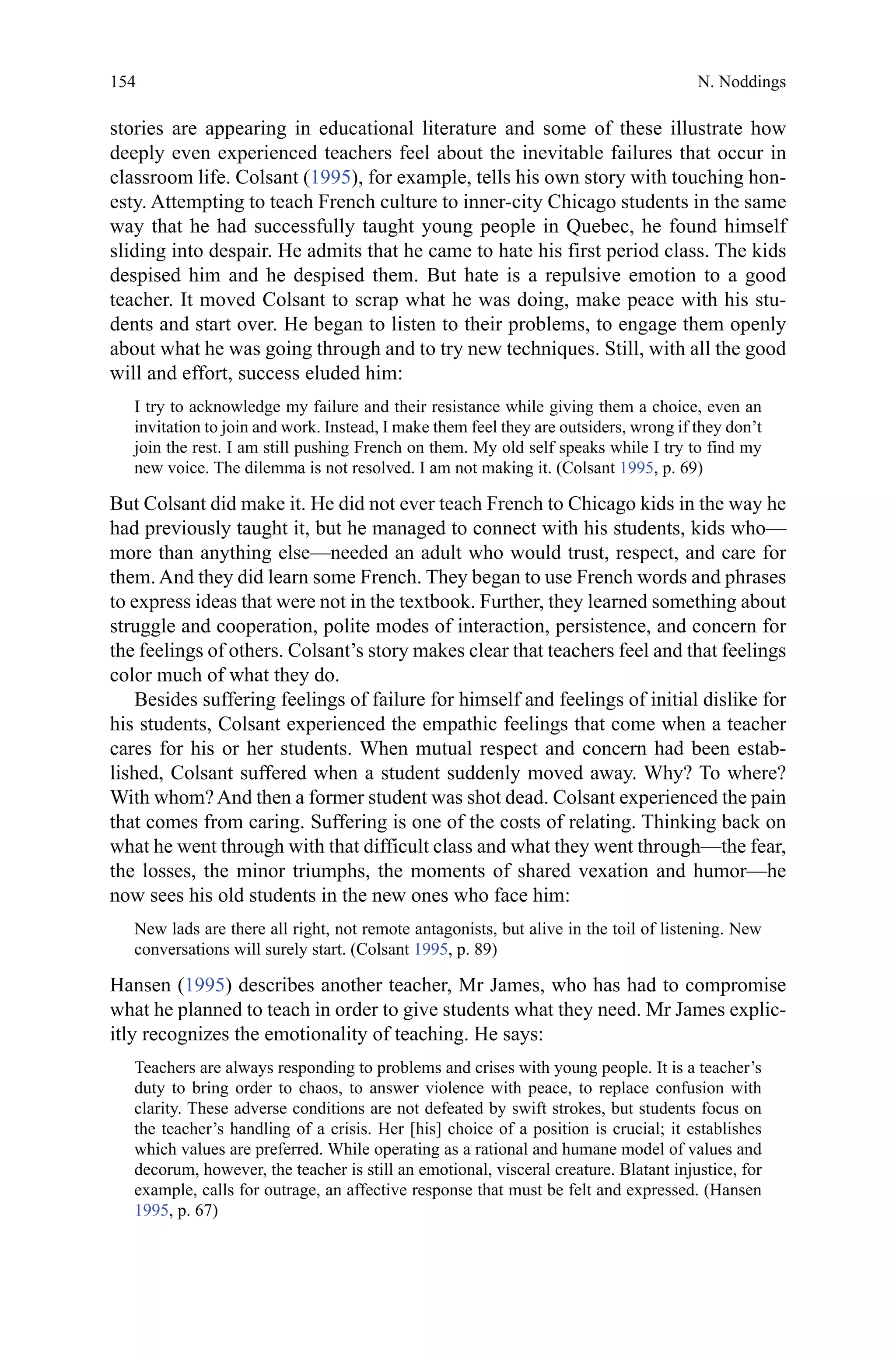 154
stories are appearing in educational literature and some of these illustrate how
deeply even experienced teachers feel about the inevitable failures that occur in
classroom life. Colsant (1995), for example, tells his own story with touching hon-
esty. Attempting to teach French culture to inner-city Chicago students in the same
way that he had successfully taught young people in Quebec, he found himself
sliding into despair. He admits that he came to hate his first period class. The kids
despised him and he despised them. But hate is a repulsive emotion to a good
teacher. It moved Colsant to scrap what he was doing, make peace with his stu-
dents and start over. He began to listen to their problems, to engage them openly
about what he was going through and to try new techniques. Still, with all the good
will and effort, success eluded him:
I try to acknowledge my failure and their resistance while giving them a choice, even an
invitation to join and work. Instead, I make them feel they are outsiders, wrong if they don’t
join the rest. I am still pushing French on them. My old self speaks while I try to find my
new voice. The dilemma is not resolved. I am not making it. (Colsant 1995, p. 69)
But Colsant did make it. He did not ever teach French to Chicago kids in the way he
had previously taught it, but he managed to connect with his students, kids who—
more than anything else—needed an adult who would trust, respect, and care for
them. And they did learn some French. They began to use French words and phrases
to express ideas that were not in the textbook. Further, they learned something about
struggle and cooperation, polite modes of interaction, persistence, and concern for
the feelings of others. Colsant’s story makes clear that teachers feel and that feelings
color much of what they do.
Besides suffering feelings of failure for himself and feelings of initial dislike for
his students, Colsant experienced the empathic feelings that come when a teacher
cares for his or her students. When mutual respect and concern had been estab-
lished, Colsant suffered when a student suddenly moved away. Why? To where?
With whom?And then a former student was shot dead. Colsant experienced the pain
that comes from caring. Suffering is one of the costs of relating. Thinking back on
what he went through with that difficult class and what they went through—the fear,
the losses, the minor triumphs, the moments of shared vexation and humor—he
now sees his old students in the new ones who face him:
New lads are there all right, not remote antagonists, but alive in the toil of listening. New
conversations will surely start. (Colsant 1995, p. 89)
Hansen (1995) describes another teacher, Mr James, who has had to compromise
what he planned to teach in order to give students what they need. Mr James explic-
itly recognizes the emotionality of teaching. He says:
Teachers are always responding to problems and crises with young people. It is a teacher’s
duty to bring order to chaos, to answer violence with peace, to replace confusion with
clarity. These adverse conditions are not defeated by swift strokes, but students focus on
the teacher’s handling of a crisis. Her [his] choice of a position is crucial; it establishes
which values are preferred. While operating as a rational and humane model of values and
decorum, however, the teacher is still an emotional, visceral creature. Blatant injustice, for
example, calls for outrage, an affective response that must be felt and expressed. (Hansen
1995, p. 67)
N. Noddings
 