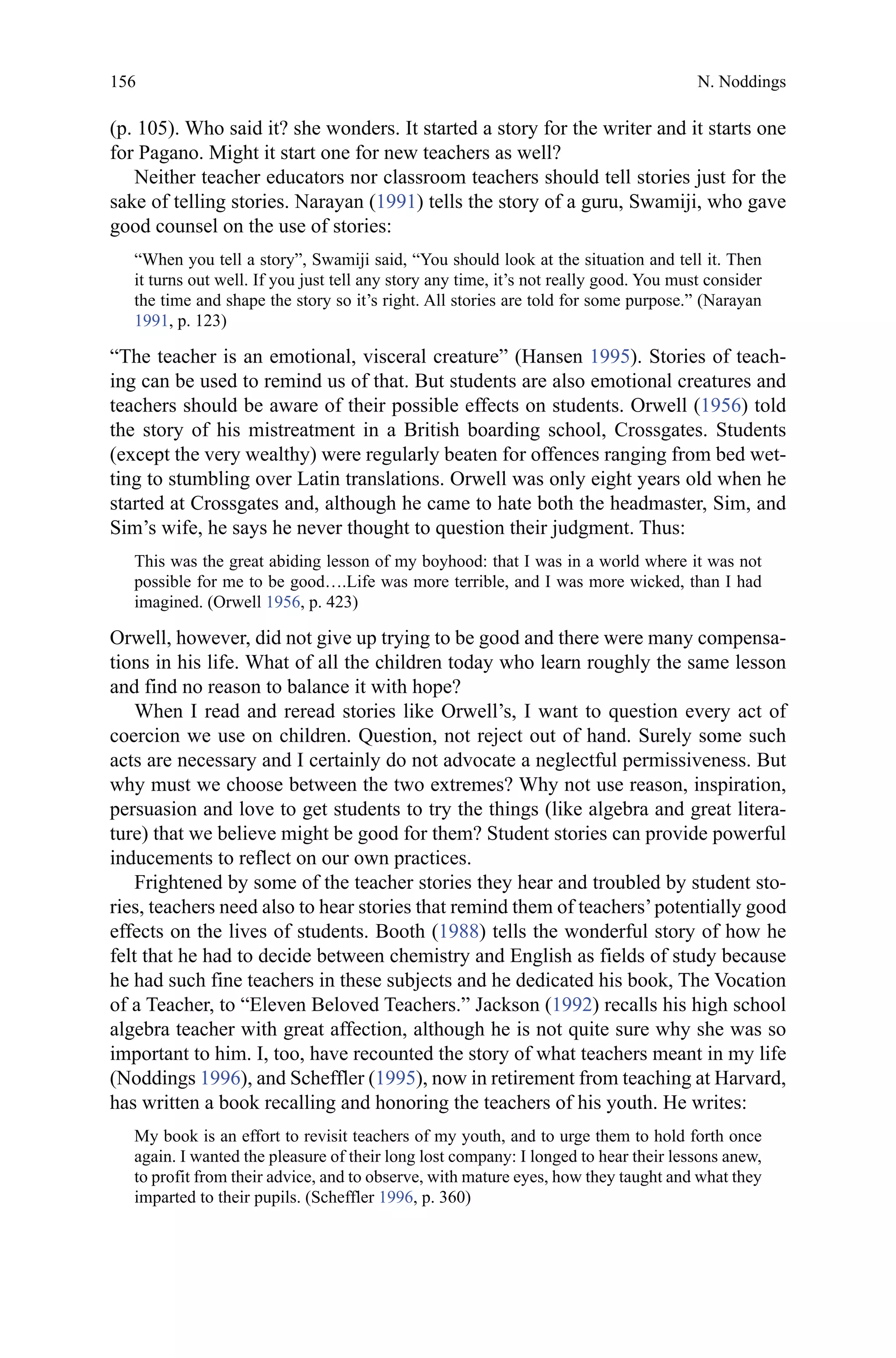 156
(p. 105). Who said it? she wonders. It started a story for the writer and it starts one
for Pagano. Might it start one for new teachers as well?
Neither teacher educators nor classroom teachers should tell stories just for the
sake of telling stories. Narayan (1991) tells the story of a guru, Swamiji, who gave
good counsel on the use of stories:
“When you tell a story”, Swamiji said, “You should look at the situation and tell it. Then
it turns out well. If you just tell any story any time, it’s not really good. You must consider
the time and shape the story so it’s right. All stories are told for some purpose.” (Narayan
1991, p. 123)
“The teacher is an emotional, visceral creature” (Hansen 1995). Stories of teach-
ing can be used to remind us of that. But students are also emotional creatures and
teachers should be aware of their possible effects on students. Orwell (1956) told
the story of his mistreatment in a British boarding school, Crossgates. Students
(except the very wealthy) were regularly beaten for offences ranging from bed wet-
ting to stumbling over Latin translations. Orwell was only eight years old when he
started at Crossgates and, although he came to hate both the headmaster, Sim, and
Sim’s wife, he says he never thought to question their judgment. Thus:
This was the great abiding lesson of my boyhood: that I was in a world where it was not
possible for me to be good….Life was more terrible, and I was more wicked, than I had
imagined. (Orwell 1956, p. 423)
Orwell, however, did not give up trying to be good and there were many compensa-
tions in his life. What of all the children today who learn roughly the same lesson
and find no reason to balance it with hope?
When I read and reread stories like Orwell’s, I want to question every act of
coercion we use on children. Question, not reject out of hand. Surely some such
acts are necessary and I certainly do not advocate a neglectful permissiveness. But
why must we choose between the two extremes? Why not use reason, inspiration,
persuasion and love to get students to try the things (like algebra and great litera-
ture) that we believe might be good for them? Student stories can provide powerful
inducements to reflect on our own practices.
Frightened by some of the teacher stories they hear and troubled by student sto-
ries, teachers need also to hear stories that remind them of teachers’potentially good
effects on the lives of students. Booth (1988) tells the wonderful story of how he
felt that he had to decide between chemistry and English as fields of study because
he had such fine teachers in these subjects and he dedicated his book, The Vocation
of a Teacher, to “Eleven Beloved Teachers.” Jackson (1992) recalls his high school
algebra teacher with great affection, although he is not quite sure why she was so
important to him. I, too, have recounted the story of what teachers meant in my life
(Noddings 1996), and Scheffler (1995), now in retirement from teaching at Harvard,
has written a book recalling and honoring the teachers of his youth. He writes:
My book is an effort to revisit teachers of my youth, and to urge them to hold forth once
again. I wanted the pleasure of their long lost company: I longed to hear their lessons anew,
to profit from their advice, and to observe, with mature eyes, how they taught and what they
imparted to their pupils. (Scheffler 1996, p. 360)
N. Noddings
 