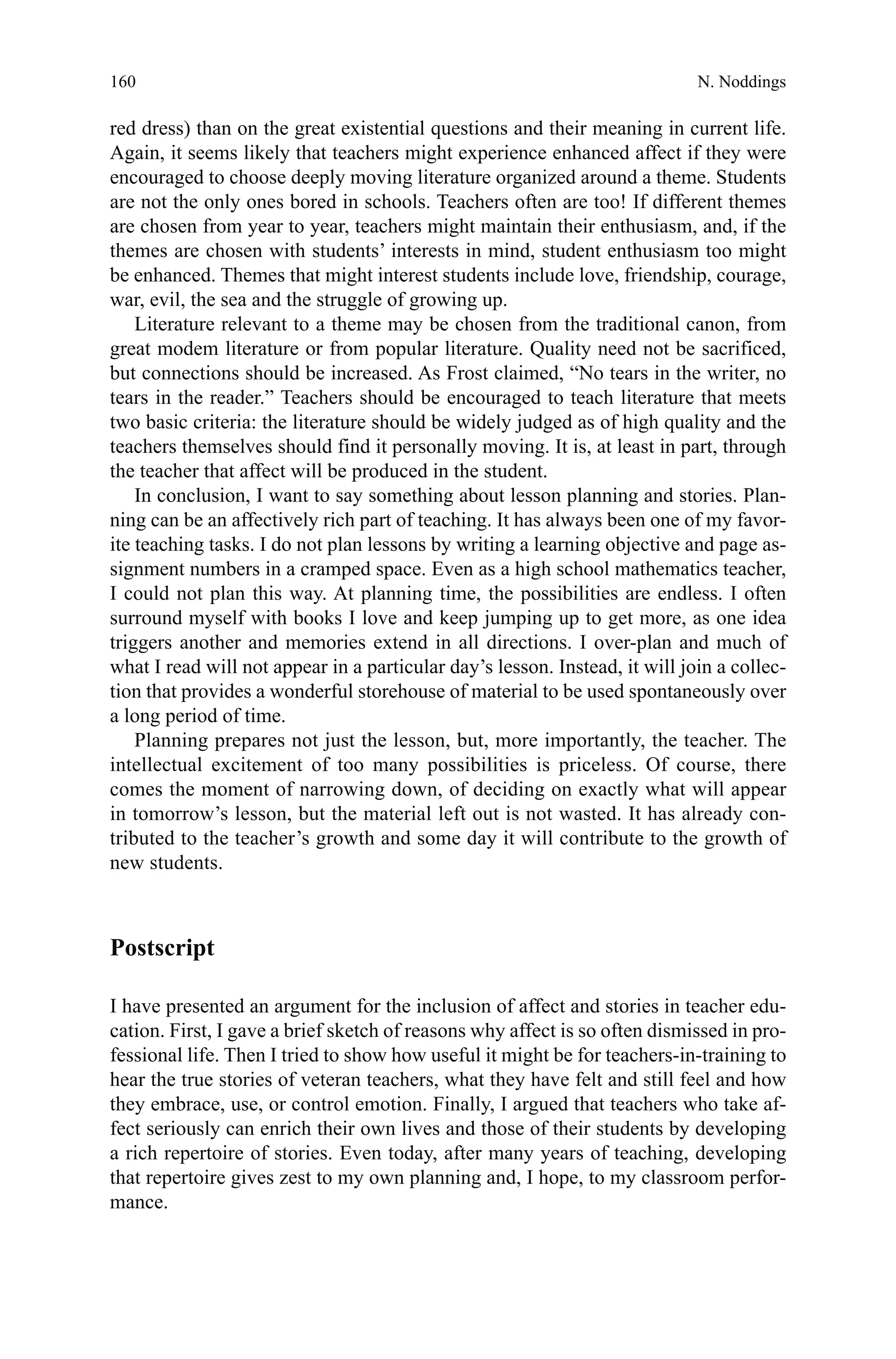 160
red dress) than on the great existential questions and their meaning in current life.
Again, it seems likely that teachers might experience enhanced affect if they were
encouraged to choose deeply moving literature organized around a theme. Students
are not the only ones bored in schools. Teachers often are too! If different themes
are chosen from year to year, teachers might maintain their enthusiasm, and, if the
themes are chosen with students’ interests in mind, student enthusiasm too might
be enhanced. Themes that might interest students include love, friendship, courage,
war, evil, the sea and the struggle of growing up.
Literature relevant to a theme may be chosen from the traditional canon, from
great modem literature or from popular literature. Quality need not be sacrificed,
but connections should be increased. As Frost claimed, “No tears in the writer, no
tears in the reader.” Teachers should be encouraged to teach literature that meets
two basic criteria: the literature should be widely judged as of high quality and the
teachers themselves should find it personally moving. It is, at least in part, through
the teacher that affect will be produced in the student.
In conclusion, I want to say something about lesson planning and stories. Plan-
ning can be an affectively rich part of teaching. It has always been one of my favor-
ite teaching tasks. I do not plan lessons by writing a learning objective and page as-
signment numbers in a cramped space. Even as a high school mathematics teacher,
I could not plan this way. At planning time, the possibilities are endless. I often
surround myself with books I love and keep jumping up to get more, as one idea
triggers another and memories extend in all directions. I over-plan and much of
what I read will not appear in a particular day’s lesson. Instead, it will join a collec-
tion that provides a wonderful storehouse of material to be used spontaneously over
a long period of time.
Planning prepares not just the lesson, but, more importantly, the teacher. The
intellectual excitement of too many possibilities is priceless. Of course, there
comes the moment of narrowing down, of deciding on exactly what will appear
in tomorrow’s lesson, but the material left out is not wasted. It has already con-
tributed to the teacher’s growth and some day it will contribute to the growth of
new students.
Postscript
I have presented an argument for the inclusion of affect and stories in teacher edu-
cation. First, I gave a brief sketch of reasons why affect is so often dismissed in pro-
fessional life. Then I tried to show how useful it might be for teachers-in-training to
hear the true stories of veteran teachers, what they have felt and still feel and how
they embrace, use, or control emotion. Finally, I argued that teachers who take af-
fect seriously can enrich their own lives and those of their students by developing
a rich repertoire of stories. Even today, after many years of teaching, developing
that repertoire gives zest to my own planning and, I hope, to my classroom perfor-
mance.
N. Noddings
 