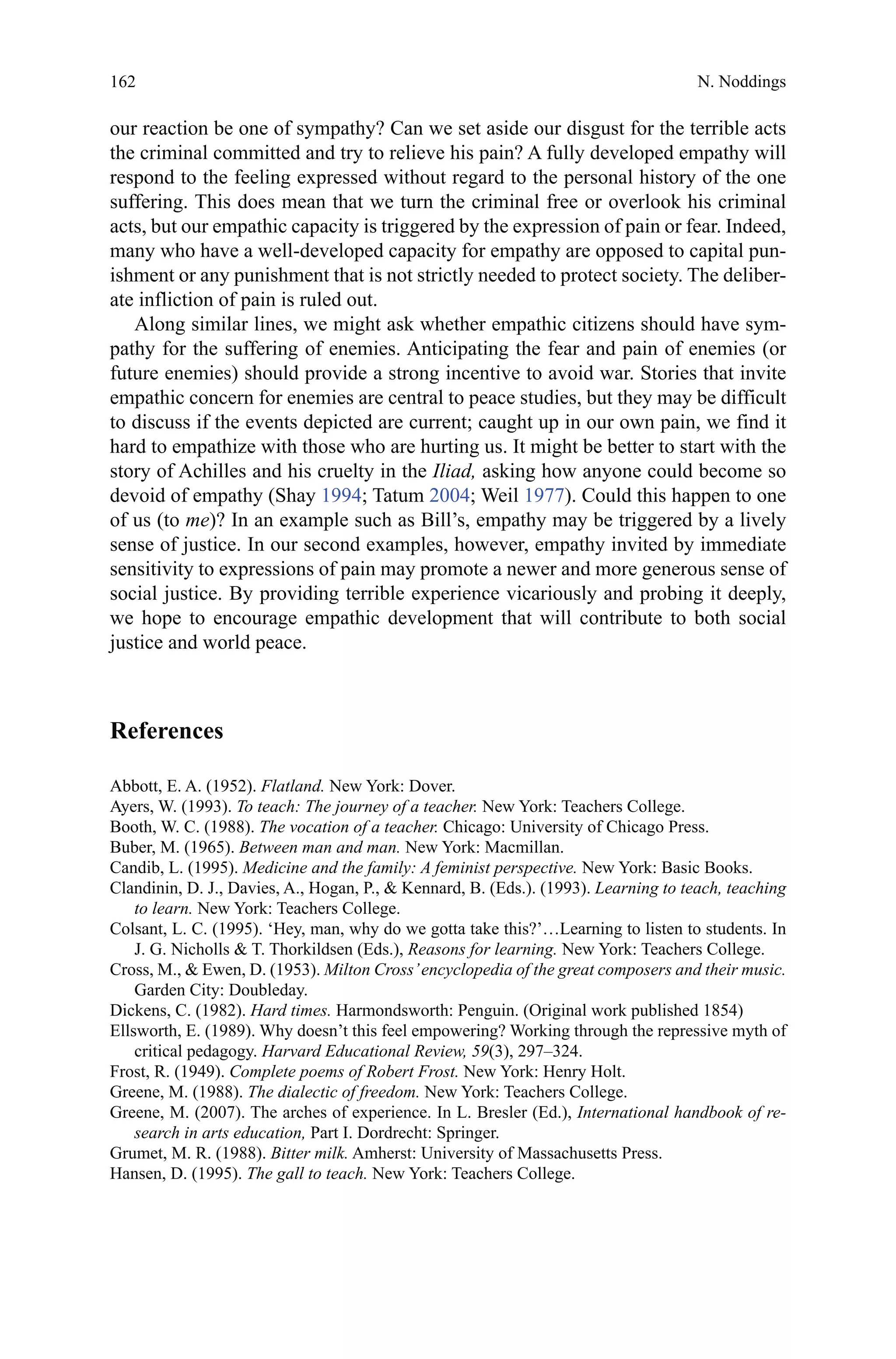 162
our reaction be one of sympathy? Can we set aside our disgust for the terrible acts
the criminal committed and try to relieve his pain? A fully developed empathy will
respond to the feeling expressed without regard to the personal history of the one
suffering. This does mean that we turn the criminal free or overlook his criminal
acts, but our empathic capacity is triggered by the expression of pain or fear. Indeed,
many who have a well-developed capacity for empathy are opposed to capital pun-
ishment or any punishment that is not strictly needed to protect society. The deliber-
ate infliction of pain is ruled out.
Along similar lines, we might ask whether empathic citizens should have sym-
pathy for the suffering of enemies. Anticipating the fear and pain of enemies (or
future enemies) should provide a strong incentive to avoid war. Stories that invite
empathic concern for enemies are central to peace studies, but they may be difficult
to discuss if the events depicted are current; caught up in our own pain, we find it
hard to empathize with those who are hurting us. It might be better to start with the
story of Achilles and his cruelty in the Iliad, asking how anyone could become so
devoid of empathy (Shay 1994; Tatum 2004; Weil 1977). Could this happen to one
of us (to me)? In an example such as Bill’s, empathy may be triggered by a lively
sense of justice. In our second examples, however, empathy invited by immediate
sensitivity to expressions of pain may promote a newer and more generous sense of
social justice. By providing terrible experience vicariously and probing it deeply,
we hope to encourage empathic development that will contribute to both social
justice and world peace.
References
Abbott, E. A. (1952). Flatland. New York: Dover.
Ayers, W. (1993). To teach: The journey of a teacher. New York: Teachers College.
Booth, W. C. (1988). The vocation of a teacher. Chicago: University of Chicago Press.
Buber, M. (1965). Between man and man. New York: Macmillan.
Candib, L. (1995). Medicine and the family: A feminist perspective. New York: Basic Books.
Clandinin, D. J., Davies, A., Hogan, P.,  Kennard, B. (Eds.). (1993). Learning to teach, teaching
to learn. New York: Teachers College.
Colsant, L. C. (1995). ‘Hey, man, why do we gotta take this?’…Learning to listen to students. In
J. G. Nicholls  T. Thorkildsen (Eds.), Reasons for learning. New York: Teachers College.
Cross, M.,  Ewen, D. (1953). Milton Cross’encyclopedia of the great composers and their music.
Garden City: Doubleday.
Dickens, C. (1982). Hard times. Harmondsworth: Penguin. (Original work published 1854)
Ellsworth, E. (1989). Why doesn’t this feel empowering? Working through the repressive myth of
critical pedagogy. Harvard Educational Review, 59(3), 297–324.
Frost, R. (1949). Complete poems of Robert Frost. New York: Henry Holt.
Greene, M. (1988). The dialectic of freedom. New York: Teachers College.
Greene, M. (2007). The arches of experience. In L. Bresler (Ed.), International handbook of re-
search in arts education, Part I. Dordrecht: Springer.
Grumet, M. R. (1988). Bitter milk. Amherst: University of Massachusetts Press.
Hansen, D. (1995). The gall to teach. New York: Teachers College.
N. Noddings
 