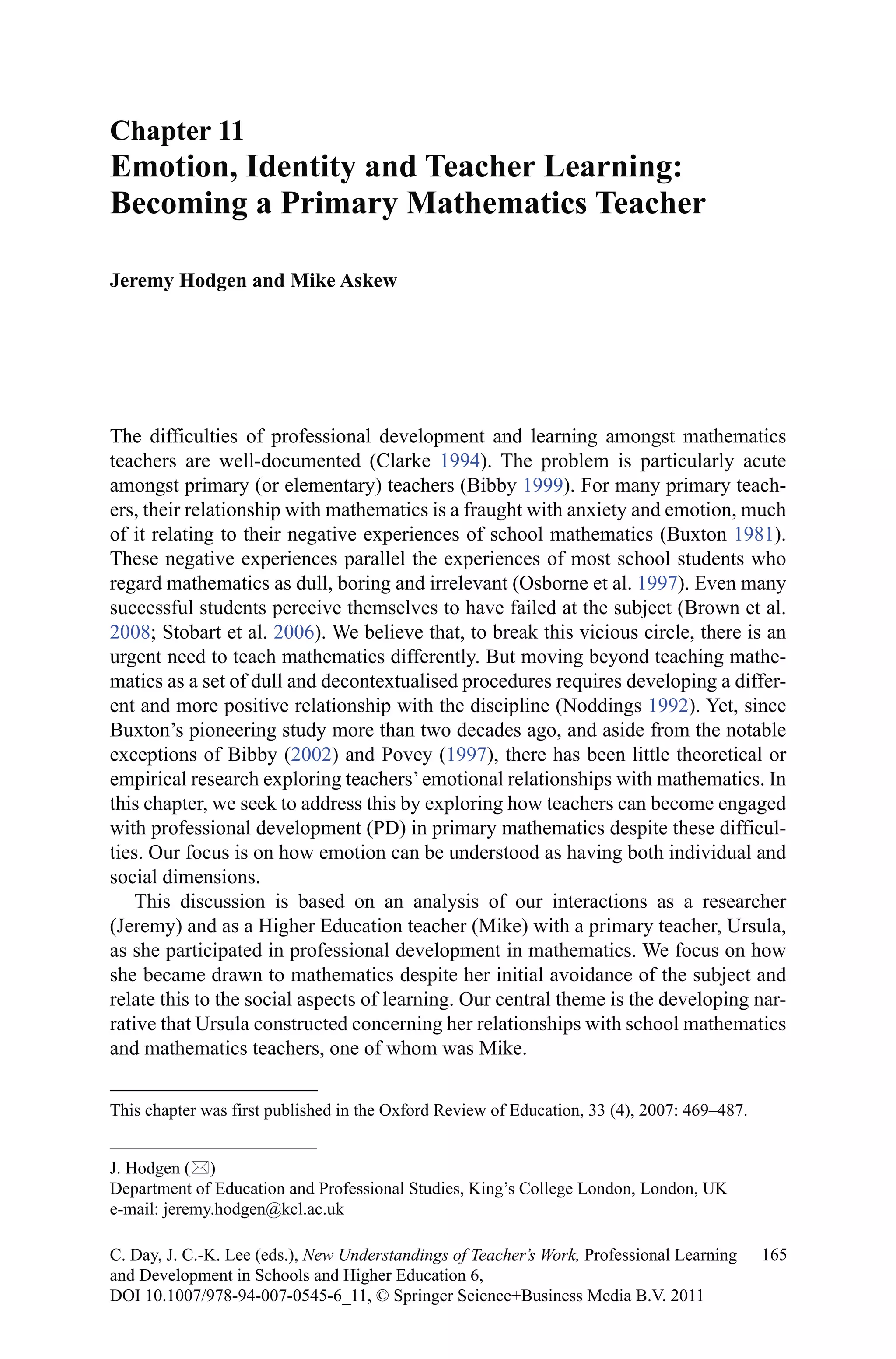 The difficulties of professional development and learning amongst mathematics
teachers are well-documented (Clarke 1994). The problem is particularly acute
amongst primary (or elementary) teachers (Bibby 1999). For many primary teach-
ers, their relationship with mathematics is a fraught with anxiety and emotion, much
of it relating to their negative experiences of school mathematics (Buxton 1981).
These negative experiences parallel the experiences of most school students who
regard mathematics as dull, boring and irrelevant (Osborne et al. 1997). Even many
successful students perceive themselves to have failed at the subject (Brown et al.
2008; Stobart et al. 2006). We believe that, to break this vicious circle, there is an
urgent need to teach mathematics differently. But moving beyond teaching mathe-
matics as a set of dull and decontextualised procedures requires developing a differ-
ent and more positive relationship with the discipline (Noddings 1992). Yet, since
Buxton’s pioneering study more than two decades ago, and aside from the notable
exceptions of Bibby (2002) and Povey (1997), there has been little theoretical or
empirical research exploring teachers’emotional relationships with mathematics. In
this chapter, we seek to address this by exploring how teachers can become engaged
with professional development (PD) in primary mathematics despite these difficul-
ties. Our focus is on how emotion can be understood as having both individual and
social dimensions.
This discussion is based on an analysis of our interactions as a researcher
(Jeremy) and as a Higher Education teacher (Mike) with a primary teacher, Ursula,
as she participated in professional development in mathematics. We focus on how
she became drawn to mathematics despite her initial avoidance of the subject and
relate this to the social aspects of learning. Our central theme is the developing nar-
rative that Ursula constructed concerning her relationships with school mathematics
and mathematics teachers, one of whom was Mike.
Chapter 11
Emotion, Identity and Teacher Learning:
Becoming a Primary Mathematics Teacher
Jeremy Hodgen and Mike Askew
J. Hodgen ()
Department of Education and Professional Studies, King’s College London, London, UK
e-mail: jeremy.hodgen@kcl.ac.uk
165C. Day, J. C.-K. Lee (eds.), New Understandings of Teacher’s Work, Professional Learning
and Development in Schools and Higher Education 6,
DOI 10.1007/978-94-007-0545-6_11, © Springer Science+Business Media B.V. 2011
This chapter was first published in the Oxford Review of Education, 33 (4), 2007: 469–487.
 