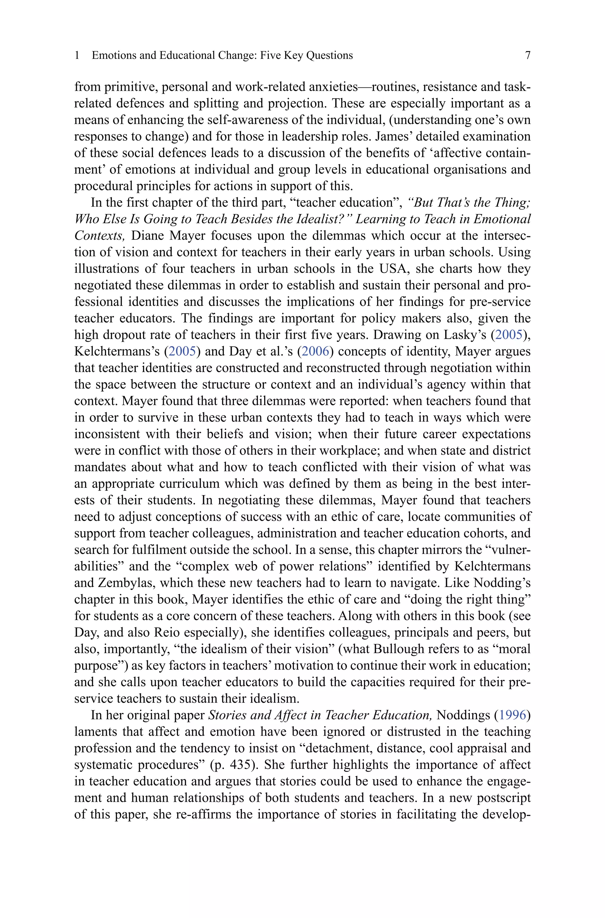 7
from primitive, personal and work-related anxieties—routines, resistance and task-
related defences and splitting and projection. These are especially important as a
means of enhancing the self-awareness of the individual, (understanding one’s own
responses to change) and for those in leadership roles. James’ detailed examination
of these social defences leads to a discussion of the benefits of ‘affective contain-
ment’ of emotions at individual and group levels in educational organisations and
procedural principles for actions in support of this.
In the first chapter of the third part, “teacher education”, “But That’s the Thing;
Who Else Is Going to Teach Besides the Idealist?” Learning to Teach in Emotional
Contexts, Diane Mayer focuses upon the dilemmas which occur at the intersec-
tion of vision and context for teachers in their early years in urban schools. Using
illustrations of four teachers in urban schools in the USA, she charts how they
negotiated these dilemmas in order to establish and sustain their personal and pro-
fessional identities and discusses the implications of her findings for pre-service
teacher educators. The findings are important for policy makers also, given the
high dropout rate of teachers in their first five years. Drawing on Lasky’s (2005),
Kelchtermans’s (2005) and Day et al.’s (2006) concepts of identity, Mayer argues
that teacher identities are constructed and reconstructed through negotiation within
the space between the structure or context and an individual’s agency within that
context. Mayer found that three dilemmas were reported: when teachers found that
in order to survive in these urban contexts they had to teach in ways which were
inconsistent with their beliefs and vision; when their future career expectations
were in conflict with those of others in their workplace; and when state and district
mandates about what and how to teach conflicted with their vision of what was
an appropriate curriculum which was defined by them as being in the best inter-
ests of their students. In negotiating these dilemmas, Mayer found that teachers
need to adjust conceptions of success with an ethic of care, locate communities of
support from teacher colleagues, administration and teacher education cohorts, and
search for fulfilment outside the school. In a sense, this chapter mirrors the “vulner-
abilities” and the “complex web of power relations” identified by Kelchtermans
and Zembylas, which these new teachers had to learn to navigate. Like Nodding’s
chapter in this book, Mayer identifies the ethic of care and “doing the right thing”
for students as a core concern of these teachers. Along with others in this book (see
Day, and also Reio especially), she identifies colleagues, principals and peers, but
also, importantly, “the idealism of their vision” (what Bullough refers to as “moral
purpose”) as key factors in teachers’motivation to continue their work in education;
and she calls upon teacher educators to build the capacities required for their pre-
service teachers to sustain their idealism.
In her original paper Stories and Affect in Teacher Education, Noddings (1996)
laments that affect and emotion have been ignored or distrusted in the teaching
profession and the tendency to insist on “detachment, distance, cool appraisal and
systematic procedures” (p. 435). She further highlights the importance of affect
in teacher education and argues that stories could be used to enhance the engage-
ment and human relationships of both students and teachers. In a new postscript
of this paper, she re-affirms the importance of stories in facilitating the develop-
1  Emotions and Educational Change: Five Key Questions
 