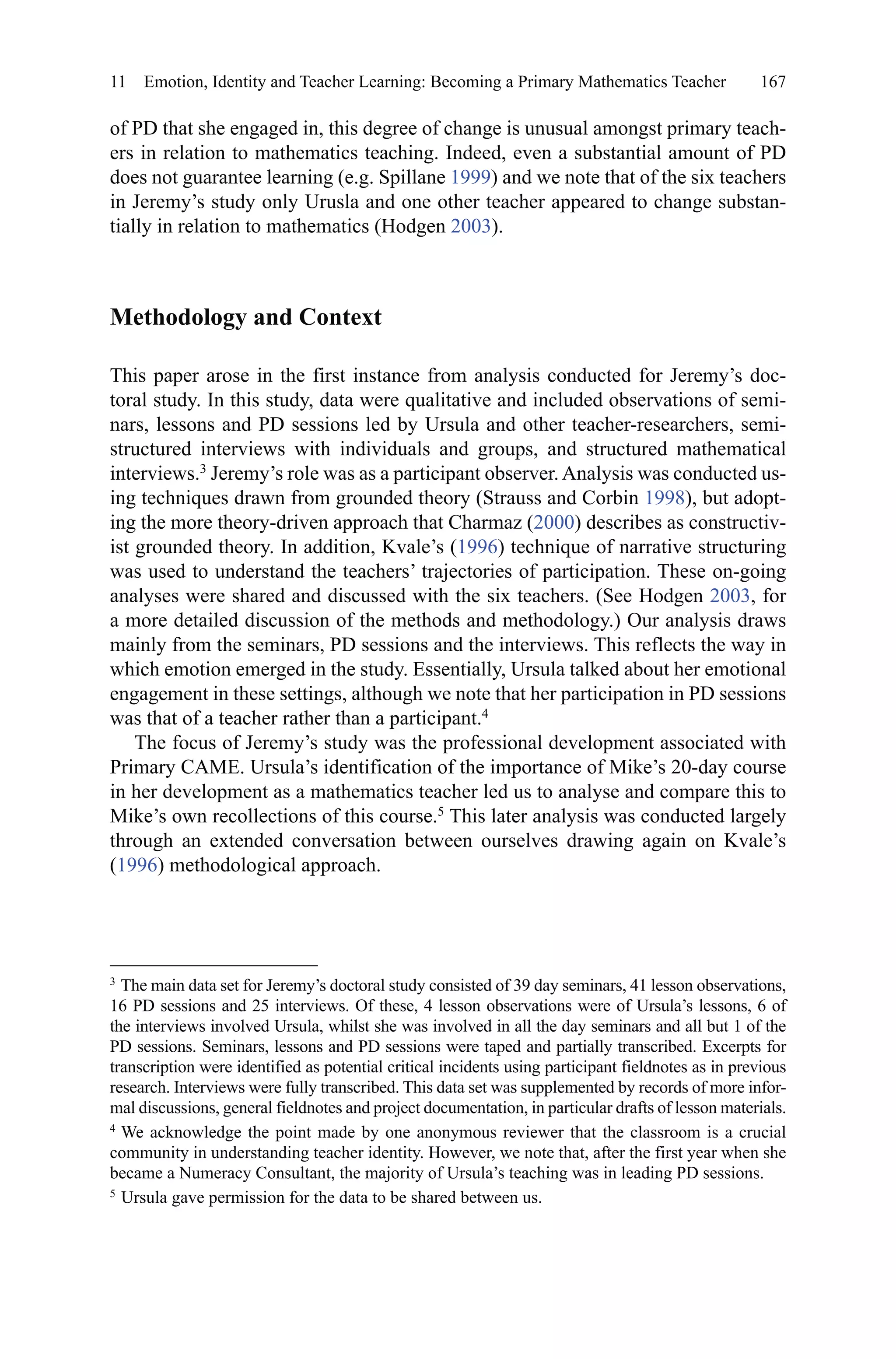 167
of PD that she engaged in, this degree of change is unusual amongst primary teach-
ers in relation to mathematics teaching. Indeed, even a substantial amount of PD
does not guarantee learning (e.g. Spillane 1999) and we note that of the six teachers
in Jeremy’s study only Urusla and one other teacher appeared to change substan-
tially in relation to mathematics (Hodgen 2003).
Methodology and Context
This paper arose in the first instance from analysis conducted for Jeremy’s doc-
toral study. In this study, data were qualitative and included observations of semi-
nars, lessons and PD sessions led by Ursula and other teacher-researchers, semi-
structured interviews with individuals and groups, and structured mathematical
interviews.3
Jeremy’s role was as a participant observer.Analysis was conducted us-
ing techniques drawn from grounded theory (Strauss and Corbin 1998), but adopt-
ing the more theory-driven approach that Charmaz (2000) describes as constructiv-
ist grounded theory. In addition, Kvale’s (1996) technique of narrative structuring
was used to understand the teachers’ trajectories of participation. These on-going
analyses were shared and discussed with the six teachers. (See Hodgen 2003, for
a more detailed discussion of the methods and methodology.) Our analysis draws
mainly from the seminars, PD sessions and the interviews. This reflects the way in
which emotion emerged in the study. Essentially, Ursula talked about her emotional
engagement in these settings, although we note that her participation in PD sessions
was that of a teacher rather than a participant.4
The focus of Jeremy’s study was the professional development associated with
Primary CAME. Ursula’s identification of the importance of Mike’s 20-day course
in her development as a mathematics teacher led us to analyse and compare this to
Mike’s own recollections of this course.5
This later analysis was conducted largely
through an extended conversation between ourselves drawing again on Kvale’s
(1996) methodological approach.
3 
The main data set for Jeremy’s doctoral study consisted of 39 day seminars, 41 lesson observations,
16 PD sessions and 25 interviews. Of these, 4 lesson observations were of Ursula’s lessons, 6 of
the interviews involved Ursula, whilst she was involved in all the day seminars and all but 1 of the
PD sessions. Seminars, lessons and PD sessions were taped and partially transcribed. Excerpts for
transcription were identified as potential critical incidents using participant fieldnotes as in previous
research. Interviews were fully transcribed. This data set was supplemented by records of more infor-
mal discussions, general fieldnotes and project documentation, in particular drafts of lesson materials.
4 
We acknowledge the point made by one anonymous reviewer that the classroom is a crucial
community in understanding teacher identity. However, we note that, after the first year when she
became a Numeracy Consultant, the majority of Ursula’s teaching was in leading PD sessions.
5 
Ursula gave permission for the data to be shared between us.
11  Emotion, Identity and Teacher Learning: Becoming a Primary Mathematics Teacher
 