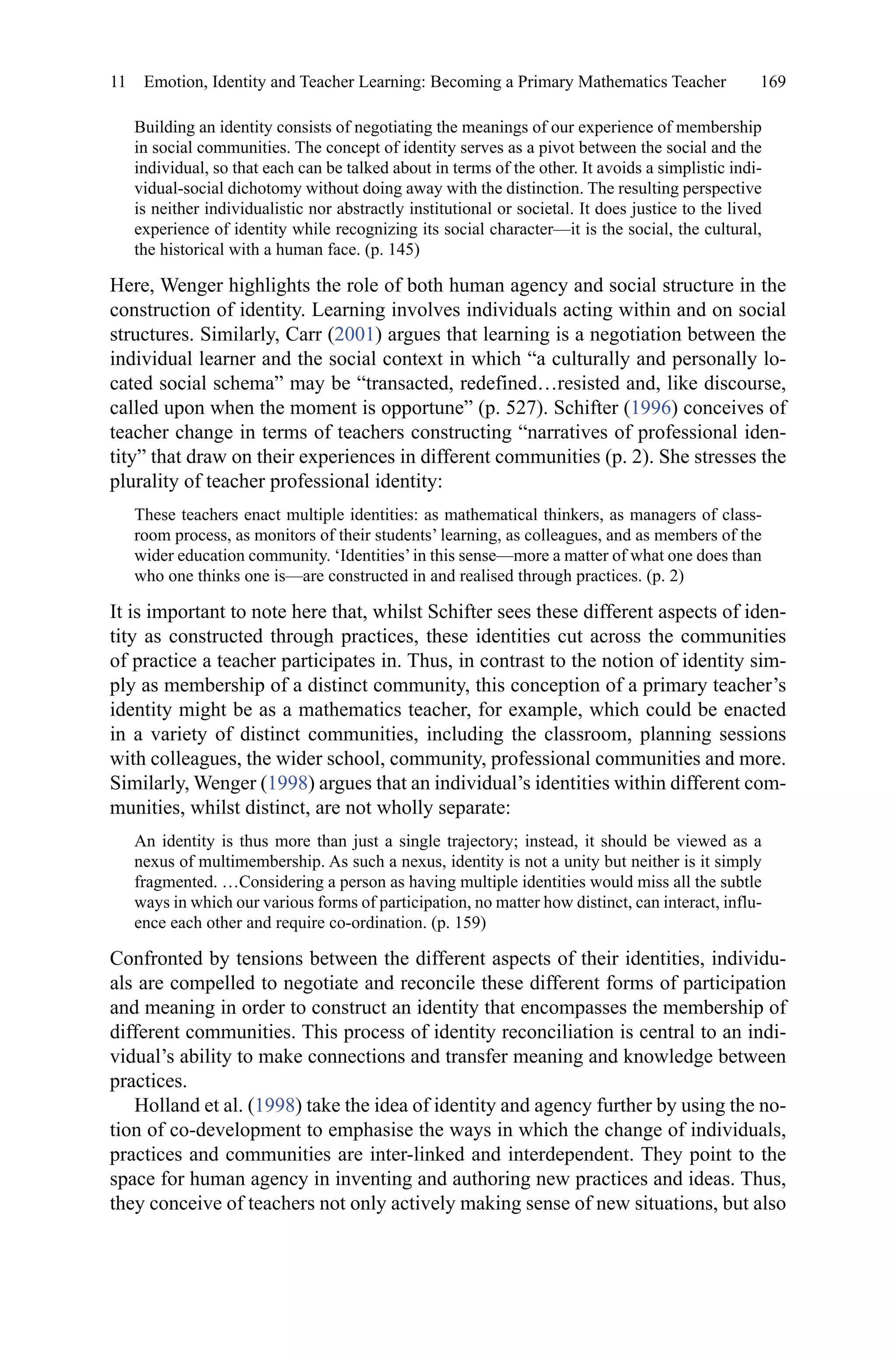 169
Building an identity consists of negotiating the meanings of our experience of membership
in social communities. The concept of identity serves as a pivot between the social and the
individual, so that each can be talked about in terms of the other. It avoids a simplistic indi-
vidual-social dichotomy without doing away with the distinction. The resulting perspective
is neither individualistic nor abstractly institutional or societal. It does justice to the lived
experience of identity while recognizing its social character—it is the social, the cultural,
the historical with a human face. (p. 145)
Here, Wenger highlights the role of both human agency and social structure in the
construction of identity. Learning involves individuals acting within and on social
structures. Similarly, Carr (2001) argues that learning is a negotiation between the
individual learner and the social context in which “a culturally and personally lo-
cated social schema” may be “transacted, redefined…resisted and, like discourse,
called upon when the moment is opportune” (p. 527). Schifter (1996) conceives of
teacher change in terms of teachers constructing “narratives of professional iden-
tity” that draw on their experiences in different communities (p. 2). She stresses the
plurality of teacher professional identity:
These teachers enact multiple identities: as mathematical thinkers, as managers of class-
room process, as monitors of their students’ learning, as colleagues, and as members of the
wider education community. ‘Identities’in this sense—more a matter of what one does than
who one thinks one is—are constructed in and realised through practices. (p. 2)
It is important to note here that, whilst Schifter sees these different aspects of iden-
tity as constructed through practices, these identities cut across the communities
of practice a teacher participates in. Thus, in contrast to the notion of identity sim-
ply as membership of a distinct community, this conception of a primary teacher’s
identity might be as a mathematics teacher, for example, which could be enacted
in a variety of distinct communities, including the classroom, planning sessions
with colleagues, the wider school, community, professional communities and more.
Similarly, Wenger (1998) argues that an individual’s identities within different com-
munities, whilst distinct, are not wholly separate:
An identity is thus more than just a single trajectory; instead, it should be viewed as a
nexus of multimembership. As such a nexus, identity is not a unity but neither is it simply
fragmented. …Considering a person as having multiple identities would miss all the subtle
ways in which our various forms of participation, no matter how distinct, can interact, influ-
ence each other and require co-ordination. (p. 159)
Confronted by tensions between the different aspects of their identities, individu-
als are compelled to negotiate and reconcile these different forms of participation
and meaning in order to construct an identity that encompasses the membership of
different communities. This process of identity reconciliation is central to an indi-
vidual’s ability to make connections and transfer meaning and knowledge between
practices.
Holland et al. (1998) take the idea of identity and agency further by using the no-
tion of co-development to emphasise the ways in which the change of individuals,
practices and communities are inter-linked and interdependent. They point to the
space for human agency in inventing and authoring new practices and ideas. Thus,
they conceive of teachers not only actively making sense of new situations, but also
11  Emotion, Identity and Teacher Learning: Becoming a Primary Mathematics Teacher
 