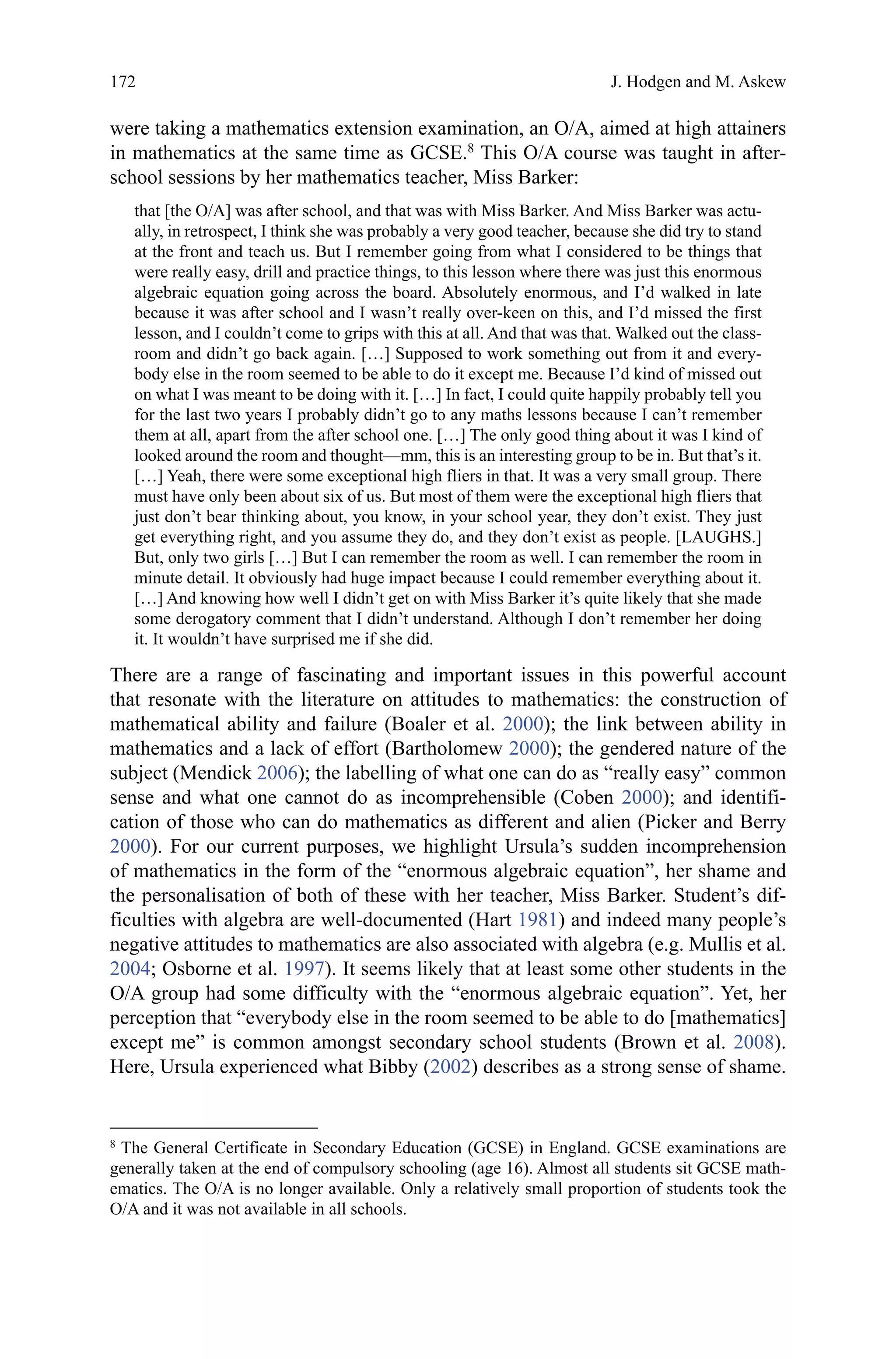 172
were taking a mathematics extension examination, an O/A, aimed at high attainers
in mathematics at the same time as GCSE.8
This O/A course was taught in after-
school sessions by her mathematics teacher, Miss Barker:
that [the O/A] was after school, and that was with Miss Barker. And Miss Barker was actu-
ally, in retrospect, I think she was probably a very good teacher, because she did try to stand
at the front and teach us. But I remember going from what I considered to be things that
were really easy, drill and practice things, to this lesson where there was just this enormous
algebraic equation going across the board. Absolutely enormous, and I’d walked in late
because it was after school and I wasn’t really over-keen on this, and I’d missed the first
lesson, and I couldn’t come to grips with this at all. And that was that. Walked out the class-
room and didn’t go back again. […] Supposed to work something out from it and every-
body else in the room seemed to be able to do it except me. Because I’d kind of missed out
on what I was meant to be doing with it. […] In fact, I could quite happily probably tell you
for the last two years I probably didn’t go to any maths lessons because I can’t remember
them at all, apart from the after school one. […] The only good thing about it was I kind of
looked around the room and thought—mm, this is an interesting group to be in. But that’s it.
[…] Yeah, there were some exceptional high fliers in that. It was a very small group. There
must have only been about six of us. But most of them were the exceptional high fliers that
just don’t bear thinking about, you know, in your school year, they don’t exist. They just
get everything right, and you assume they do, and they don’t exist as people. [LAUGHS.]
But, only two girls […] But I can remember the room as well. I can remember the room in
minute detail. It obviously had huge impact because I could remember everything about it.
[…] And knowing how well I didn’t get on with Miss Barker it’s quite likely that she made
some derogatory comment that I didn’t understand. Although I don’t remember her doing
it. It wouldn’t have surprised me if she did.
There are a range of fascinating and important issues in this powerful account
that resonate with the literature on attitudes to mathematics: the construction of
mathematical ability and failure (Boaler et al. 2000); the link between ability in
mathematics and a lack of effort (Bartholomew 2000); the gendered nature of the
subject (Mendick 2006); the labelling of what one can do as “really easy” common
sense and what one cannot do as incomprehensible (Coben 2000); and identifi-
cation of those who can do mathematics as different and alien (Picker and Berry
2000). For our current purposes, we highlight Ursula’s sudden incomprehension
of mathematics in the form of the “enormous algebraic equation”, her shame and
the personalisation of both of these with her teacher, Miss Barker. Student’s dif-
ficulties with algebra are well-documented (Hart 1981) and indeed many people’s
negative attitudes to mathematics are also associated with algebra (e.g. Mullis et al.
2004; Osborne et al. 1997). It seems likely that at least some other students in the
O/A group had some difficulty with the “enormous algebraic equation”. Yet, her
perception that “everybody else in the room seemed to be able to do [mathematics]
except me” is common amongst secondary school students (Brown et al. 2008).
Here, Ursula experienced what Bibby (2002) describes as a strong sense of shame.
8 
The General Certificate in Secondary Education (GCSE) in England. GCSE examinations are
generally taken at the end of compulsory schooling (age 16). Almost all students sit GCSE math-
ematics. The O/A is no longer available. Only a relatively small proportion of students took the
O/A and it was not available in all schools.
J. Hodgen and M. Askew
 