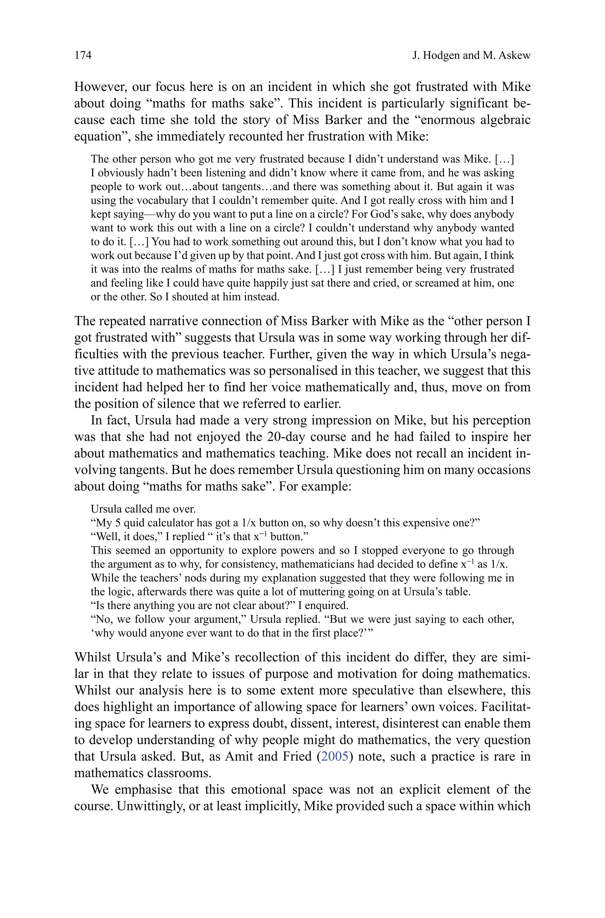 174
However, our focus here is on an incident in which she got frustrated with Mike
about doing “maths for maths sake”. This incident is particularly significant be-
cause each time she told the story of Miss Barker and the “enormous algebraic
equation”, she immediately recounted her frustration with Mike:
The other person who got me very frustrated because I didn’t understand was Mike. […]
I obviously hadn’t been listening and didn’t know where it came from, and he was asking
people to work out…about tangents…and there was something about it. But again it was
using the vocabulary that I couldn’t remember quite. And I got really cross with him and I
kept saying—why do you want to put a line on a circle? For God’s sake, why does anybody
want to work this out with a line on a circle? I couldn’t understand why anybody wanted
to do it. […] You had to work something out around this, but I don’t know what you had to
work out because I’d given up by that point.And I just got cross with him. But again, I think
it was into the realms of maths for maths sake. […] I just remember being very frustrated
and feeling like I could have quite happily just sat there and cried, or screamed at him, one
or the other. So I shouted at him instead.
The repeated narrative connection of Miss Barker with Mike as the “other person I
got frustrated with” suggests that Ursula was in some way working through her dif-
ficulties with the previous teacher. Further, given the way in which Ursula’s nega-
tive attitude to mathematics was so personalised in this teacher, we suggest that this
incident had helped her to find her voice mathematically and, thus, move on from
the position of silence that we referred to earlier.
In fact, Ursula had made a very strong impression on Mike, but his perception
was that she had not enjoyed the 20-day course and he had failed to inspire her
about mathematics and mathematics teaching. Mike does not recall an incident in-
volving tangents. But he does remember Ursula questioning him on many occasions
about doing “maths for maths sake”. For example:
Ursula called me over.
“My 5 quid calculator has got a 1/x button on, so why doesn’t this expensive one?”
“Well, it does,” I replied “ it’s that x−1
button.”
This seemed an opportunity to explore powers and so I stopped everyone to go through
the argument as to why, for consistency, mathematicians had decided to define x−1
as 1/x.
While the teachers’ nods during my explanation suggested that they were following me in
the logic, afterwards there was quite a lot of muttering going on at Ursula’s table.
“Is there anything you are not clear about?” I enquired.
“No, we follow your argument,” Ursula replied. “But we were just saying to each other,
‘why would anyone ever want to do that in the first place?’ ”
Whilst Ursula’s and Mike’s recollection of this incident do differ, they are simi-
lar in that they relate to issues of purpose and motivation for doing mathematics.
Whilst our analysis here is to some extent more speculative than elsewhere, this
does highlight an importance of allowing space for learners’ own voices. Facilitat-
ing space for learners to express doubt, dissent, interest, disinterest can enable them
to develop understanding of why people might do mathematics, the very question
that Ursula asked. But, as Amit and Fried (2005) note, such a practice is rare in
mathematics classrooms.
We emphasise that this emotional space was not an explicit element of the
course. Unwittingly, or at least implicitly, Mike provided such a space within which
J. Hodgen and M. Askew
 