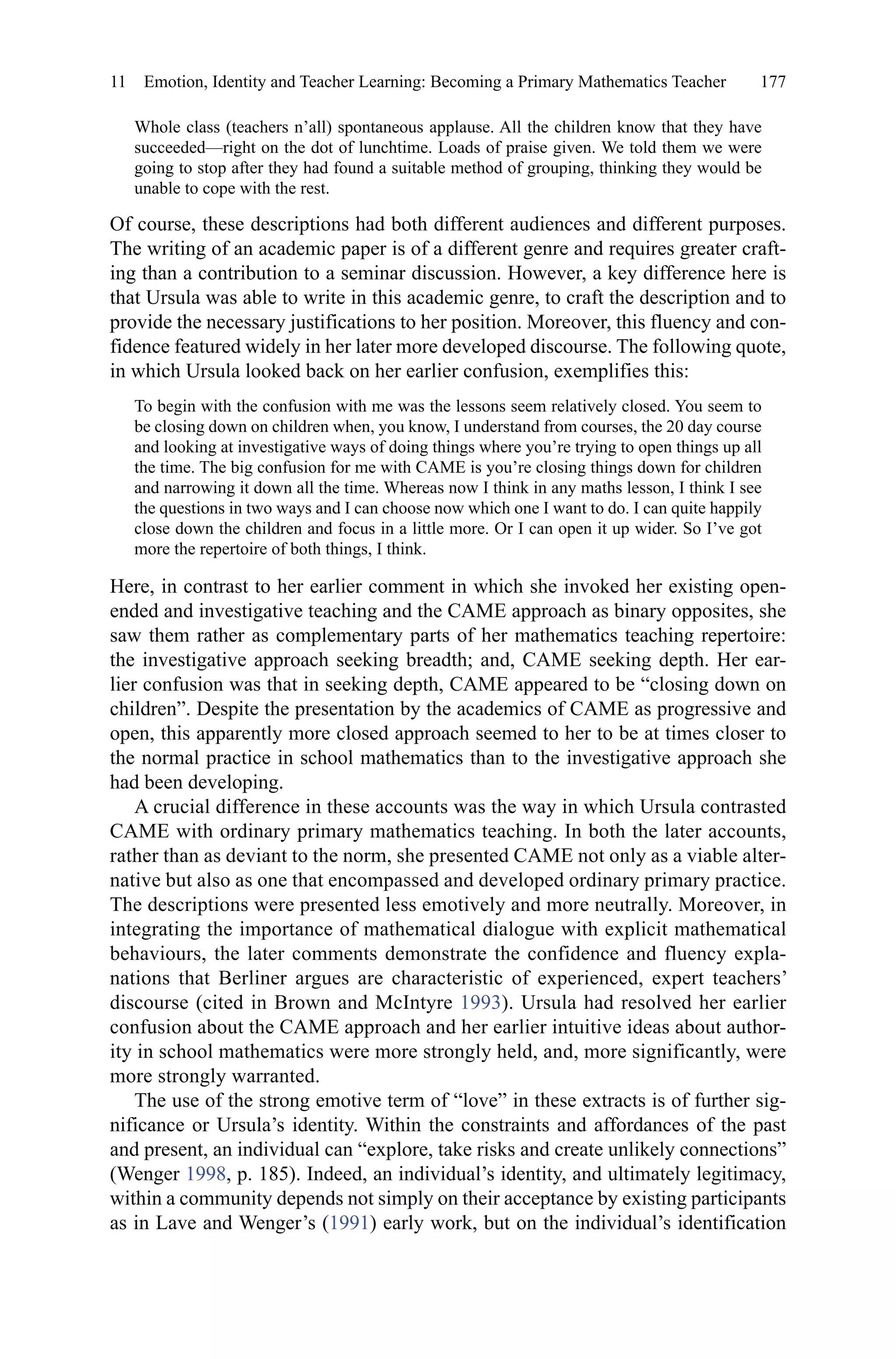 177
Whole class (teachers n’all) spontaneous applause. All the children know that they have
succeeded—right on the dot of lunchtime. Loads of praise given. We told them we were
going to stop after they had found a suitable method of grouping, thinking they would be
unable to cope with the rest.
Of course, these descriptions had both different audiences and different purposes.
The writing of an academic paper is of a different genre and requires greater craft-
ing than a contribution to a seminar discussion. However, a key difference here is
that Ursula was able to write in this academic genre, to craft the description and to
provide the necessary justifications to her position. Moreover, this fluency and con-
fidence featured widely in her later more developed discourse. The following quote,
in which Ursula looked back on her earlier confusion, exemplifies this:
To begin with the confusion with me was the lessons seem relatively closed. You seem to
be closing down on children when, you know, I understand from courses, the 20 day course
and looking at investigative ways of doing things where you’re trying to open things up all
the time. The big confusion for me with CAME is you’re closing things down for children
and narrowing it down all the time. Whereas now I think in any maths lesson, I think I see
the questions in two ways and I can choose now which one I want to do. I can quite happily
close down the children and focus in a little more. Or I can open it up wider. So I’ve got
more the repertoire of both things, I think.
Here, in contrast to her earlier comment in which she invoked her existing open-
ended and investigative teaching and the CAME approach as binary opposites, she
saw them rather as complementary parts of her mathematics teaching repertoire:
the investigative approach seeking breadth; and, CAME seeking depth. Her ear-
lier confusion was that in seeking depth, CAME appeared to be “closing down on
children”. Despite the presentation by the academics of CAME as progressive and
open, this apparently more closed approach seemed to her to be at times closer to
the normal practice in school mathematics than to the investigative approach she
had been developing.
A crucial difference in these accounts was the way in which Ursula contrasted
CAME with ordinary primary mathematics teaching. In both the later accounts,
rather than as deviant to the norm, she presented CAME not only as a viable alter-
native but also as one that encompassed and developed ordinary primary practice.
The descriptions were presented less emotively and more neutrally. Moreover, in
integrating the importance of mathematical dialogue with explicit mathematical
behaviours, the later comments demonstrate the confidence and fluency expla-
nations that Berliner argues are characteristic of experienced, expert teachers’
discourse (cited in Brown and McIntyre 1993). Ursula had resolved her earlier
confusion about the CAME approach and her earlier intuitive ideas about author-
ity in school mathematics were more strongly held, and, more significantly, were
more strongly warranted.
The use of the strong emotive term of “love” in these extracts is of further sig-
nificance or Ursula’s identity. Within the constraints and affordances of the past
and present, an individual can “explore, take risks and create unlikely connections”
(Wenger 1998, p. 185). Indeed, an individual’s identity, and ultimately legitimacy,
within a community depends not simply on their acceptance by existing participants
as in Lave and Wenger’s (1991) early work, but on the individual’s identification
11  Emotion, Identity and Teacher Learning: Becoming a Primary Mathematics Teacher
 