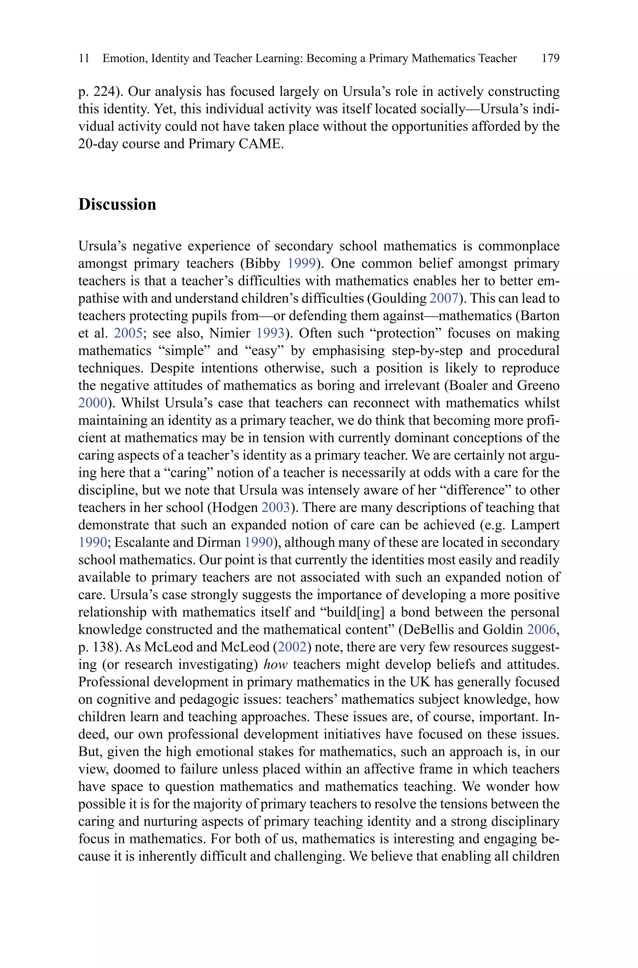 179
p. 224). Our analysis has focused largely on Ursula’s role in actively constructing
this identity. Yet, this individual activity was itself located socially—Ursula’s indi-
vidual activity could not have taken place without the opportunities afforded by the
20-day course and Primary CAME.
Discussion
Ursula’s negative experience of secondary school mathematics is commonplace
amongst primary teachers (Bibby 1999). One common belief amongst primary
teachers is that a teacher’s difficulties with mathematics enables her to better em-
pathise with and understand children’s difficulties (Goulding 2007). This can lead to
teachers protecting pupils from—or defending them against—mathematics (Barton
et al. 2005; see also, Nimier 1993). Often such “protection” focuses on making
mathematics “simple” and “easy” by emphasising step-by-step and procedural
techniques. Despite intentions otherwise, such a position is likely to reproduce
the negative attitudes of mathematics as boring and irrelevant (Boaler and Greeno
2000). Whilst Ursula’s case that teachers can reconnect with mathematics whilst
maintaining an identity as a primary teacher, we do think that becoming more profi-
cient at mathematics may be in tension with currently dominant conceptions of the
caring aspects of a teacher’s identity as a primary teacher. We are certainly not argu-
ing here that a “caring” notion of a teacher is necessarily at odds with a care for the
discipline, but we note that Ursula was intensely aware of her “difference” to other
teachers in her school (Hodgen 2003). There are many descriptions of teaching that
demonstrate that such an expanded notion of care can be achieved (e.g. Lampert
1990; Escalante and Dirman 1990), although many of these are located in secondary
school mathematics. Our point is that currently the identities most easily and readily
available to primary teachers are not associated with such an expanded notion of
care. Ursula’s case strongly suggests the importance of developing a more positive
relationship with mathematics itself and “build[ing] a bond between the personal
knowledge constructed and the mathematical content” (DeBellis and Goldin 2006,
p. 138). As McLeod and McLeod (2002) note, there are very few resources suggest-
ing (or research investigating) how teachers might develop beliefs and attitudes.
Professional development in primary mathematics in the UK has generally focused
on cognitive and pedagogic issues: teachers’ mathematics subject knowledge, how
children learn and teaching approaches. These issues are, of course, important. In-
deed, our own professional development initiatives have focused on these issues.
But, given the high emotional stakes for mathematics, such an approach is, in our
view, doomed to failure unless placed within an affective frame in which teachers
have space to question mathematics and mathematics teaching. We wonder how
possible it is for the majority of primary teachers to resolve the tensions between the
caring and nurturing aspects of primary teaching identity and a strong disciplinary
focus in mathematics. For both of us, mathematics is interesting and engaging be-
cause it is inherently difficult and challenging. We believe that enabling all children
11  Emotion, Identity and Teacher Learning: Becoming a Primary Mathematics Teacher
 