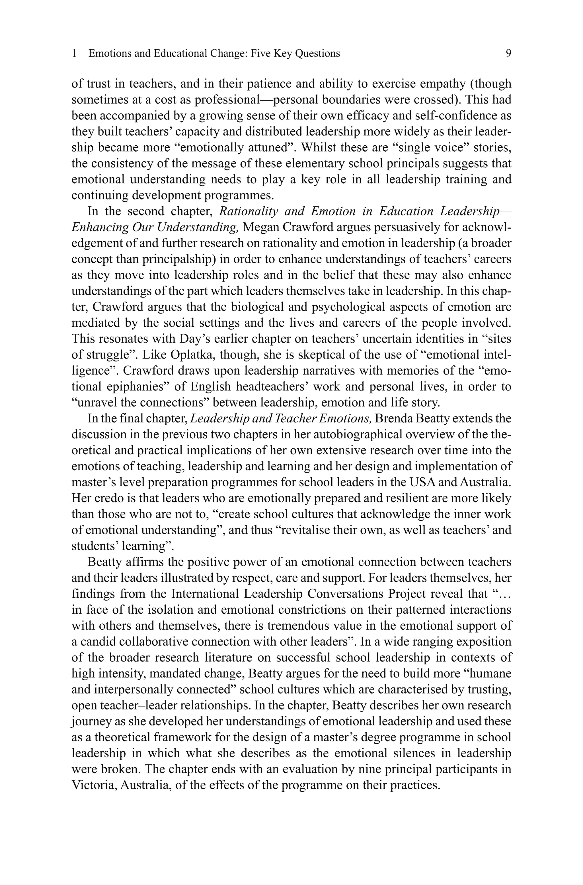 9
of trust in teachers, and in their patience and ability to exercise empathy (though
sometimes at a cost as professional—personal boundaries were crossed). This had
been accompanied by a growing sense of their own efficacy and self-confidence as
they built teachers’ capacity and distributed leadership more widely as their leader-
ship became more “emotionally attuned”. Whilst these are “single voice” stories,
the consistency of the message of these elementary school principals suggests that
emotional understanding needs to play a key role in all leadership training and
continuing development programmes.
In the second chapter, Rationality and Emotion in Education Leadership—
Enhancing Our Understanding, Megan Crawford argues persuasively for acknowl-
edgement of and further research on rationality and emotion in leadership (a broader
concept than principalship) in order to enhance understandings of teachers’ careers
as they move into leadership roles and in the belief that these may also enhance
understandings of the part which leaders themselves take in leadership. In this chap-
ter, Crawford argues that the biological and psychological aspects of emotion are
mediated by the social settings and the lives and careers of the people involved.
This resonates with Day’s earlier chapter on teachers’ uncertain identities in “sites
of struggle”. Like Oplatka, though, she is skeptical of the use of “emotional intel-
ligence”. Crawford draws upon leadership narratives with memories of the “emo-
tional epiphanies” of English headteachers’ work and personal lives, in order to
“unravel the connections” between leadership, emotion and life story.
In the final chapter, Leadership and Teacher Emotions, Brenda Beatty extends the
discussion in the previous two chapters in her autobiographical overview of the the-
oretical and practical implications of her own extensive research over time into the
emotions of teaching, leadership and learning and her design and implementation of
master’s level preparation programmes for school leaders in the USA and Australia.
Her credo is that leaders who are emotionally prepared and resilient are more likely
than those who are not to, “create school cultures that acknowledge the inner work
of emotional understanding”, and thus “revitalise their own, as well as teachers’and
students’ learning”.
Beatty affirms the positive power of an emotional connection between teachers
and their leaders illustrated by respect, care and support. For leaders themselves, her
findings from the International Leadership Conversations Project reveal that “…
in face of the isolation and emotional constrictions on their patterned interactions
with others and themselves, there is tremendous value in the emotional support of
a candid collaborative connection with other leaders”. In a wide ranging exposition
of the broader research literature on successful school leadership in contexts of
high intensity, mandated change, Beatty argues for the need to build more “humane
and interpersonally connected” school cultures which are characterised by trusting,
open teacher–leader relationships. In the chapter, Beatty describes her own research
journey as she developed her understandings of emotional leadership and used these
as a theoretical framework for the design of a master’s degree programme in school
leadership in which what she describes as the emotional silences in leadership
were broken. The chapter ends with an evaluation by nine principal participants in
Victoria, Australia, of the effects of the programme on their practices.
1  Emotions and Educational Change: Five Key Questions
 