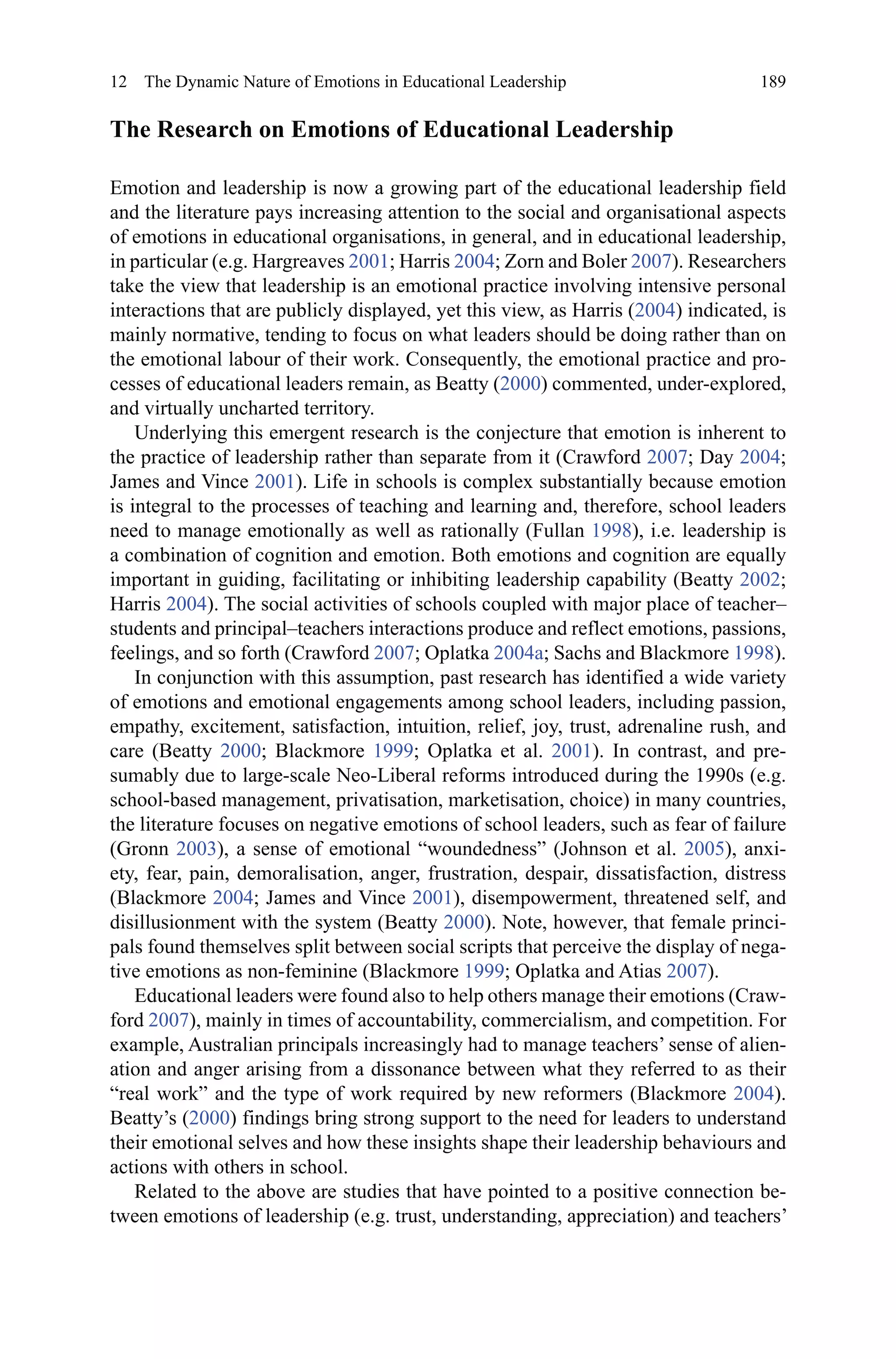 189
The Research on Emotions of Educational Leadership
Emotion and leadership is now a growing part of the educational leadership field
and the literature pays increasing attention to the social and organisational aspects
of emotions in educational organisations, in general, and in educational leadership,
in particular (e.g. Hargreaves 2001; Harris 2004; Zorn and Boler 2007). Researchers
take the view that leadership is an emotional practice involving intensive personal
interactions that are publicly displayed, yet this view, as Harris (2004) indicated, is
mainly normative, tending to focus on what leaders should be doing rather than on
the emotional labour of their work. Consequently, the emotional practice and pro-
cesses of educational leaders remain, as Beatty (2000) commented, under-explored,
and virtually uncharted territory.
Underlying this emergent research is the conjecture that emotion is inherent to
the practice of leadership rather than separate from it (Crawford 2007; Day 2004;
James and Vince 2001). Life in schools is complex substantially because emotion
is integral to the processes of teaching and learning and, therefore, school leaders
need to manage emotionally as well as rationally (Fullan 1998), i.e. leadership is
a combination of cognition and emotion. Both emotions and cognition are equally
important in guiding, facilitating or inhibiting leadership capability (Beatty 2002;
Harris 2004). The social activities of schools coupled with major place of teacher–
students and principal–teachers interactions produce and reflect emotions, passions,
feelings, and so forth (Crawford 2007; Oplatka 2004a; Sachs and Blackmore 1998).
In conjunction with this assumption, past research has identified a wide variety
of emotions and emotional engagements among school leaders, including passion,
empathy, excitement, satisfaction, intuition, relief, joy, trust, adrenaline rush, and
care (Beatty 2000; Blackmore 1999; Oplatka et  al. 2001). In contrast, and pre-
sumably due to large-scale Neo-Liberal reforms introduced during the 1990s (e.g.
school-based management, privatisation, marketisation, choice) in many countries,
the literature focuses on negative emotions of school leaders, such as fear of failure
(Gronn 2003), a sense of emotional “woundedness” (Johnson et al. 2005), anxi-
ety, fear, pain, demoralisation, anger, frustration, despair, dissatisfaction, distress
(Blackmore 2004; James and Vince 2001), disempowerment, threatened self, and
disillusionment with the system (Beatty 2000). Note, however, that female princi-
pals found themselves split between social scripts that perceive the display of nega-
tive emotions as non-feminine (Blackmore 1999; Oplatka and Atias 2007).
Educational leaders were found also to help others manage their emotions (Craw-
ford 2007), mainly in times of accountability, commercialism, and competition. For
example, Australian principals increasingly had to manage teachers’ sense of alien-
ation and anger arising from a dissonance between what they referred to as their
“real work” and the type of work required by new reformers (Blackmore 2004).
Beatty’s (2000) findings bring strong support to the need for leaders to understand
their emotional selves and how these insights shape their leadership behaviours and
actions with others in school.
Related to the above are studies that have pointed to a positive connection be-
tween emotions of leadership (e.g. trust, understanding, appreciation) and teachers’
12  The Dynamic Nature of Emotions in Educational Leadership
 