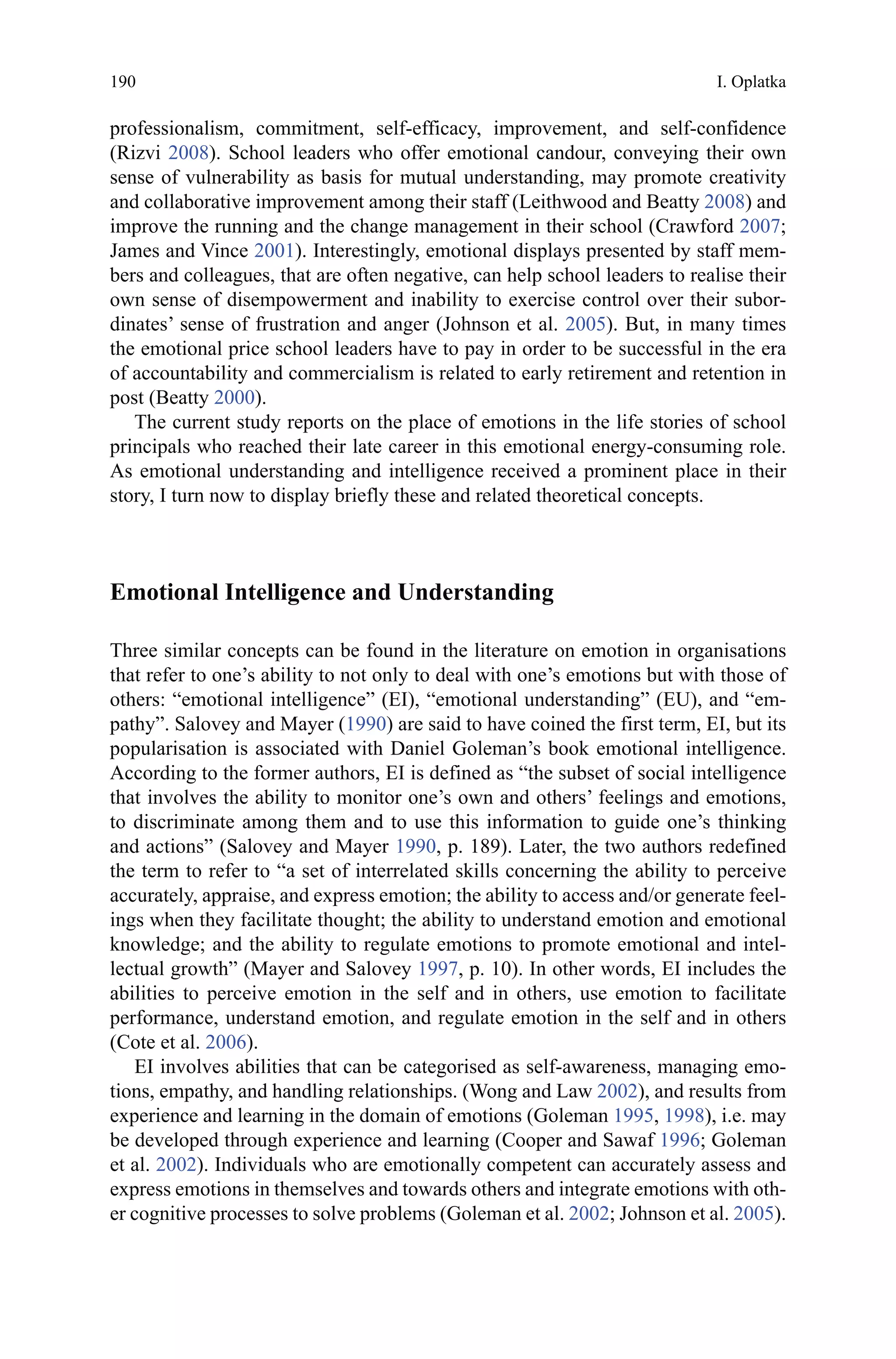 190
professionalism, commitment, self-efficacy, improvement, and self-confidence
(Rizvi 2008). School leaders who offer emotional candour, conveying their own
sense of vulnerability as basis for mutual understanding, may promote creativity
and collaborative improvement among their staff (Leithwood and Beatty 2008) and
improve the running and the change management in their school (Crawford 2007;
James and Vince 2001). Interestingly, emotional displays presented by staff mem-
bers and colleagues, that are often negative, can help school leaders to realise their
own sense of disempowerment and inability to exercise control over their subor-
dinates’ sense of frustration and anger (Johnson et al. 2005). But, in many times
the emotional price school leaders have to pay in order to be successful in the era
of accountability and commercialism is related to early retirement and retention in
post (Beatty 2000).
The current study reports on the place of emotions in the life stories of school
principals who reached their late career in this emotional energy-consuming role.
As emotional understanding and intelligence received a prominent place in their
story, I turn now to display briefly these and related theoretical concepts.
Emotional Intelligence and Understanding
Three similar concepts can be found in the literature on emotion in organisations
that refer to one’s ability to not only to deal with one’s emotions but with those of
others: “emotional intelligence” (EI), “emotional understanding” (EU), and “em-
pathy”. Salovey and Mayer (1990) are said to have coined the first term, EI, but its
popularisation is associated with Daniel Goleman’s book emotional intelligence.
According to the former authors, EI is defined as “the subset of social intelligence
that involves the ability to monitor one’s own and others’ feelings and emotions,
to discriminate among them and to use this information to guide one’s thinking
and actions” (Salovey and Mayer 1990, p. 189). Later, the two authors redefined
the term to refer to “a set of interrelated skills concerning the ability to perceive
accurately, appraise, and express emotion; the ability to access and/or generate feel-
ings when they facilitate thought; the ability to understand emotion and emotional
knowledge; and the ability to regulate emotions to promote emotional and intel-
lectual growth” (Mayer and Salovey 1997, p. 10). In other words, EI includes the
abilities to perceive emotion in the self and in others, use emotion to facilitate
performance, understand emotion, and regulate emotion in the self and in others
(Cote et al. 2006).
EI involves abilities that can be categorised as self-awareness, managing emo-
tions, empathy, and handling relationships. (Wong and Law 2002), and results from
experience and learning in the domain of emotions (Goleman 1995, 1998), i.e. may
be developed through experience and learning (Cooper and Sawaf 1996; Goleman
et al. 2002). Individuals who are emotionally competent can accurately assess and
express emotions in themselves and towards others and integrate emotions with oth-
er cognitive processes to solve problems (Goleman et al. 2002; Johnson et al. 2005).
I. Oplatka
 