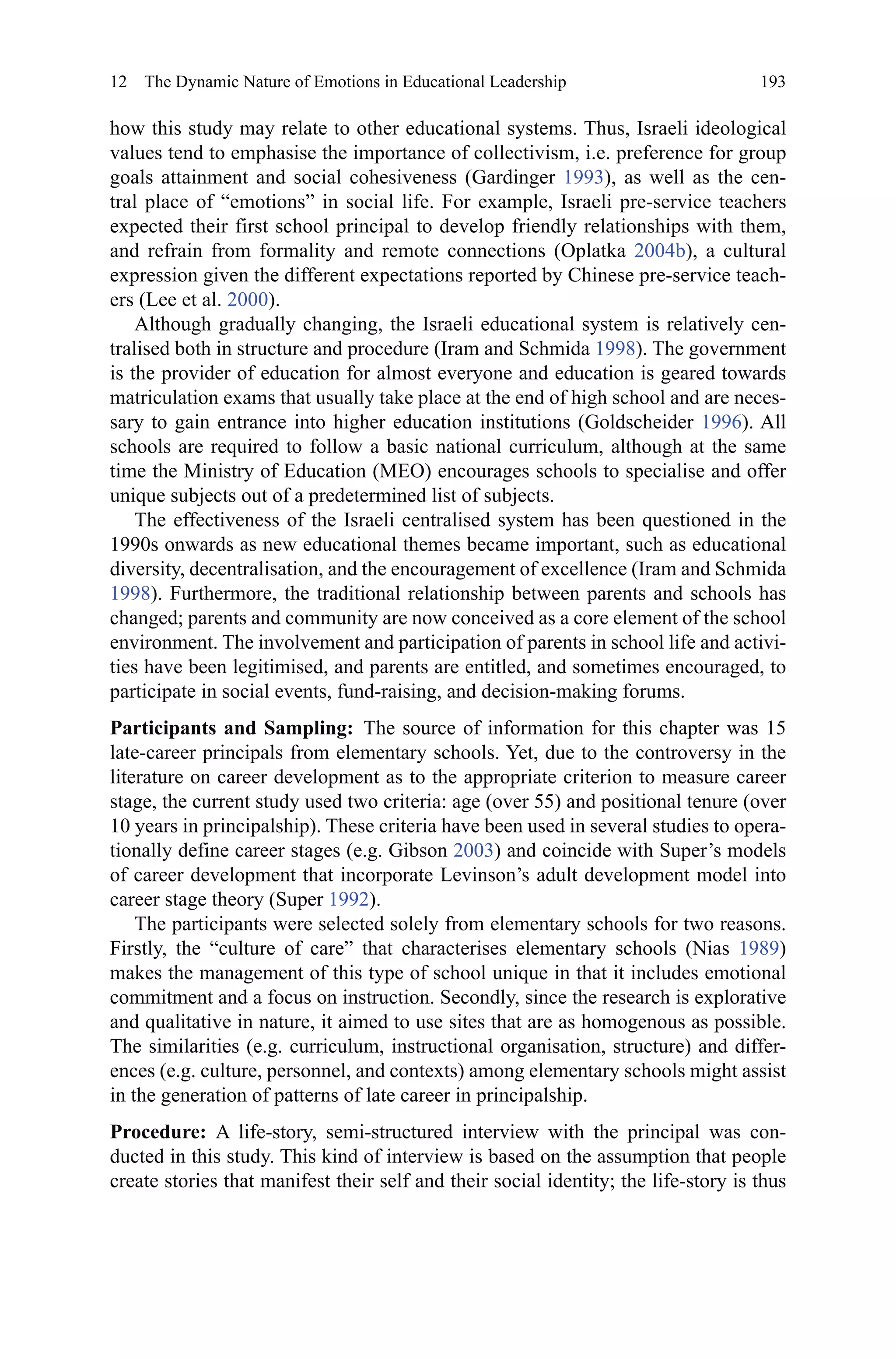 193
how this study may relate to other educational systems. Thus, Israeli ideological
values tend to emphasise the importance of collectivism, i.e. preference for group
goals attainment and social cohesiveness (Gardinger 1993), as well as the cen-
tral place of “emotions” in social life. For example, Israeli pre-service teachers
expected their first school principal to develop friendly relationships with them,
and refrain from formality and remote connections (Oplatka 2004b), a cultural
expression given the different expectations reported by Chinese pre-service teach-
ers (Lee et al. 2000).
Although gradually changing, the Israeli educational system is relatively cen-
tralised both in structure and procedure (Iram and Schmida 1998). The government
is the provider of education for almost everyone and education is geared towards
matriculation exams that usually take place at the end of high school and are neces-
sary to gain entrance into higher education institutions (Goldscheider 1996). All
schools are required to follow a basic national curriculum, although at the same
time the Ministry of Education (MEO) encourages schools to specialise and offer
unique subjects out of a predetermined list of subjects.
The effectiveness of the Israeli centralised system has been questioned in the
1990s onwards as new educational themes became important, such as educational
diversity, decentralisation, and the encouragement of excellence (Iram and Schmida
1998). Furthermore, the traditional relationship between parents and schools has
changed; parents and community are now conceived as a core element of the school
environment. The involvement and participation of parents in school life and activi-
ties have been legitimised, and parents are entitled, and sometimes encouraged, to
participate in social events, fund-raising, and decision-making forums.
Participants and Sampling:  The source of information for this chapter was 15
late-career principals from elementary schools. Yet, due to the controversy in the
literature on career development as to the appropriate criterion to measure career
stage, the current study used two criteria: age (over 55) and positional tenure (over
10 years in principalship). These criteria have been used in several studies to opera-
tionally define career stages (e.g. Gibson 2003) and coincide with Super’s models
of career development that incorporate Levinson’s adult development model into
career stage theory (Super 1992).
The participants were selected solely from elementary schools for two reasons.
Firstly, the “culture of care” that characterises elementary schools (Nias 1989)
makes the management of this type of school unique in that it includes emotional
commitment and a focus on instruction. Secondly, since the research is explorative
and qualitative in nature, it aimed to use sites that are as homogenous as possible.
The similarities (e.g. curriculum, instructional organisation, structure) and differ-
ences (e.g. culture, personnel, and contexts) among elementary schools might assist
in the generation of patterns of late career in principalship.
Procedure:  A life-story, semi-structured interview with the principal was con-
ducted in this study. This kind of interview is based on the assumption that people
create stories that manifest their self and their social identity; the life-story is thus
12  The Dynamic Nature of Emotions in Educational Leadership
 