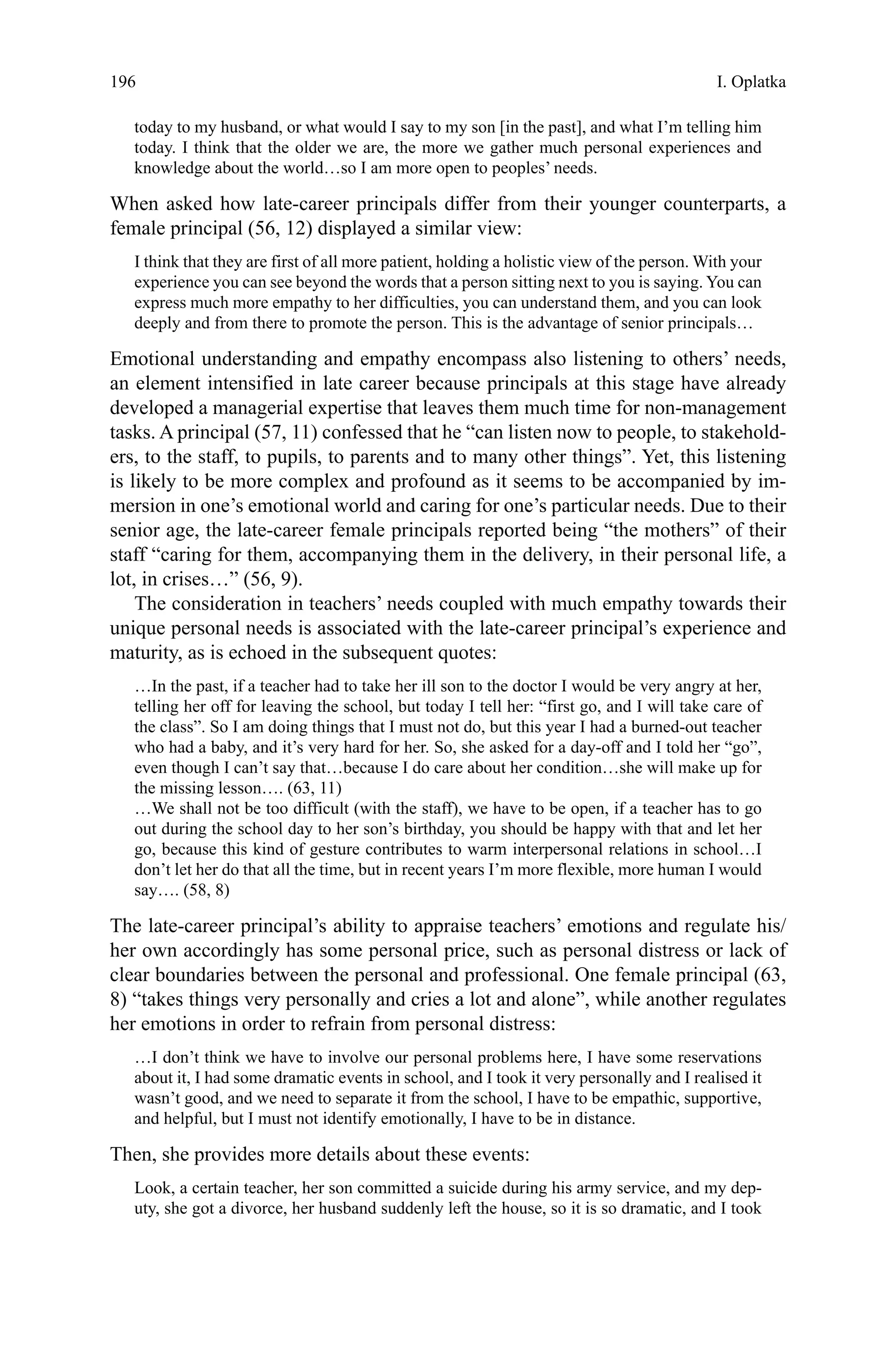 196
today to my husband, or what would I say to my son [in the past], and what I’m telling him
today. I think that the older we are, the more we gather much personal experiences and
knowledge about the world…so I am more open to peoples’ needs.
When asked how late-career principals differ from their younger counterparts, a
female principal (56, 12) displayed a similar view:
I think that they are first of all more patient, holding a holistic view of the person. With your
experience you can see beyond the words that a person sitting next to you is saying. You can
express much more empathy to her difficulties, you can understand them, and you can look
deeply and from there to promote the person. This is the advantage of senior principals…
Emotional understanding and empathy encompass also listening to others’ needs,
an element intensified in late career because principals at this stage have already
developed a managerial expertise that leaves them much time for non-management
tasks. A principal (57, 11) confessed that he “can listen now to people, to stakehold-
ers, to the staff, to pupils, to parents and to many other things”. Yet, this listening
is likely to be more complex and profound as it seems to be accompanied by im-
mersion in one’s emotional world and caring for one’s particular needs. Due to their
senior age, the late-career female principals reported being “the mothers” of their
staff “caring for them, accompanying them in the delivery, in their personal life, a
lot, in crises…” (56, 9).
The consideration in teachers’ needs coupled with much empathy towards their
unique personal needs is associated with the late-career principal’s experience and
maturity, as is echoed in the subsequent quotes:
…In the past, if a teacher had to take her ill son to the doctor I would be very angry at her,
telling her off for leaving the school, but today I tell her: “first go, and I will take care of
the class”. So I am doing things that I must not do, but this year I had a burned-out teacher
who had a baby, and it’s very hard for her. So, she asked for a day-off and I told her “go”,
even though I can’t say that…because I do care about her condition…she will make up for
the missing lesson…. (63, 11)
…We shall not be too difficult (with the staff), we have to be open, if a teacher has to go
out during the school day to her son’s birthday, you should be happy with that and let her
go, because this kind of gesture contributes to warm interpersonal relations in school…I
don’t let her do that all the time, but in recent years I’m more flexible, more human I would
say…. (58, 8)
The late-career principal’s ability to appraise teachers’ emotions and regulate his/
her own accordingly has some personal price, such as personal distress or lack of
clear boundaries between the personal and professional. One female principal (63,
8) “takes things very personally and cries a lot and alone”, while another regulates
her emotions in order to refrain from personal distress:
…I don’t think we have to involve our personal problems here, I have some reservations
about it, I had some dramatic events in school, and I took it very personally and I realised it
wasn’t good, and we need to separate it from the school, I have to be empathic, supportive,
and helpful, but I must not identify emotionally, I have to be in distance.
Then, she provides more details about these events:
Look, a certain teacher, her son committed a suicide during his army service, and my dep-
uty, she got a divorce, her husband suddenly left the house, so it is so dramatic, and I took
I. Oplatka
 