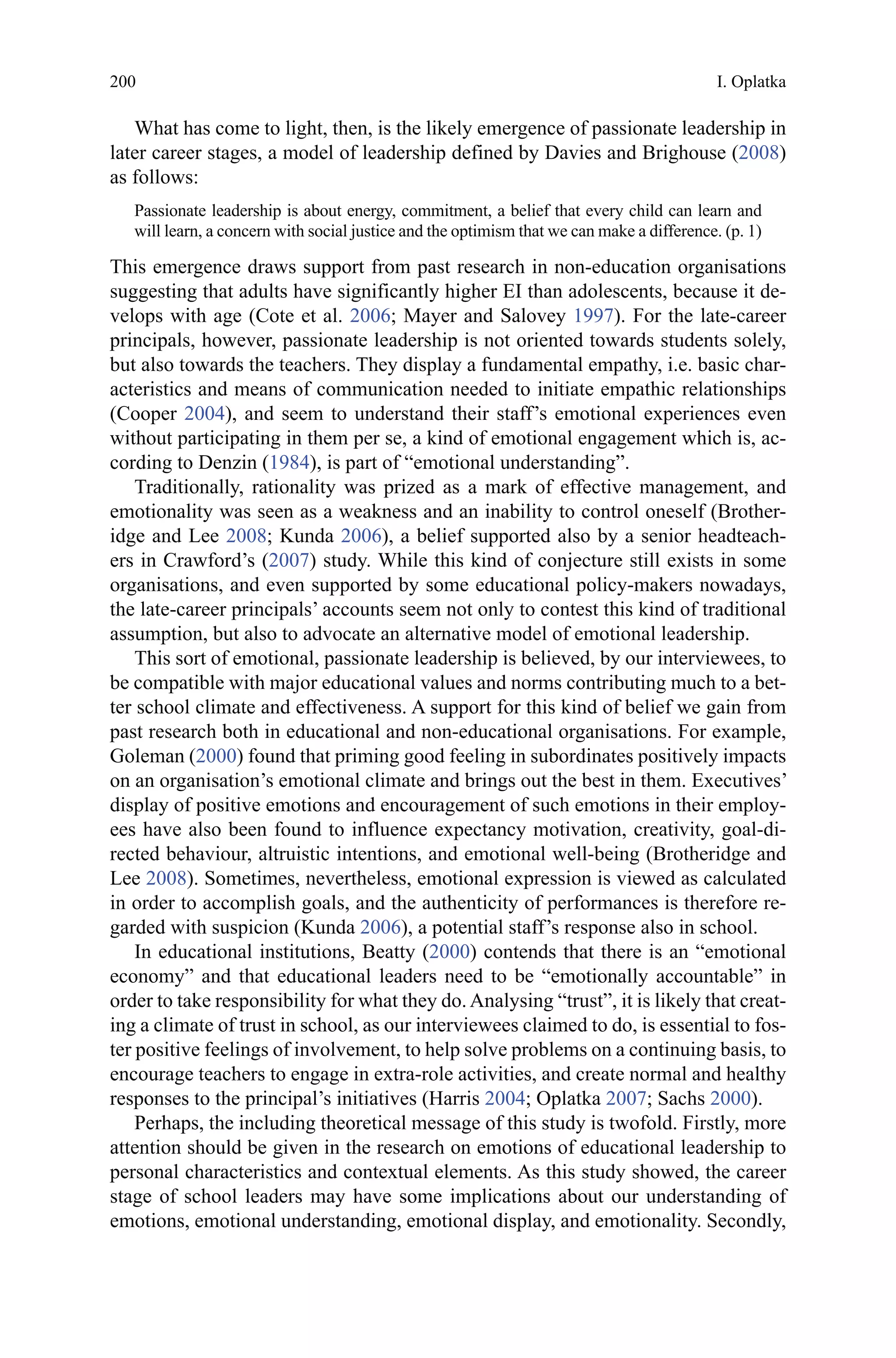 200
What has come to light, then, is the likely emergence of passionate leadership in
later career stages, a model of leadership defined by Davies and Brighouse (2008)
as follows:
Passionate leadership is about energy, commitment, a belief that every child can learn and
will learn, a concern with social justice and the optimism that we can make a difference. (p. 1)
This emergence draws support from past research in non-education organisations
suggesting that adults have significantly higher EI than adolescents, because it de-
velops with age (Cote et al. 2006; Mayer and Salovey 1997). For the late-career
principals, however, passionate leadership is not oriented towards students solely,
but also towards the teachers. They display a fundamental empathy, i.e. basic char-
acteristics and means of communication needed to initiate empathic relationships
(Cooper 2004), and seem to understand their staff’s emotional experiences even
without participating in them per se, a kind of emotional engagement which is, ac-
cording to Denzin (1984), is part of “emotional understanding”.
Traditionally, rationality was prized as a mark of effective management, and
emotionality was seen as a weakness and an inability to control oneself (Brother-
idge and Lee 2008; Kunda 2006), a belief supported also by a senior headteach-
ers in Crawford’s (2007) study. While this kind of conjecture still exists in some
organisations, and even supported by some educational policy-makers nowadays,
the late-career principals’ accounts seem not only to contest this kind of traditional
assumption, but also to advocate an alternative model of emotional leadership.
This sort of emotional, passionate leadership is believed, by our interviewees, to
be compatible with major educational values and norms contributing much to a bet-
ter school climate and effectiveness. A support for this kind of belief we gain from
past research both in educational and non-educational organisations. For example,
Goleman (2000) found that priming good feeling in subordinates positively impacts
on an organisation’s emotional climate and brings out the best in them. Executives’
display of positive emotions and encouragement of such emotions in their employ-
ees have also been found to influence expectancy motivation, creativity, goal-di-
rected behaviour, altruistic intentions, and emotional well-being (Brotheridge and
Lee 2008). Sometimes, nevertheless, emotional expression is viewed as calculated
in order to accomplish goals, and the authenticity of performances is therefore re-
garded with suspicion (Kunda 2006), a potential staff’s response also in school.
In educational institutions, Beatty (2000) contends that there is an “emotional
economy” and that educational leaders need to be “emotionally accountable” in
order to take responsibility for what they do.Analysing “trust”, it is likely that creat-
ing a climate of trust in school, as our interviewees claimed to do, is essential to fos-
ter positive feelings of involvement, to help solve problems on a continuing basis, to
encourage teachers to engage in extra-role activities, and create normal and healthy
responses to the principal’s initiatives (Harris 2004; Oplatka 2007; Sachs 2000).
Perhaps, the including theoretical message of this study is twofold. Firstly, more
attention should be given in the research on emotions of educational leadership to
personal characteristics and contextual elements. As this study showed, the career
stage of school leaders may have some implications about our understanding of
emotions, emotional understanding, emotional display, and emotionality. Secondly,
I. Oplatka
 