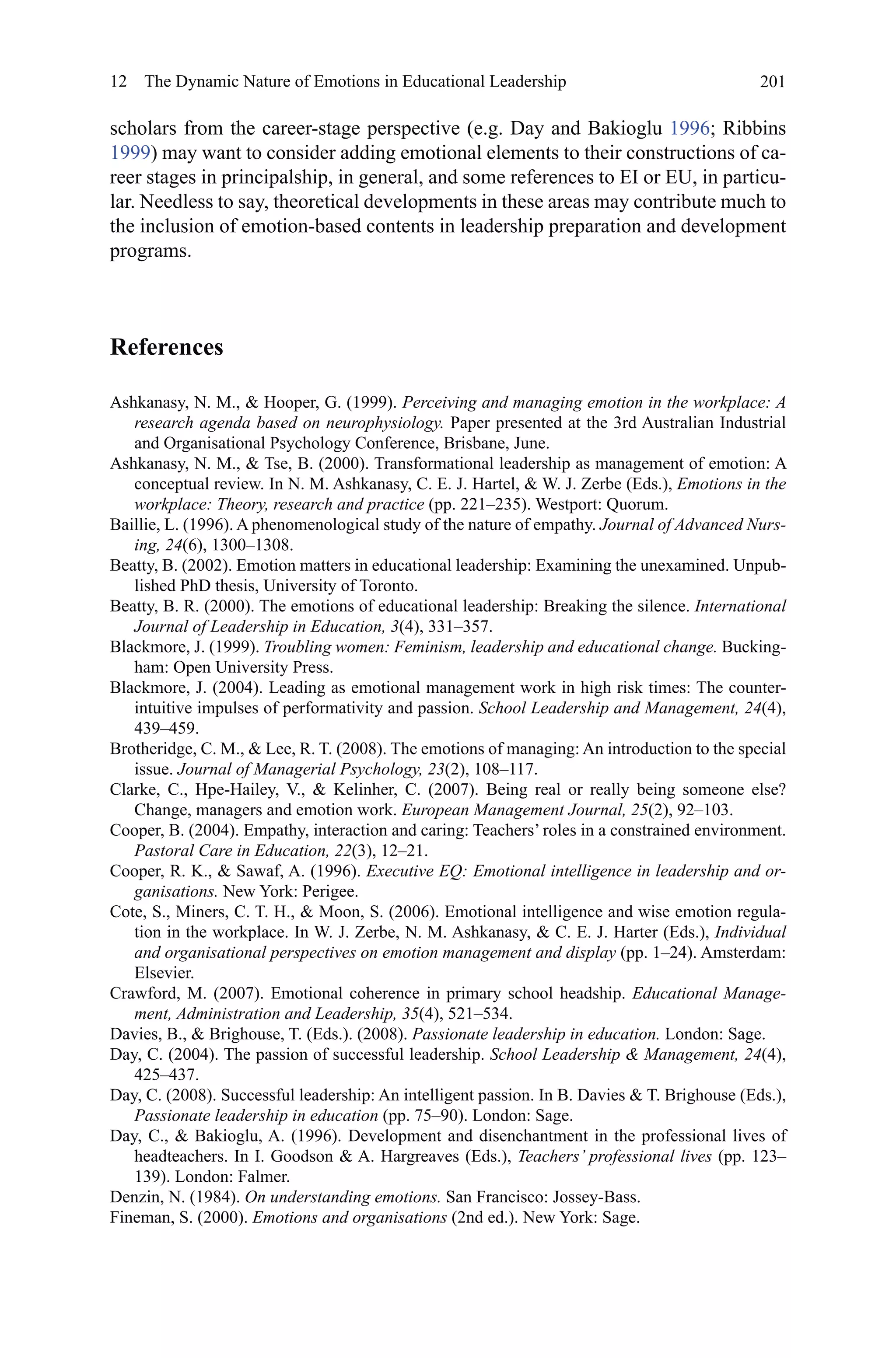 201
scholars from the career-stage perspective (e.g. Day and Bakioglu 1996; Ribbins
1999) may want to consider adding emotional elements to their constructions of ca-
reer stages in principalship, in general, and some references to EI or EU, in particu-
lar. Needless to say, theoretical developments in these areas may contribute much to
the inclusion of emotion-based contents in leadership preparation and development
programs.
References
Ashkanasy, N. M.,  Hooper, G. (1999). Perceiving and managing emotion in the workplace: A
research agenda based on neurophysiology. Paper presented at the 3rd Australian Industrial
and Organisational Psychology Conference, Brisbane, June.
Ashkanasy, N. M.,  Tse, B. (2000). Transformational leadership as management of emotion: A
conceptual review. In N. M. Ashkanasy, C. E. J. Hartel,  W. J. Zerbe (Eds.), Emotions in the
workplace: Theory, research and practice (pp. 221–235). Westport: Quorum.
Baillie, L. (1996). A phenomenological study of the nature of empathy. Journal of Advanced Nurs-
ing, 24(6), 1300–1308.
Beatty, B. (2002). Emotion matters in educational leadership: Examining the unexamined. Unpub-
lished PhD thesis, University of Toronto.
Beatty, B. R. (2000). The emotions of educational leadership: Breaking the silence. International
Journal of Leadership in Education, 3(4), 331–357.
Blackmore, J. (1999). Troubling women: Feminism, leadership and educational change. Bucking-
ham: Open University Press.
Blackmore, J. (2004). Leading as emotional management work in high risk times: The counter-
intuitive impulses of performativity and passion. School Leadership and Management, 24(4),
439–459.
Brotheridge, C. M.,  Lee, R. T. (2008). The emotions of managing: An introduction to the special
issue. Journal of Managerial Psychology, 23(2), 108–117.
Clarke, C., Hpe-Hailey, V.,  Kelinher, C. (2007). Being real or really being someone else?
Change, managers and emotion work. European Management Journal, 25(2), 92–103.
Cooper, B. (2004). Empathy, interaction and caring: Teachers’ roles in a constrained environment.
Pastoral Care in Education, 22(3), 12–21.
Cooper, R. K.,  Sawaf, A. (1996). Executive EQ: Emotional intelligence in leadership and or-
ganisations. New York: Perigee.
Cote, S., Miners, C. T. H.,  Moon, S. (2006). Emotional intelligence and wise emotion regula-
tion in the workplace. In W. J. Zerbe, N. M. Ashkanasy,  C. E. J. Harter (Eds.), Individual
and organisational perspectives on emotion management and display (pp. 1–24). Amsterdam:
Elsevier.
Crawford, M. (2007). Emotional coherence in primary school headship. Educational Manage-
ment, Administration and Leadership, 35(4), 521–534.
Davies, B.,  Brighouse, T. (Eds.). (2008). Passionate leadership in education. London: Sage.
Day, C. (2004). The passion of successful leadership. School Leadership  Management, 24(4),
425–437.
Day, C. (2008). Successful leadership: An intelligent passion. In B. Davies  T. Brighouse (Eds.),
Passionate leadership in education (pp. 75–90). London: Sage.
Day, C.,  Bakioglu, A. (1996). Development and disenchantment in the professional lives of
headteachers. In I. Goodson  A. Hargreaves (Eds.), Teachers’ professional lives (pp. 123–
139). London: Falmer.
Denzin, N. (1984). On understanding emotions. San Francisco: Jossey-Bass.
Fineman, S. (2000). Emotions and organisations (2nd ed.). New York: Sage.
12  The Dynamic Nature of Emotions in Educational Leadership
 