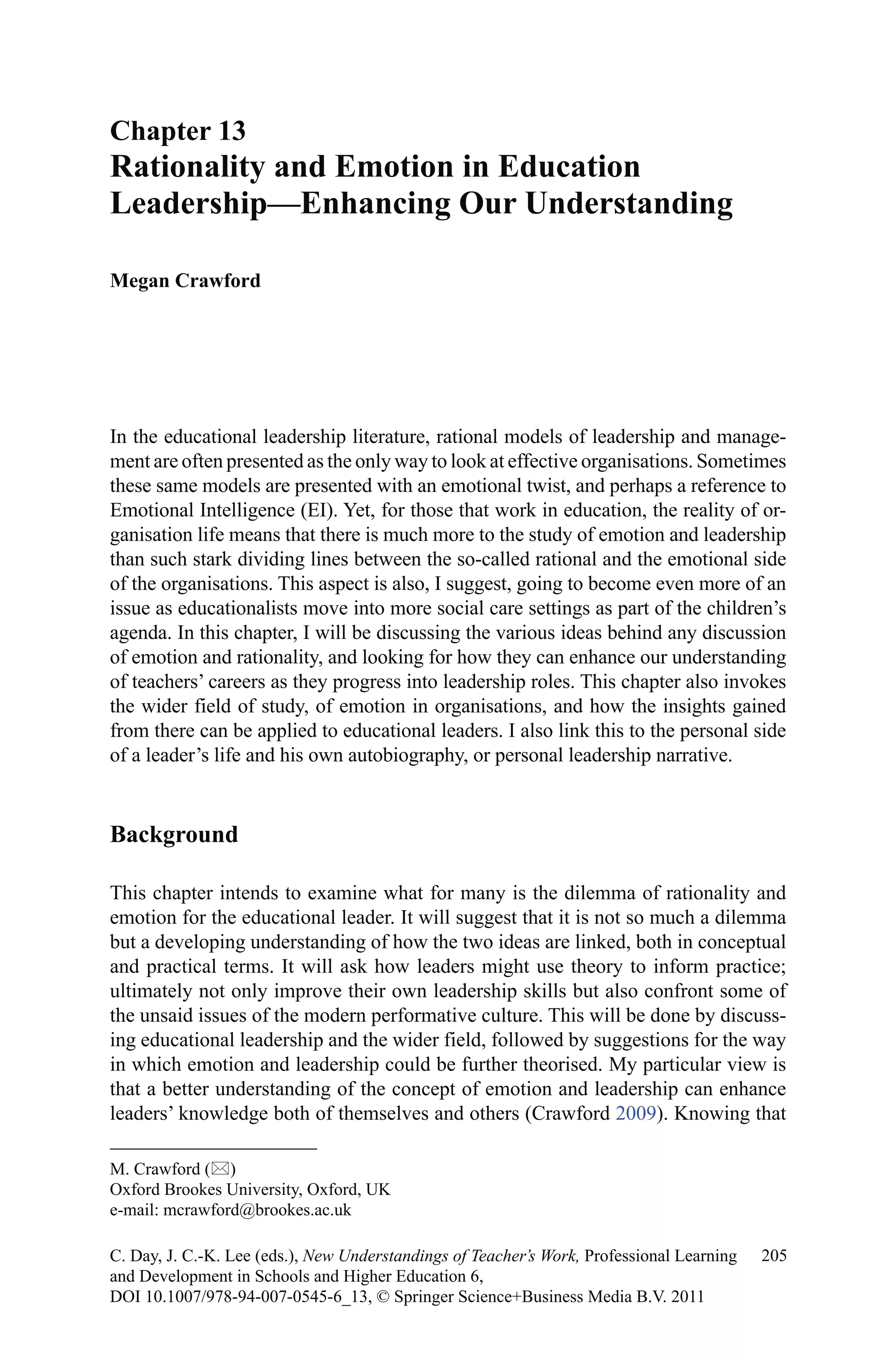 In the educational leadership literature, rational models of leadership and manage-
ment are often presented as the only way to look at effective organisations. Sometimes
these same models are presented with an emotional twist, and perhaps a reference to
Emotional Intelligence (EI). Yet, for those that work in education, the reality of or-
ganisation life means that there is much more to the study of emotion and leadership
than such stark dividing lines between the so-called rational and the emotional side
of the organisations. This aspect is also, I suggest, going to become even more of an
issue as educationalists move into more social care settings as part of the children’s
agenda. In this chapter, I will be discussing the various ideas behind any discussion
of emotion and rationality, and looking for how they can enhance our understanding
of teachers’ careers as they progress into leadership roles. This chapter also invokes
the wider field of study, of emotion in organisations, and how the insights gained
from there can be applied to educational leaders. I also link this to the personal side
of a leader’s life and his own autobiography, or personal leadership narrative.
Background
This chapter intends to examine what for many is the dilemma of rationality and
emotion for the educational leader. It will suggest that it is not so much a dilemma
but a developing understanding of how the two ideas are linked, both in conceptual
and practical terms. It will ask how leaders might use theory to inform practice;
ultimately not only improve their own leadership skills but also confront some of
the unsaid issues of the modern performative culture. This will be done by discuss-
ing educational leadership and the wider field, followed by suggestions for the way
in which emotion and leadership could be further theorised. My particular view is
that a better understanding of the concept of emotion and leadership can enhance
leaders’ knowledge both of themselves and others (Crawford 2009). Knowing that
Chapter 13
Rationality and Emotion in Education
Leadership—Enhancing Our Understanding
Megan Crawford
M. Crawford ()
Oxford Brookes University, Oxford, UK
e-mail: mcrawford@brookes.ac.uk
205C. Day, J. C.-K. Lee (eds.), New Understandings of Teacher’s Work, Professional Learning
and Development in Schools and Higher Education 6,
DOI 10.1007/978-94-007-0545-6_13, © Springer Science+Business Media B.V. 2011
 
