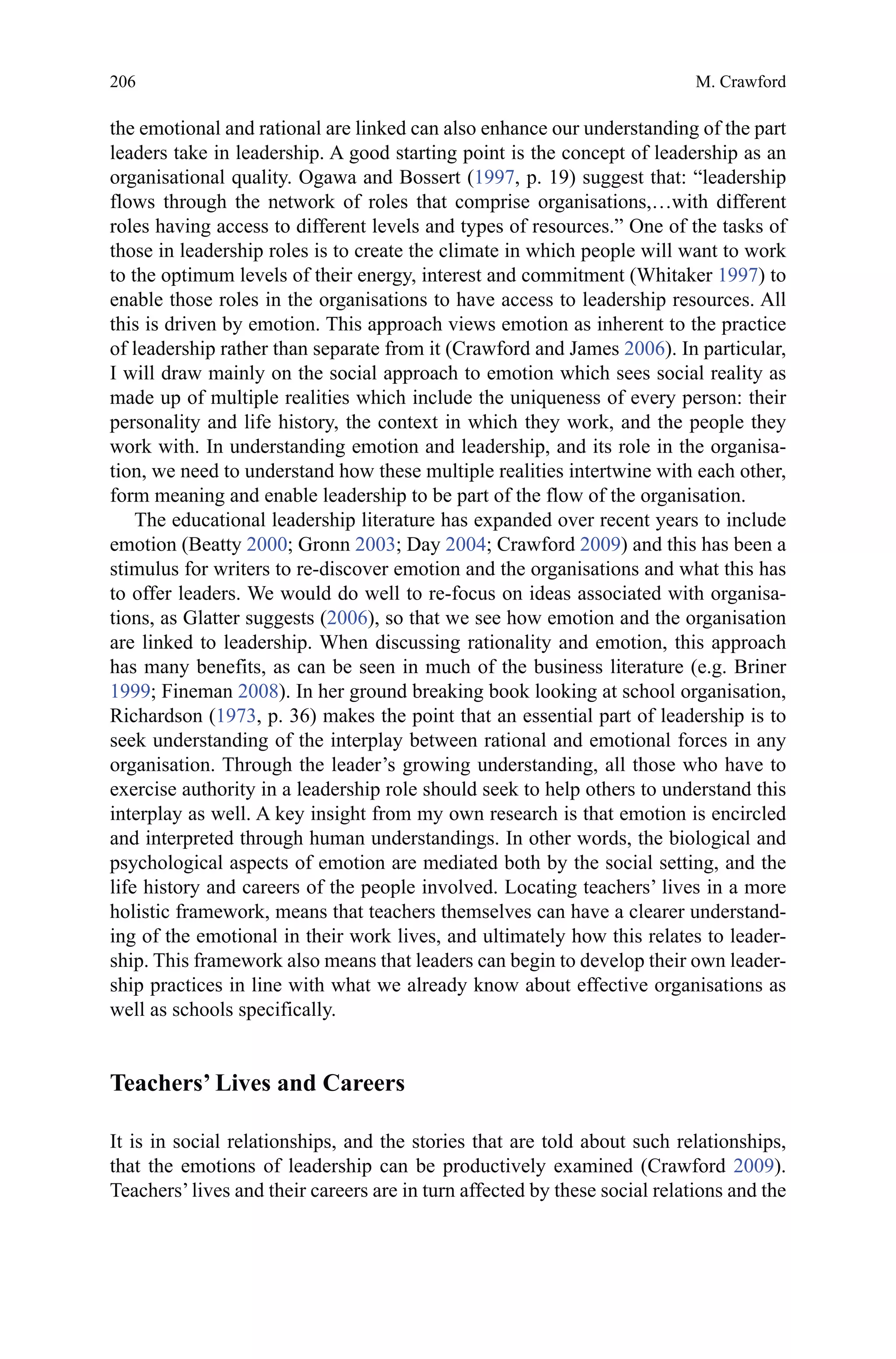 206
the emotional and rational are linked can also enhance our understanding of the part
leaders take in leadership. A good starting point is the concept of leadership as an
organisational quality. Ogawa and Bossert (1997, p. 19) suggest that: “leadership
flows through the network of roles that comprise organisations,…with different
roles having access to different levels and types of resources.” One of the tasks of
those in leadership roles is to create the climate in which people will want to work
to the optimum levels of their energy, interest and commitment (Whitaker 1997) to
enable those roles in the organisations to have access to leadership resources. All
this is driven by emotion. This approach views emotion as inherent to the practice
of leadership rather than separate from it (Crawford and James 2006). In particular,
I will draw mainly on the social approach to emotion which sees social reality as
made up of multiple realities which include the uniqueness of every person: their
personality and life history, the context in which they work, and the people they
work with. In understanding emotion and leadership, and its role in the organisa-
tion, we need to understand how these multiple realities intertwine with each other,
form meaning and enable leadership to be part of the flow of the organisation.
The educational leadership literature has expanded over recent years to include
emotion (Beatty 2000; Gronn 2003; Day 2004; Crawford 2009) and this has been a
stimulus for writers to re-discover emotion and the organisations and what this has
to offer leaders. We would do well to re-focus on ideas associated with organisa-
tions, as Glatter suggests (2006), so that we see how emotion and the organisation
are linked to leadership. When discussing rationality and emotion, this approach
has many benefits, as can be seen in much of the business literature (e.g. Briner
1999; Fineman 2008). In her ground breaking book looking at school organisation,
Richardson (1973, p. 36) makes the point that an essential part of leadership is to
seek understanding of the interplay between rational and emotional forces in any
organisation. Through the leader’s growing understanding, all those who have to
exercise authority in a leadership role should seek to help others to understand this
interplay as well. A key insight from my own research is that emotion is encircled
and interpreted through human understandings. In other words, the biological and
psychological aspects of emotion are mediated both by the social setting, and the
life history and careers of the people involved. Locating teachers’ lives in a more
holistic framework, means that teachers themselves can have a clearer understand-
ing of the emotional in their work lives, and ultimately how this relates to leader-
ship. This framework also means that leaders can begin to develop their own leader-
ship practices in line with what we already know about effective organisations as
well as schools specifically.
Teachers’ Lives and Careers
It is in social relationships, and the stories that are told about such relationships,
that the emotions of leadership can be productively examined (Crawford 2009).
Teachers’lives and their careers are in turn affected by these social relations and the
M. Crawford
 
