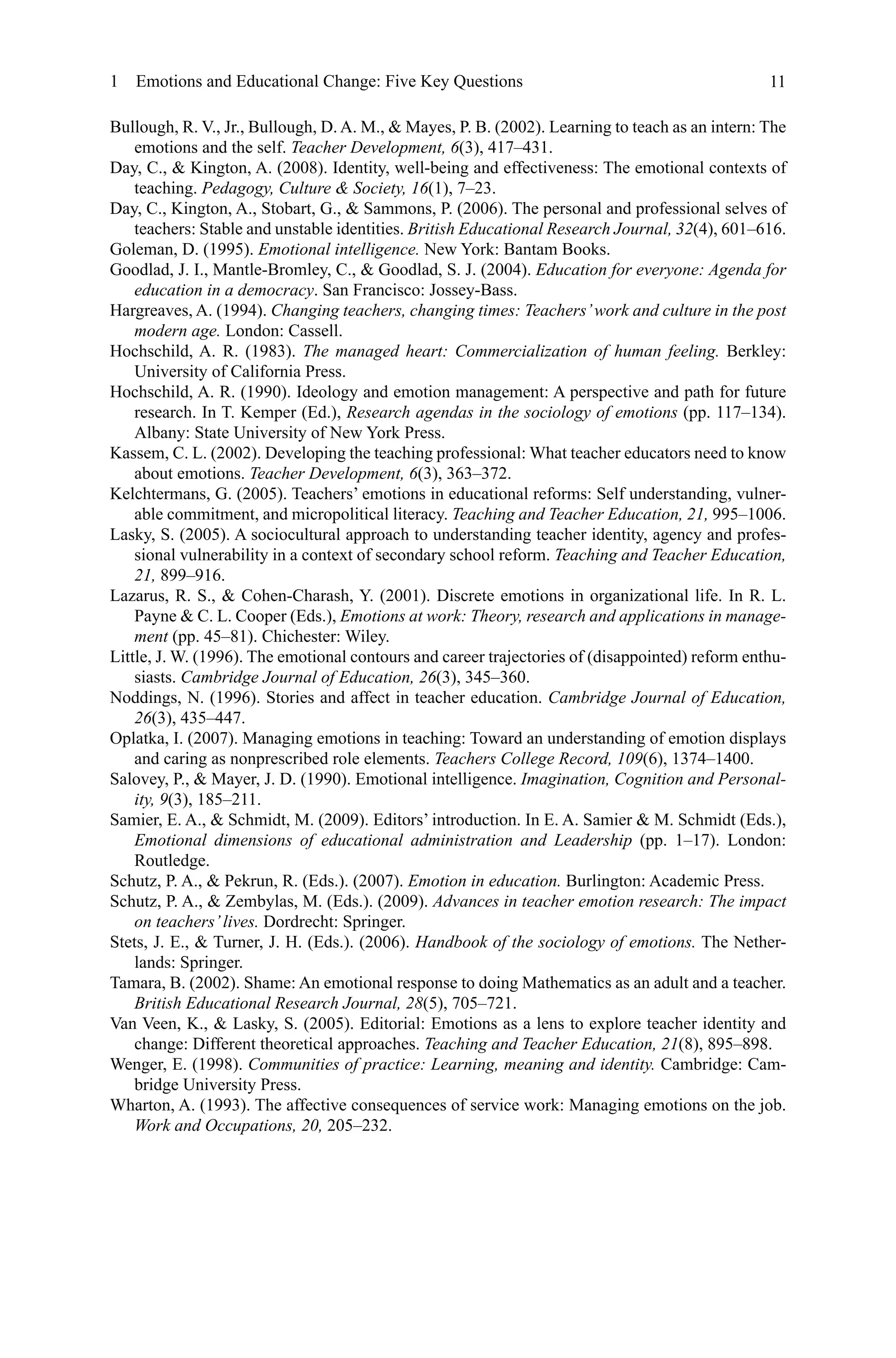 11
Bullough, R. V., Jr., Bullough, D. A. M.,  Mayes, P. B. (2002). Learning to teach as an intern: The
emotions and the self. Teacher Development, 6(3), 417–431.
Day, C.,  Kington, A. (2008). Identity, well-being and effectiveness: The emotional contexts of
teaching. Pedagogy, Culture  Society, 16(1), 7–23.
Day, C., Kington, A., Stobart, G.,  Sammons, P. (2006). The personal and professional selves of
teachers: Stable and unstable identities. British Educational Research Journal, 32(4), 601–616.
Goleman, D. (1995). Emotional intelligence. New York: Bantam Books.
Goodlad, J. I., Mantle-Bromley, C.,  Goodlad, S. J. (2004). Education for everyone: Agenda for
education in a democracy. San Francisco: Jossey-Bass.
Hargreaves, A. (1994). Changing teachers, changing times: Teachers’work and culture in the post
modern age. London: Cassell.
Hochschild, A. R. (1983). The managed heart: Commercialization of human feeling. Berkley:
University of California Press.
Hochschild, A. R. (1990). Ideology and emotion management: A perspective and path for future
research. In T. Kemper (Ed.), Research agendas in the sociology of emotions (pp. 117–134).
Albany: State University of New York Press.
Kassem, C. L. (2002). Developing the teaching professional: What teacher educators need to know
about emotions. Teacher Development, 6(3), 363–372.
Kelchtermans, G. (2005). Teachers’ emotions in educational reforms: Self understanding, vulner-
able commitment, and micropolitical literacy. Teaching and Teacher Education, 21, 995–1006.
Lasky, S. (2005). A sociocultural approach to understanding teacher identity, agency and profes-
sional vulnerability in a context of secondary school reform. Teaching and Teacher Education,
21, 899–916.
Lazarus, R. S.,  Cohen-Charash, Y. (2001). Discrete emotions in organizational life. In R. L.
Payne  C. L. Cooper (Eds.), Emotions at work: Theory, research and applications in manage-
ment (pp. 45–81). Chichester: Wiley.
Little, J. W. (1996). The emotional contours and career trajectories of (disappointed) reform enthu-
siasts. Cambridge Journal of Education, 26(3), 345–360.
Noddings, N. (1996). Stories and affect in teacher education. Cambridge Journal of Education,
26(3), 435–447.
Oplatka, I. (2007). Managing emotions in teaching: Toward an understanding of emotion displays
and caring as nonprescribed role elements. Teachers College Record, 109(6), 1374–1400.
Salovey, P.,  Mayer, J. D. (1990). Emotional intelligence. Imagination, Cognition and Personal-
ity, 9(3), 185–211.
Samier, E. A.,  Schmidt, M. (2009). Editors’ introduction. In E. A. Samier  M. Schmidt (Eds.),
Emotional dimensions of educational administration and Leadership (pp.  1–17). London:
Routledge.
Schutz, P. A.,  Pekrun, R. (Eds.). (2007). Emotion in education. Burlington: Academic Press.
Schutz, P. A.,  Zembylas, M. (Eds.). (2009). Advances in teacher emotion research: The impact
on teachers’lives. Dordrecht: Springer.
Stets, J. E.,  Turner, J. H. (Eds.). (2006). Handbook of the sociology of emotions. The Nether-
lands: Springer.
Tamara, B. (2002). Shame: An emotional response to doing Mathematics as an adult and a teacher.
British Educational Research Journal, 28(5), 705–721.
Van Veen, K.,  Lasky, S. (2005). Editorial: Emotions as a lens to explore teacher identity and
change: Different theoretical approaches. Teaching and Teacher Education, 21(8), 895–898.
Wenger, E. (1998). Communities of practice: Learning, meaning and identity. Cambridge: Cam-
bridge University Press.
Wharton, A. (1993). The affective consequences of service work: Managing emotions on the job.
Work and Occupations, 20, 205–232.
1  Emotions and Educational Change: Five Key Questions
 