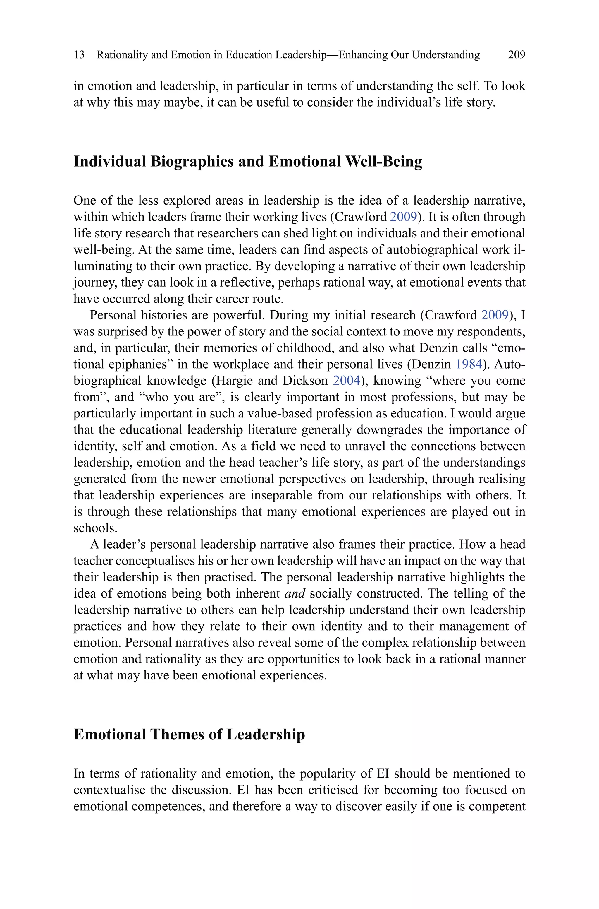 209
in emotion and leadership, in particular in terms of understanding the self. To look
at why this may maybe, it can be useful to consider the individual’s life story.
Individual Biographies and Emotional Well-Being
One of the less explored areas in leadership is the idea of a leadership narrative,
within which leaders frame their working lives (Crawford 2009). It is often through
life story research that researchers can shed light on individuals and their emotional
well-being. At the same time, leaders can find aspects of autobiographical work il-
luminating to their own practice. By developing a narrative of their own leadership
journey, they can look in a reflective, perhaps rational way, at emotional events that
have occurred along their career route.
Personal histories are powerful. During my initial research (Crawford 2009), I
was surprised by the power of story and the social context to move my respondents,
and, in particular, their memories of childhood, and also what Denzin calls “emo-
tional epiphanies” in the workplace and their personal lives (Denzin 1984). Auto-
biographical knowledge (Hargie and Dickson 2004), knowing “where you come
from”, and “who you are”, is clearly important in most professions, but may be
particularly important in such a value-based profession as education. I would argue
that the educational leadership literature generally downgrades the importance of
identity, self and emotion. As a field we need to unravel the connections between
leadership, emotion and the head teacher’s life story, as part of the understandings
generated from the newer emotional perspectives on leadership, through realising
that leadership experiences are inseparable from our relationships with others. It
is through these relationships that many emotional experiences are played out in
schools.
A leader’s personal leadership narrative also frames their practice. How a head
teacher conceptualises his or her own leadership will have an impact on the way that
their leadership is then practised. The personal leadership narrative highlights the
idea of emotions being both inherent and socially constructed. The telling of the
leadership narrative to others can help leadership understand their own leadership
practices and how they relate to their own identity and to their management of
emotion. Personal narratives also reveal some of the complex relationship between
emotion and rationality as they are opportunities to look back in a rational manner
at what may have been emotional experiences.
Emotional Themes of Leadership
In terms of rationality and emotion, the popularity of EI should be mentioned to
contextualise the discussion. EI has been criticised for becoming too focused on
emotional competences, and therefore a way to discover easily if one is competent
13  Rationality and Emotion in Education Leadership—Enhancing Our Understanding
 