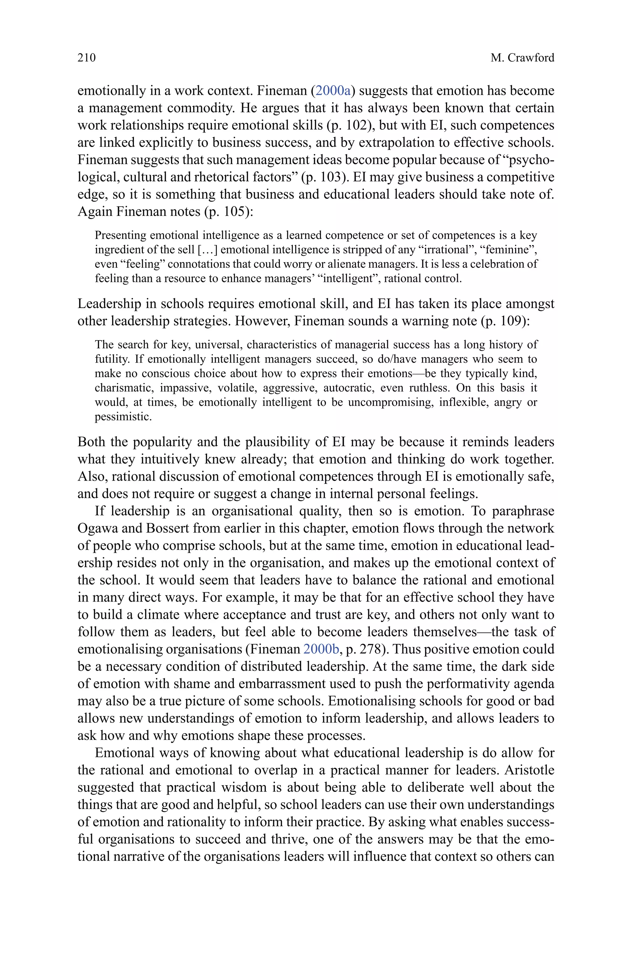 210
emotionally in a work context. Fineman (2000a) suggests that emotion has become
a management commodity. He argues that it has always been known that certain
work relationships require emotional skills (p. 102), but with EI, such competences
are linked explicitly to business success, and by extrapolation to effective schools.
Fineman suggests that such management ideas become popular because of “psycho-
logical, cultural and rhetorical factors” (p. 103). EI may give business a competitive
edge, so it is something that business and educational leaders should take note of.
Again Fineman notes (p. 105):
Presenting emotional intelligence as a learned competence or set of competences is a key
ingredient of the sell […] emotional intelligence is stripped of any “irrational”, “feminine”,
even “feeling” connotations that could worry or alienate managers. It is less a celebration of
feeling than a resource to enhance managers’ “intelligent”, rational control.
Leadership in schools requires emotional skill, and EI has taken its place amongst
other leadership strategies. However, Fineman sounds a warning note (p. 109):
The search for key, universal, characteristics of managerial success has a long history of
futility. If emotionally intelligent managers succeed, so do/have managers who seem to
make no conscious choice about how to express their emotions—be they typically kind,
charismatic, impassive, volatile, aggressive, autocratic, even ruthless. On this basis it
would, at times, be emotionally intelligent to be uncompromising, inflexible, angry or
pessimistic.
Both the popularity and the plausibility of EI may be because it reminds leaders
what they intuitively knew already; that emotion and thinking do work together.
Also, rational discussion of emotional competences through EI is emotionally safe,
and does not require or suggest a change in internal personal feelings.
If leadership is an organisational quality, then so is emotion. To paraphrase
Ogawa and Bossert from earlier in this chapter, emotion flows through the network
of people who comprise schools, but at the same time, emotion in educational lead-
ership resides not only in the organisation, and makes up the emotional context of
the school. It would seem that leaders have to balance the rational and emotional
in many direct ways. For example, it may be that for an effective school they have
to build a climate where acceptance and trust are key, and others not only want to
follow them as leaders, but feel able to become leaders themselves—the task of
emotionalising organisations (Fineman 2000b, p. 278). Thus positive emotion could
be a necessary condition of distributed leadership. At the same time, the dark side
of emotion with shame and embarrassment used to push the performativity agenda
may also be a true picture of some schools. Emotionalising schools for good or bad
allows new understandings of emotion to inform leadership, and allows leaders to
ask how and why emotions shape these processes.
Emotional ways of knowing about what educational leadership is do allow for
the rational and emotional to overlap in a practical manner for leaders. Aristotle
suggested that practical wisdom is about being able to deliberate well about the
things that are good and helpful, so school leaders can use their own understandings
of emotion and rationality to inform their practice. By asking what enables success-
ful organisations to succeed and thrive, one of the answers may be that the emo-
tional narrative of the organisations leaders will influence that context so others can
M. Crawford
 