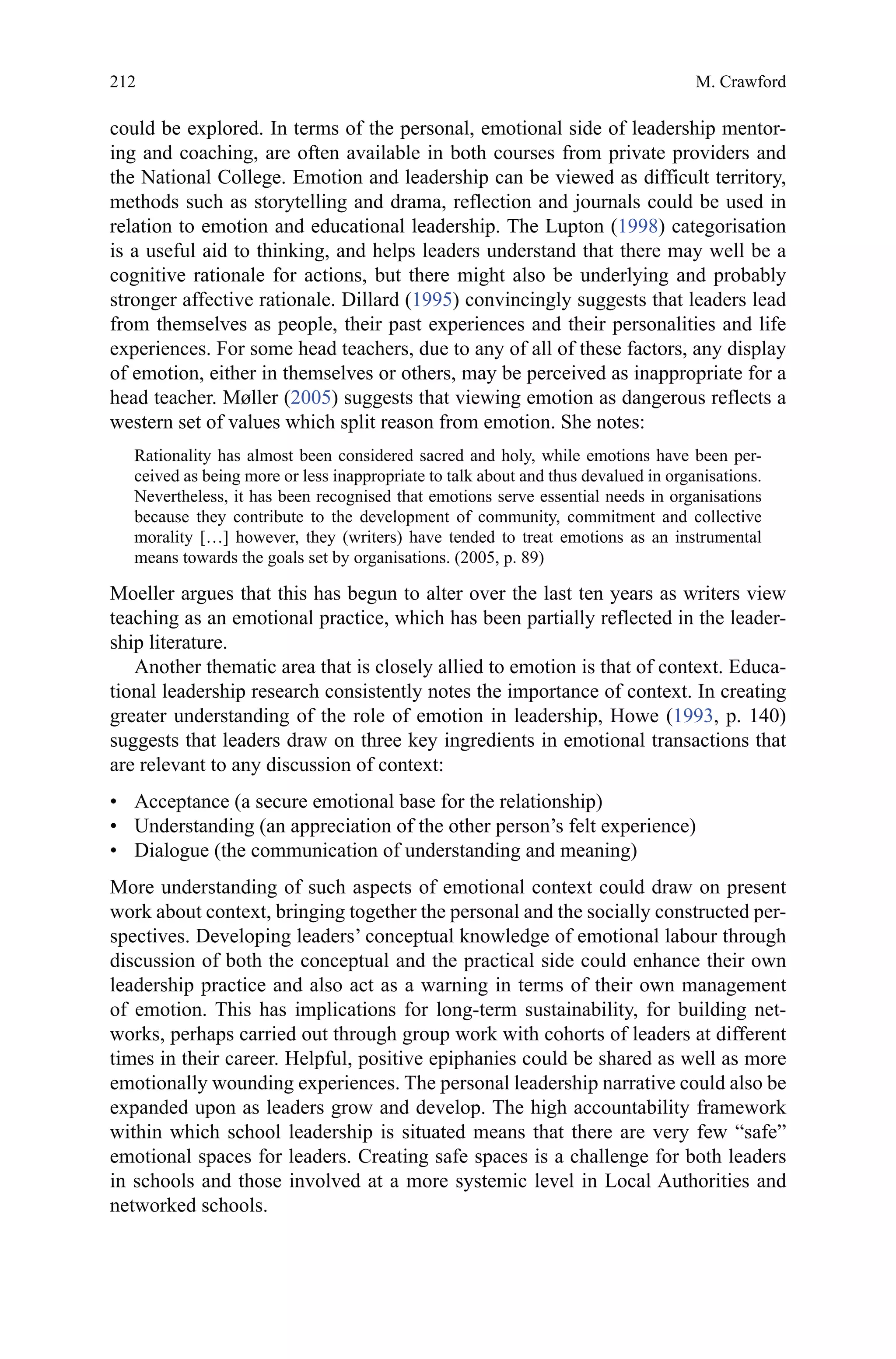 212
could be explored. In terms of the personal, emotional side of leadership mentor-
ing and coaching, are often available in both courses from private providers and
the National College. Emotion and leadership can be viewed as difficult territory,
methods such as storytelling and drama, reflection and journals could be used in
relation to emotion and educational leadership. The Lupton (1998) categorisation
is a useful aid to thinking, and helps leaders understand that there may well be a
cognitive rationale for actions, but there might also be underlying and probably
stronger affective rationale. Dillard (1995) convincingly suggests that leaders lead
from themselves as people, their past experiences and their personalities and life
experiences. For some head teachers, due to any of all of these factors, any display
of emotion, either in themselves or others, may be perceived as inappropriate for a
head teacher. Møller (2005) suggests that viewing emotion as dangerous reflects a
western set of values which split reason from emotion. She notes:
Rationality has almost been considered sacred and holy, while emotions have been per-
ceived as being more or less inappropriate to talk about and thus devalued in organisations.
Nevertheless, it has been recognised that emotions serve essential needs in organisations
because they contribute to the development of community, commitment and collective
morality […] however, they (writers) have tended to treat emotions as an instrumental
means towards the goals set by organisations. (2005, p. 89)
Moeller argues that this has begun to alter over the last ten years as writers view
teaching as an emotional practice, which has been partially reflected in the leader-
ship literature.
Another thematic area that is closely allied to emotion is that of context. Educa-
tional leadership research consistently notes the importance of context. In creating
greater understanding of the role of emotion in leadership, Howe (1993, p. 140)
suggests that leaders draw on three key ingredients in emotional transactions that
are relevant to any discussion of context:
•	 Acceptance (a secure emotional base for the relationship)
•	 Understanding (an appreciation of the other person’s felt experience)
•	 Dialogue (the communication of understanding and meaning)
More understanding of such aspects of emotional context could draw on present
work about context, bringing together the personal and the socially constructed per-
spectives. Developing leaders’ conceptual knowledge of emotional labour through
discussion of both the conceptual and the practical side could enhance their own
leadership practice and also act as a warning in terms of their own management
of emotion. This has implications for long-term sustainability, for building net-
works, perhaps carried out through group work with cohorts of leaders at different
times in their career. Helpful, positive epiphanies could be shared as well as more
emotionally wounding experiences. The personal leadership narrative could also be
expanded upon as leaders grow and develop. The high accountability framework
within which school leadership is situated means that there are very few “safe”
emotional spaces for leaders. Creating safe spaces is a challenge for both leaders
in schools and those involved at a more systemic level in Local Authorities and
networked schools.
M. Crawford
 