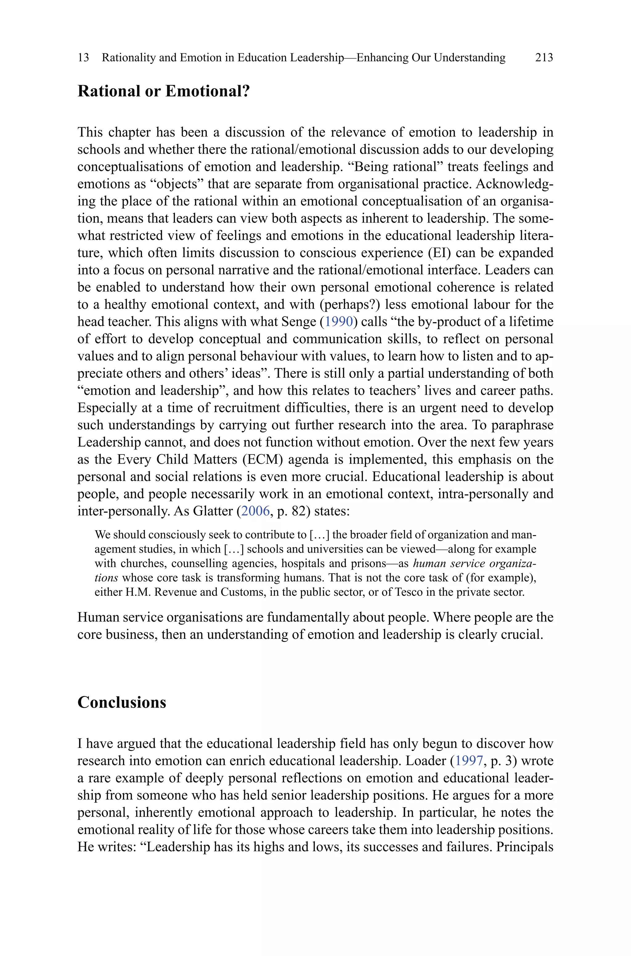 213
Rational or Emotional?
This chapter has been a discussion of the relevance of emotion to leadership in
schools and whether there the rational/emotional discussion adds to our developing
conceptualisations of emotion and leadership. “Being rational” treats feelings and
emotions as “objects” that are separate from organisational practice. Acknowledg-
ing the place of the rational within an emotional conceptualisation of an organisa-
tion, means that leaders can view both aspects as inherent to leadership. The some-
what restricted view of feelings and emotions in the educational leadership litera-
ture, which often limits discussion to conscious experience (EI) can be expanded
into a focus on personal narrative and the rational/emotional interface. Leaders can
be enabled to understand how their own personal emotional coherence is related
to a healthy emotional context, and with (perhaps?) less emotional labour for the
head teacher. This aligns with what Senge (1990) calls “the by-product of a lifetime
of effort to develop conceptual and communication skills, to reflect on personal
values and to align personal behaviour with values, to learn how to listen and to ap-
preciate others and others’ ideas”. There is still only a partial understanding of both
“emotion and leadership”, and how this relates to teachers’ lives and career paths.
Especially at a time of recruitment difficulties, there is an urgent need to develop
such understandings by carrying out further research into the area. To paraphrase
Leadership cannot, and does not function without emotion. Over the next few years
as the Every Child Matters (ECM) agenda is implemented, this emphasis on the
personal and social relations is even more crucial. Educational leadership is about
people, and people necessarily work in an emotional context, intra-personally and
inter-personally. As Glatter (2006, p. 82) states:
We should consciously seek to contribute to […] the broader field of organization and man-
agement studies, in which […] schools and universities can be viewed—along for example
with churches, counselling agencies, hospitals and prisons—as human service organiza-
tions whose core task is transforming humans. That is not the core task of (for example),
either H.M. Revenue and Customs, in the public sector, or of Tesco in the private sector.
Human service organisations are fundamentally about people. Where people are the
core business, then an understanding of emotion and leadership is clearly crucial.
Conclusions
I have argued that the educational leadership field has only begun to discover how
research into emotion can enrich educational leadership. Loader (1997, p. 3) wrote
a rare example of deeply personal reflections on emotion and educational leader-
ship from someone who has held senior leadership positions. He argues for a more
personal, inherently emotional approach to leadership. In particular, he notes the
emotional reality of life for those whose careers take them into leadership positions.
He writes: “Leadership has its highs and lows, its successes and failures. Principals
13  Rationality and Emotion in Education Leadership—Enhancing Our Understanding
 