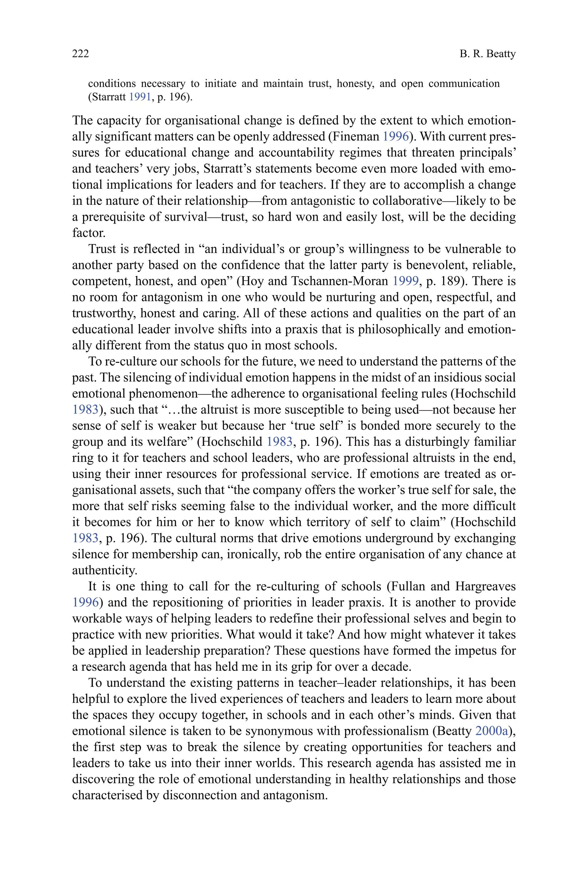 222
conditions necessary to initiate and maintain trust, honesty, and open communication
(Starratt 1991, p. 196).
The capacity for organisational change is defined by the extent to which emotion-
ally significant matters can be openly addressed (Fineman 1996). With current pres-
sures for educational change and accountability regimes that threaten principals’
and teachers’ very jobs, Starratt’s statements become even more loaded with emo-
tional implications for leaders and for teachers. If they are to accomplish a change
in the nature of their relationship—from antagonistic to collaborative—likely to be
a prerequisite of survival—trust, so hard won and easily lost, will be the deciding
factor.
Trust is reflected in “an individual’s or group’s willingness to be vulnerable to
another party based on the confidence that the latter party is benevolent, reliable,
competent, honest, and open” (Hoy and Tschannen-Moran 1999, p. 189). There is
no room for antagonism in one who would be nurturing and open, respectful, and
trustworthy, honest and caring. All of these actions and qualities on the part of an
educational leader involve shifts into a praxis that is philosophically and emotion-
ally different from the status quo in most schools.
To re-culture our schools for the future, we need to understand the patterns of the
past. The silencing of individual emotion happens in the midst of an insidious social
emotional phenomenon—the adherence to organisational feeling rules (Hochschild
1983), such that “…the altruist is more susceptible to being used—not because her
sense of self is weaker but because her ‘true self’ is bonded more securely to the
group and its welfare” (Hochschild 1983, p. 196). This has a disturbingly familiar
ring to it for teachers and school leaders, who are professional altruists in the end,
using their inner resources for professional service. If emotions are treated as or-
ganisational assets, such that “the company offers the worker’s true self for sale, the
more that self risks seeming false to the individual worker, and the more difficult
it becomes for him or her to know which territory of self to claim” (Hochschild
1983, p. 196). The cultural norms that drive emotions underground by exchanging
silence for membership can, ironically, rob the entire organisation of any chance at
authenticity.
It is one thing to call for the re-culturing of schools (Fullan and Hargreaves
1996) and the repositioning of priorities in leader praxis. It is another to provide
workable ways of helping leaders to redefine their professional selves and begin to
practice with new priorities. What would it take? And how might whatever it takes
be applied in leadership preparation? These questions have formed the impetus for
a research agenda that has held me in its grip for over a decade.
To understand the existing patterns in teacher–leader relationships, it has been
helpful to explore the lived experiences of teachers and leaders to learn more about
the spaces they occupy together, in schools and in each other’s minds. Given that
emotional silence is taken to be synonymous with professionalism (Beatty 2000a),
the first step was to break the silence by creating opportunities for teachers and
leaders to take us into their inner worlds. This research agenda has assisted me in
discovering the role of emotional understanding in healthy relationships and those
characterised by disconnection and antagonism.
B. R. Beatty
 