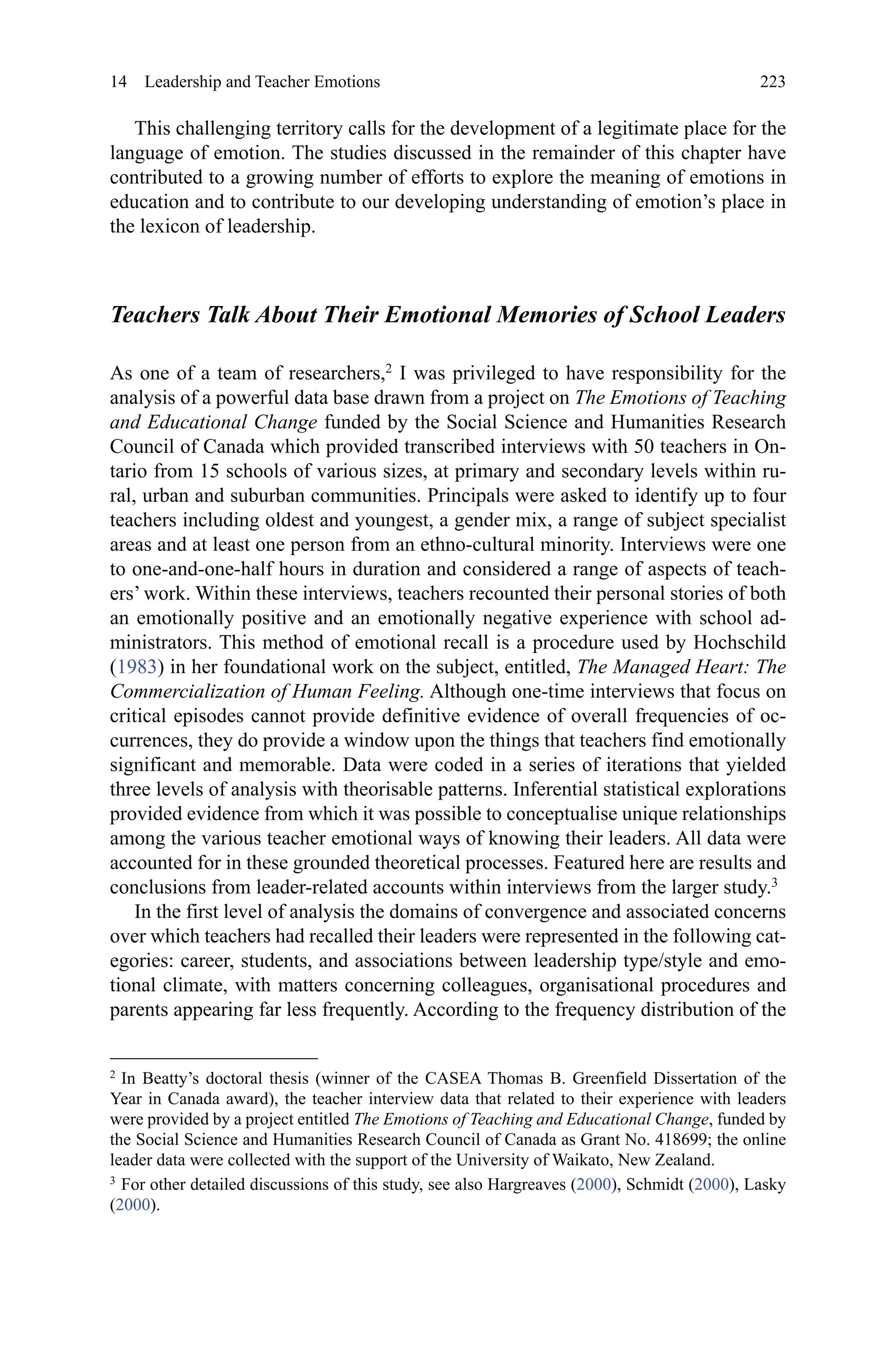 223
This challenging territory calls for the development of a legitimate place for the
language of emotion. The studies discussed in the remainder of this chapter have
contributed to a growing number of efforts to explore the meaning of emotions in
education and to contribute to our developing understanding of emotion’s place in
the lexicon of leadership.
Teachers Talk About Their Emotional Memories of School Leaders
As one of a team of researchers,2
I was privileged to have responsibility for the
analysis of a powerful data base drawn from a project on The Emotions of Teaching
and Educational Change funded by the Social Science and Humanities Research
Council of Canada which provided transcribed interviews with 50 teachers in On-
tario from 15 schools of various sizes, at primary and secondary levels within ru-
ral, urban and suburban communities. Principals were asked to identify up to four
teachers including oldest and youngest, a gender mix, a range of subject specialist
areas and at least one person from an ethno-cultural minority. Interviews were one
to one-and-one-half hours in duration and considered a range of aspects of teach-
ers’ work. Within these interviews, teachers recounted their personal stories of both
an emotionally positive and an emotionally negative experience with school ad-
ministrators. This method of emotional recall is a procedure used by Hochschild
(1983) in her foundational work on the subject, entitled, The Managed Heart: The
Commercialization of Human Feeling. Although one-time interviews that focus on
critical episodes cannot provide definitive evidence of overall frequencies of oc-
currences, they do provide a window upon the things that teachers find emotionally
significant and memorable. Data were coded in a series of iterations that yielded
three levels of analysis with theorisable patterns. Inferential statistical explorations
provided evidence from which it was possible to conceptualise unique relationships
among the various teacher emotional ways of knowing their leaders. All data were
accounted for in these grounded theoretical processes. Featured here are results and
conclusions from leader-related accounts within interviews from the larger study.3
In the first level of analysis the domains of convergence and associated concerns
over which teachers had recalled their leaders were represented in the following cat-
egories: career, students, and associations between leadership type/style and emo-
tional climate, with matters concerning colleagues, organisational procedures and
parents appearing far less frequently. According to the frequency distribution of the
2 
In Beatty’s doctoral thesis (winner of the CASEA Thomas B. Greenfield Dissertation of the
Year in Canada award), the teacher interview data that related to their experience with leaders
were provided by a project entitled The Emotions of Teaching and Educational Change, funded by
the Social Science and Humanities Research Council of Canada as Grant No. 418699; the online
leader data were collected with the support of the University of Waikato, New Zealand.
3 
For other detailed discussions of this study, see also Hargreaves (2000), Schmidt (2000), Lasky
(2000).
14  Leadership and Teacher Emotions
 