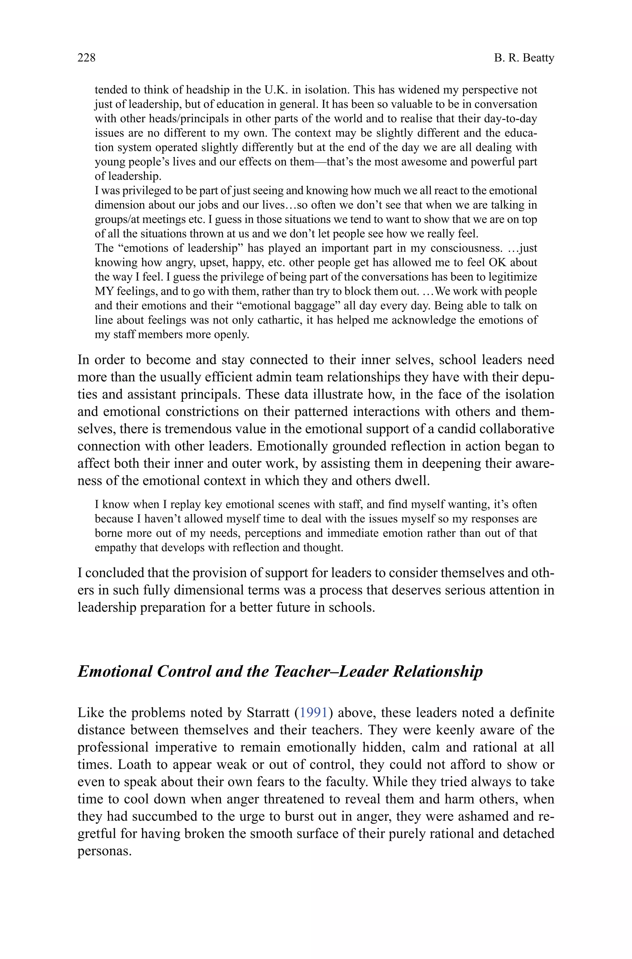 228
tended to think of headship in the U.K. in isolation. This has widened my perspective not
just of leadership, but of education in general. It has been so valuable to be in conversation
with other heads/principals in other parts of the world and to realise that their day-to-day
issues are no different to my own. The context may be slightly different and the educa-
tion system operated slightly differently but at the end of the day we are all dealing with
young people’s lives and our effects on them—that’s the most awesome and powerful part
of leadership.
I was privileged to be part of just seeing and knowing how much we all react to the emotional
dimension about our jobs and our lives…so often we don’t see that when we are talking in
groups/at meetings etc. I guess in those situations we tend to want to show that we are on top
of all the situations thrown at us and we don’t let people see how we really feel.
The “emotions of leadership” has played an important part in my consciousness. …just
knowing how angry, upset, happy, etc. other people get has allowed me to feel OK about
the way I feel. I guess the privilege of being part of the conversations has been to legitimize
MY feelings, and to go with them, rather than try to block them out. …We work with people
and their emotions and their “emotional baggage” all day every day. Being able to talk on
line about feelings was not only cathartic, it has helped me acknowledge the emotions of
my staff members more openly.
In order to become and stay connected to their inner selves, school leaders need
more than the usually efficient admin team relationships they have with their depu-
ties and assistant principals. These data illustrate how, in the face of the isolation
and emotional constrictions on their patterned interactions with others and them-
selves, there is tremendous value in the emotional support of a candid collaborative
connection with other leaders. Emotionally grounded reflection in action began to
affect both their inner and outer work, by assisting them in deepening their aware-
ness of the emotional context in which they and others dwell.
I know when I replay key emotional scenes with staff, and find myself wanting, it’s often
because I haven’t allowed myself time to deal with the issues myself so my responses are
borne more out of my needs, perceptions and immediate emotion rather than out of that
empathy that develops with reflection and thought.
I concluded that the provision of support for leaders to consider themselves and oth-
ers in such fully dimensional terms was a process that deserves serious attention in
leadership preparation for a better future in schools.
Emotional Control and the Teacher–Leader Relationship
Like the problems noted by Starratt (1991) above, these leaders noted a definite
distance between themselves and their teachers. They were keenly aware of the
professional imperative to remain emotionally hidden, calm and rational at all
times. Loath to appear weak or out of control, they could not afford to show or
even to speak about their own fears to the faculty. While they tried always to take
time to cool down when anger threatened to reveal them and harm others, when
they had succumbed to the urge to burst out in anger, they were ashamed and re-
gretful for having broken the smooth surface of their purely rational and detached
personas.
B. R. Beatty
 