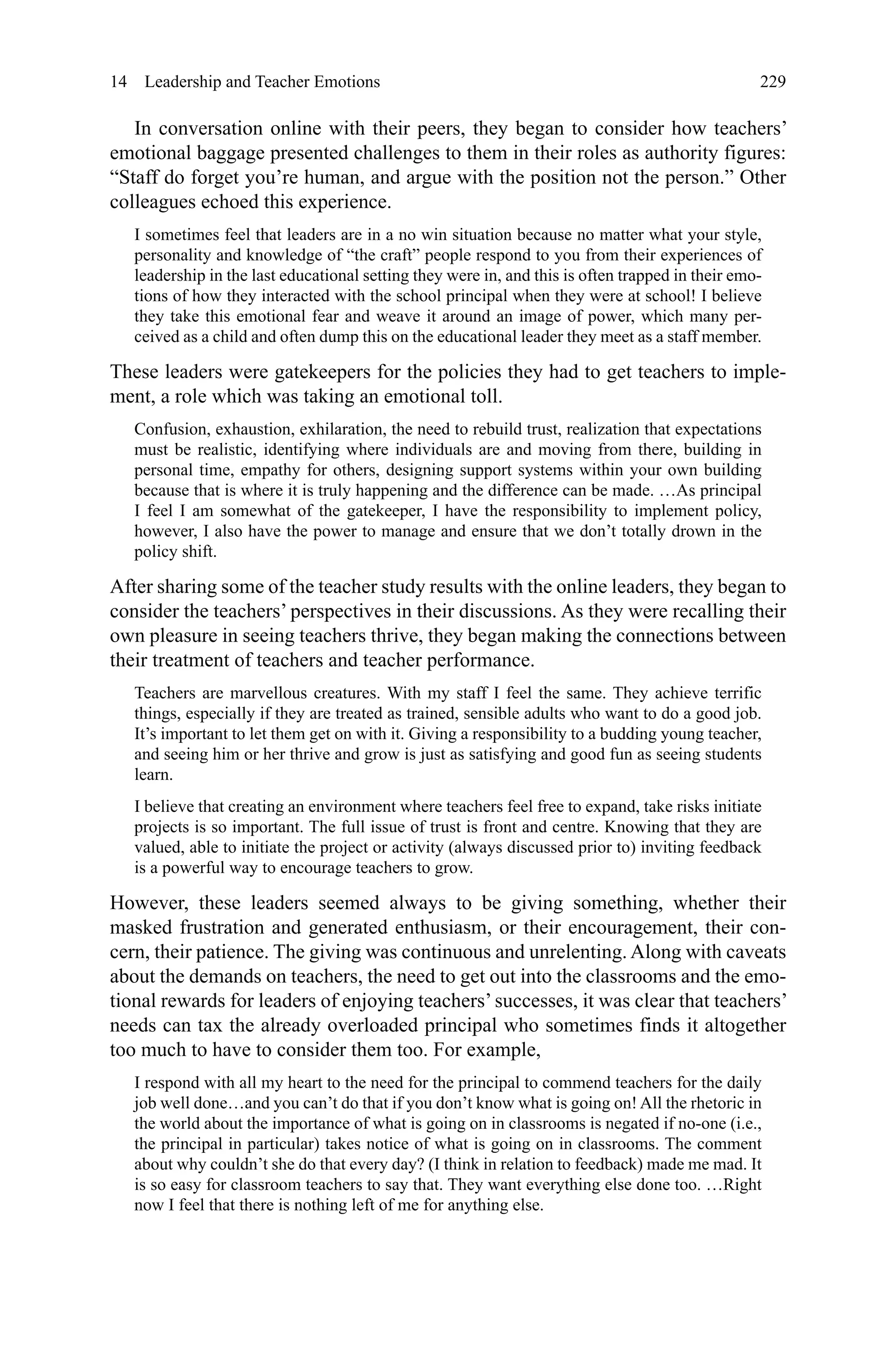 229
In conversation online with their peers, they began to consider how teachers’
emotional baggage presented challenges to them in their roles as authority figures:
“Staff do forget you’re human, and argue with the position not the person.” Other
colleagues echoed this experience.
I sometimes feel that leaders are in a no win situation because no matter what your style,
personality and knowledge of “the craft” people respond to you from their experiences of
leadership in the last educational setting they were in, and this is often trapped in their emo-
tions of how they interacted with the school principal when they were at school! I believe
they take this emotional fear and weave it around an image of power, which many per-
ceived as a child and often dump this on the educational leader they meet as a staff member.
These leaders were gatekeepers for the policies they had to get teachers to imple-
ment, a role which was taking an emotional toll.
Confusion, exhaustion, exhilaration, the need to rebuild trust, realization that expectations
must be realistic, identifying where individuals are and moving from there, building in
personal time, empathy for others, designing support systems within your own building
because that is where it is truly happening and the difference can be made. …As principal
I feel I am somewhat of the gatekeeper, I have the responsibility to implement policy,
however, I also have the power to manage and ensure that we don’t totally drown in the
policy shift.
After sharing some of the teacher study results with the online leaders, they began to
consider the teachers’ perspectives in their discussions. As they were recalling their
own pleasure in seeing teachers thrive, they began making the connections between
their treatment of teachers and teacher performance.
Teachers are marvellous creatures. With my staff I feel the same. They achieve terrific
things, especially if they are treated as trained, sensible adults who want to do a good job.
It’s important to let them get on with it. Giving a responsibility to a budding young teacher,
and seeing him or her thrive and grow is just as satisfying and good fun as seeing students
learn.
I believe that creating an environment where teachers feel free to expand, take risks initiate
projects is so important. The full issue of trust is front and centre. Knowing that they are
valued, able to initiate the project or activity (always discussed prior to) inviting feedback
is a powerful way to encourage teachers to grow.
However, these leaders seemed always to be giving something, whether their
masked frustration and generated enthusiasm, or their encouragement, their con-
cern, their patience. The giving was continuous and unrelenting. Along with caveats
about the demands on teachers, the need to get out into the classrooms and the emo-
tional rewards for leaders of enjoying teachers’successes, it was clear that teachers’
needs can tax the already overloaded principal who sometimes finds it altogether
too much to have to consider them too. For example,
I respond with all my heart to the need for the principal to commend teachers for the daily
job well done…and you can’t do that if you don’t know what is going on! All the rhetoric in
the world about the importance of what is going on in classrooms is negated if no-one (i.e.,
the principal in particular) takes notice of what is going on in classrooms. The comment
about why couldn’t she do that every day? (I think in relation to feedback) made me mad. It
is so easy for classroom teachers to say that. They want everything else done too. …Right
now I feel that there is nothing left of me for anything else.
14  Leadership and Teacher Emotions
 