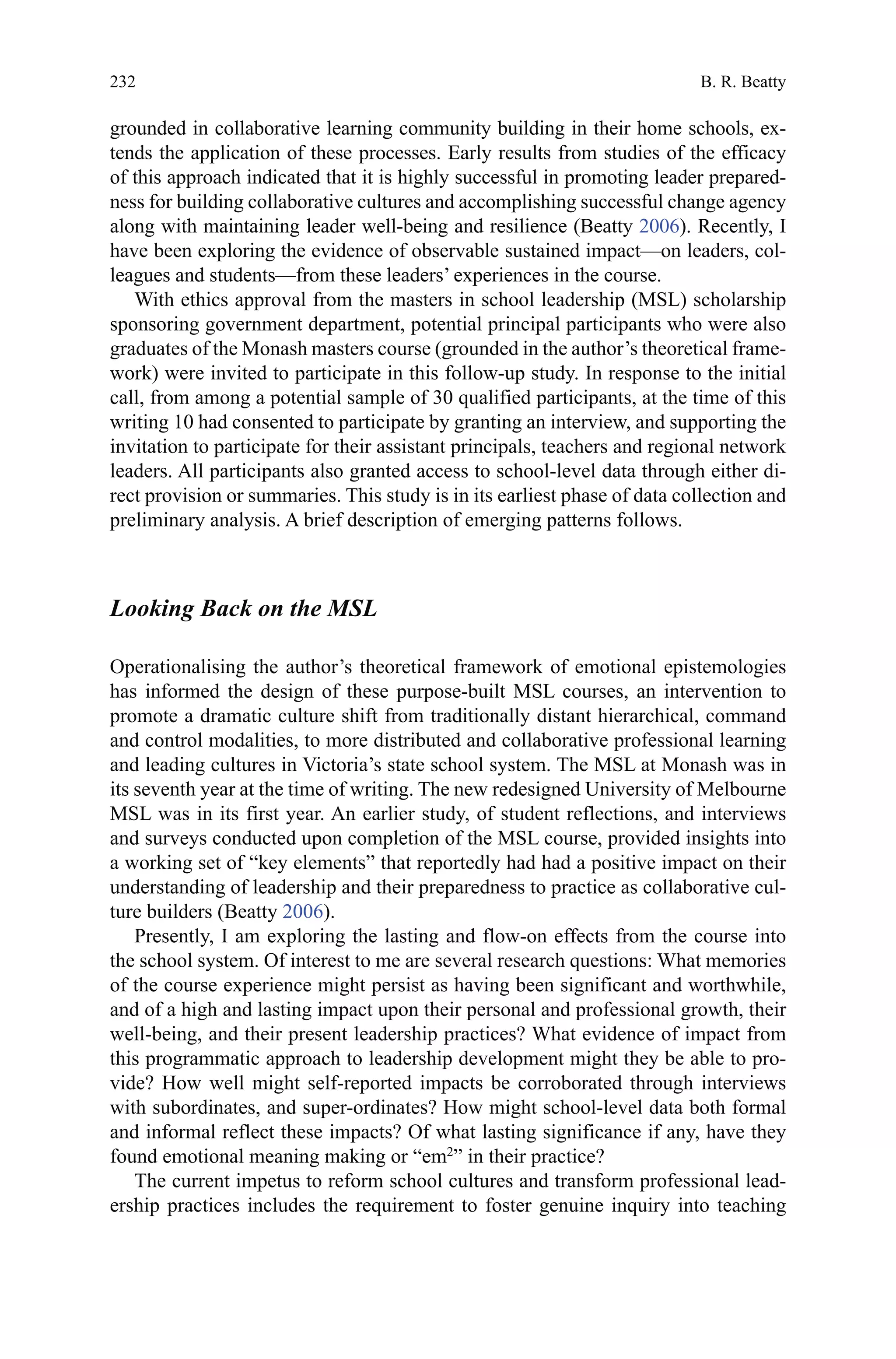 232
grounded in collaborative learning community building in their home schools, ex-
tends the application of these processes. Early results from studies of the efficacy
of this approach indicated that it is highly successful in promoting leader prepared-
ness for building collaborative cultures and accomplishing successful change agency
along with maintaining leader well-being and resilience (Beatty 2006). Recently, I
have been exploring the evidence of observable sustained impact—on leaders, col-
leagues and students—from these leaders’ experiences in the course.
With ethics approval from the masters in school leadership (MSL) scholarship
sponsoring government department, potential principal participants who were also
graduates of the Monash masters course (grounded in the author’s theoretical frame-
work) were invited to participate in this follow-up study. In response to the initial
call, from among a potential sample of 30 qualified participants, at the time of this
writing 10 had consented to participate by granting an interview, and supporting the
invitation to participate for their assistant principals, teachers and regional network
leaders. All participants also granted access to school-level data through either di-
rect provision or summaries. This study is in its earliest phase of data collection and
preliminary analysis. A brief description of emerging patterns follows.
Looking Back on the MSL
Operationalising the author’s theoretical framework of emotional epistemologies
has informed the design of these purpose-built MSL courses, an intervention to
promote a dramatic culture shift from traditionally distant hierarchical, command
and control modalities, to more distributed and collaborative professional learning
and leading cultures in Victoria’s state school system. The MSL at Monash was in
its seventh year at the time of writing. The new redesigned University of Melbourne
MSL was in its first year. An earlier study, of student reflections, and interviews
and surveys conducted upon completion of the MSL course, provided insights into
a working set of “key elements” that reportedly had had a positive impact on their
understanding of leadership and their preparedness to practice as collaborative cul-
ture builders (Beatty 2006).
Presently, I am exploring the lasting and flow-on effects from the course into
the school system. Of interest to me are several research questions: What memories
of the course experience might persist as having been significant and worthwhile,
and of a high and lasting impact upon their personal and professional growth, their
well-being, and their present leadership practices? What evidence of impact from
this programmatic approach to leadership development might they be able to pro-
vide? How well might self-reported impacts be corroborated through interviews
with subordinates, and super-ordinates? How might school-level data both formal
and informal reflect these impacts? Of what lasting significance if any, have they
found emotional meaning making or “em2
” in their practice?
The current impetus to reform school cultures and transform professional lead-
ership practices includes the requirement to foster genuine inquiry into teaching
B. R. Beatty
 