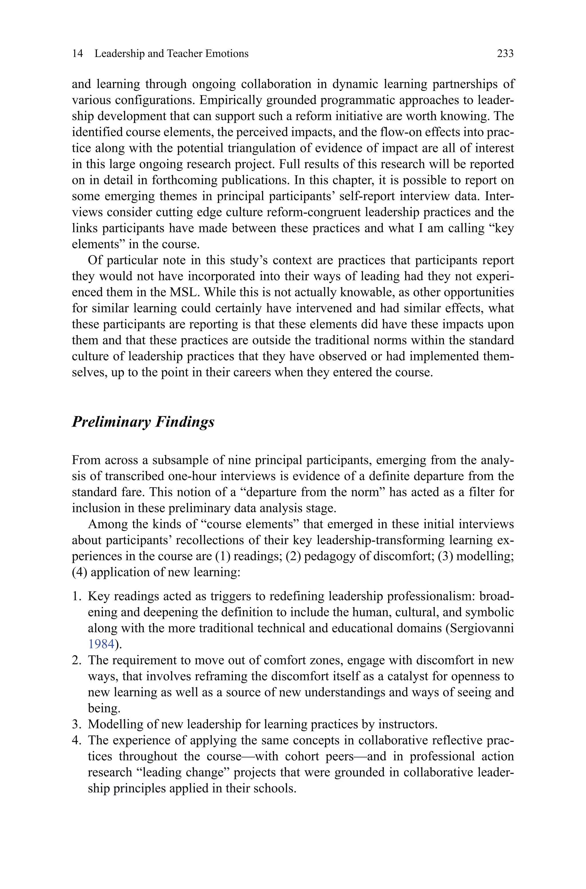 233
and learning through ongoing collaboration in dynamic learning partnerships of
various configurations. Empirically grounded programmatic approaches to leader-
ship development that can support such a reform initiative are worth knowing. The
identified course elements, the perceived impacts, and the flow-on effects into prac-
tice along with the potential triangulation of evidence of impact are all of interest
in this large ongoing research project. Full results of this research will be reported
on in detail in forthcoming publications. In this chapter, it is possible to report on
some emerging themes in principal participants’ self-report interview data. Inter-
views consider cutting edge culture reform-congruent leadership practices and the
links participants have made between these practices and what I am calling “key
elements” in the course.
Of particular note in this study’s context are practices that participants report
they would not have incorporated into their ways of leading had they not experi-
enced them in the MSL. While this is not actually knowable, as other opportunities
for similar learning could certainly have intervened and had similar effects, what
these participants are reporting is that these elements did have these impacts upon
them and that these practices are outside the traditional norms within the standard
culture of leadership practices that they have observed or had implemented them-
selves, up to the point in their careers when they entered the course.
Preliminary Findings
From across a subsample of nine principal participants, emerging from the analy-
sis of transcribed one-hour interviews is evidence of a definite departure from the
standard fare. This notion of a “departure from the norm” has acted as a filter for
inclusion in these preliminary data analysis stage.
Among the kinds of “course elements” that emerged in these initial interviews
about participants’ recollections of their key leadership-transforming learning ex-
periences in the course are (1) readings; (2) pedagogy of discomfort; (3) modelling;
(4) application of new learning:
1.	 Key readings acted as triggers to redefining leadership professionalism: broad-
ening and deepening the definition to include the human, cultural, and symbolic
along with the more traditional technical and educational domains (Sergiovanni
1984).
2.	 The requirement to move out of comfort zones, engage with discomfort in new
ways, that involves reframing the discomfort itself as a catalyst for openness to
new learning as well as a source of new understandings and ways of seeing and
being.
3.	 Modelling of new leadership for learning practices by instructors.
4.	 The experience of applying the same concepts in collaborative reflective prac-
tices throughout the course—with cohort peers—and in professional action
research “leading change” projects that were grounded in collaborative leader-
ship principles applied in their schools.
14  Leadership and Teacher Emotions
 