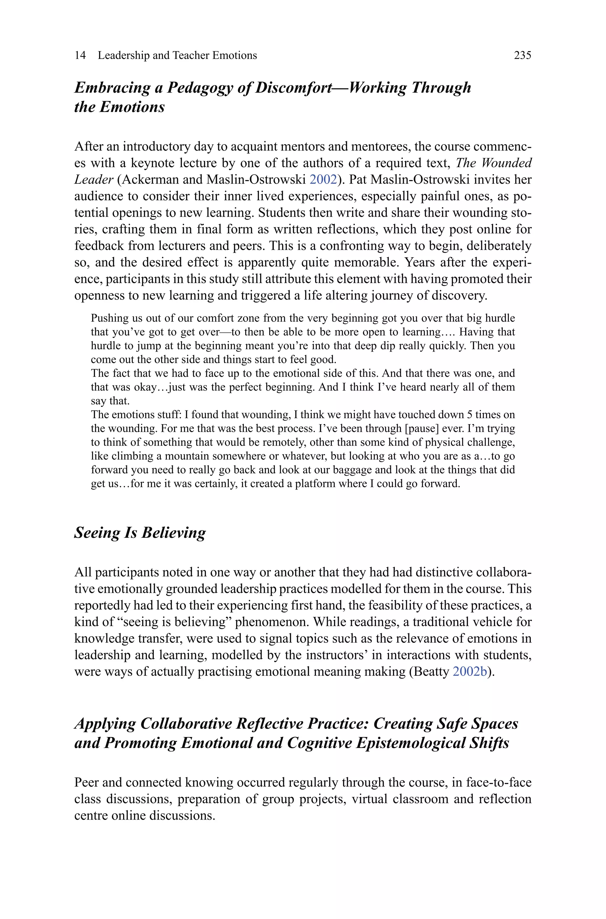 235
Embracing a Pedagogy of Discomfort—Working Through
the Emotions
After an introductory day to acquaint mentors and mentorees, the course commenc-
es with a keynote lecture by one of the authors of a required text, The Wounded
Leader (Ackerman and Maslin-Ostrowski 2002). Pat Maslin-Ostrowski invites her
audience to consider their inner lived experiences, especially painful ones, as po-
tential openings to new learning. Students then write and share their wounding sto-
ries, crafting them in final form as written reflections, which they post online for
feedback from lecturers and peers. This is a confronting way to begin, deliberately
so, and the desired effect is apparently quite memorable. Years after the experi-
ence, participants in this study still attribute this element with having promoted their
openness to new learning and triggered a life altering journey of discovery.
Pushing us out of our comfort zone from the very beginning got you over that big hurdle
that you’ve got to get over—to then be able to be more open to learning…. Having that
hurdle to jump at the beginning meant you’re into that deep dip really quickly. Then you
come out the other side and things start to feel good.
The fact that we had to face up to the emotional side of this. And that there was one, and
that was okay…just was the perfect beginning. And I think I’ve heard nearly all of them
say that.
The emotions stuff: I found that wounding, I think we might have touched down 5 times on
the wounding. For me that was the best process. I’ve been through [pause] ever. I’m trying
to think of something that would be remotely, other than some kind of physical challenge,
like climbing a mountain somewhere or whatever, but looking at who you are as a…to go
forward you need to really go back and look at our baggage and look at the things that did
get us…for me it was certainly, it created a platform where I could go forward.
Seeing Is Believing
All participants noted in one way or another that they had had distinctive collabora-
tive emotionally grounded leadership practices modelled for them in the course. This
reportedly had led to their experiencing first hand, the feasibility of these practices, a
kind of “seeing is believing” phenomenon. While readings, a traditional vehicle for
knowledge transfer, were used to signal topics such as the relevance of emotions in
leadership and learning, modelled by the instructors’ in interactions with students,
were ways of actually practising emotional meaning making (Beatty 2002b).
Applying Collaborative Reflective Practice: Creating Safe Spaces
and Promoting Emotional and Cognitive Epistemological Shifts
Peer and connected knowing occurred regularly through the course, in face-to-face
class discussions, preparation of group projects, virtual classroom and reflection
centre online discussions.
14  Leadership and Teacher Emotions
 