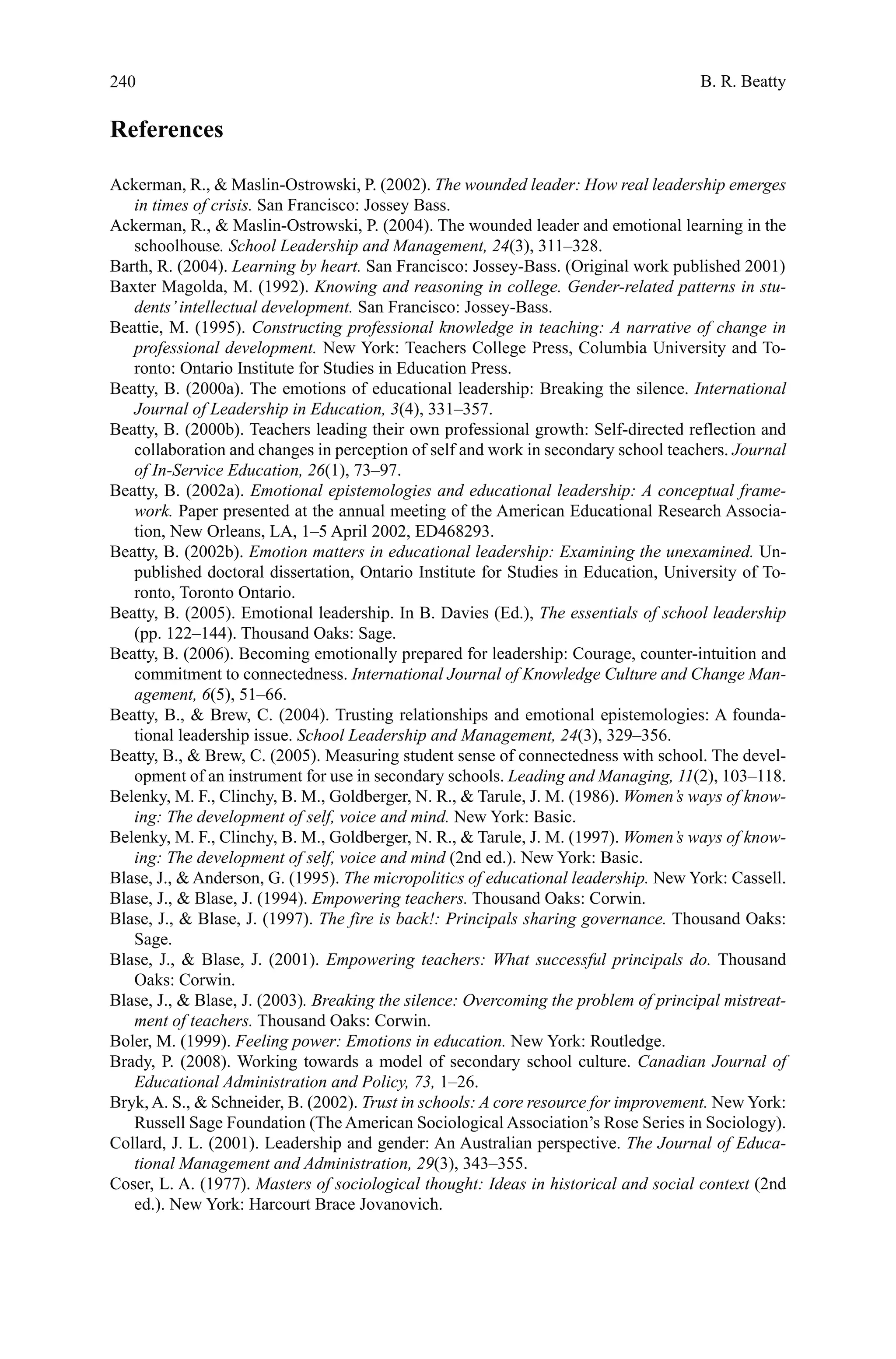 240
References
Ackerman, R.,  Maslin-Ostrowski, P. (2002). The wounded leader: How real leadership emerges
in times of crisis. San Francisco: Jossey Bass.
Ackerman, R.,  Maslin-Ostrowski, P. (2004). The wounded leader and emotional learning in the
schoolhouse. School Leadership and Management, 24(3), 311–328.
Barth, R. (2004). Learning by heart. San Francisco: Jossey-Bass. (Original work published 2001)
Baxter Magolda, M. (1992). Knowing and reasoning in college. Gender-related patterns in stu-
dents’intellectual development. San Francisco: Jossey-Bass.
Beattie, M. (1995). Constructing professional knowledge in teaching: A narrative of change in
professional development. New York: Teachers College Press, Columbia University and To-
ronto: Ontario Institute for Studies in Education Press.
Beatty, B. (2000a). The emotions of educational leadership: Breaking the silence. International
Journal of Leadership in Education, 3(4), 331–357.
Beatty, B. (2000b). Teachers leading their own professional growth: Self-directed reflection and
collaboration and changes in perception of self and work in secondary school teachers. Journal
of In-Service Education, 26(1), 73–97.
Beatty, B. (2002a). Emotional epistemologies and educational leadership: A conceptual frame-
work. Paper presented at the annual meeting of the American Educational Research Associa-
tion, New Orleans, LA, 1–5 April 2002, ED468293.
Beatty, B. (2002b). Emotion matters in educational leadership: Examining the unexamined. Un-
published doctoral dissertation, Ontario Institute for Studies in Education, University of To-
ronto, Toronto Ontario.
Beatty, B. (2005). Emotional leadership. In B. Davies (Ed.), The essentials of school leadership
(pp. 122–144). Thousand Oaks: Sage.
Beatty, B. (2006). Becoming emotionally prepared for leadership: Courage, counter-intuition and
commitment to connectedness. International Journal of Knowledge Culture and Change Man-
agement, 6(5), 51–66.
Beatty, B.,  Brew, C. (2004). Trusting relationships and emotional epistemologies: A founda-
tional leadership issue. School Leadership and Management, 24(3), 329–356.
Beatty, B.,  Brew, C. (2005). Measuring student sense of connectedness with school. The devel-
opment of an instrument for use in secondary schools. Leading and Managing, 11(2), 103–118.
Belenky, M. F., Clinchy, B. M., Goldberger, N. R.,  Tarule, J. M. (1986). Women’s ways of know-
ing: The development of self, voice and mind. New York: Basic.
Belenky, M. F., Clinchy, B. M., Goldberger, N. R.,  Tarule, J. M. (1997). Women’s ways of know-
ing: The development of self, voice and mind (2nd ed.). New York: Basic.
Blase, J.,  Anderson, G. (1995). The micropolitics of educational leadership. New York: Cassell.
Blase, J.,  Blase, J. (1994). Empowering teachers. Thousand Oaks: Corwin.
Blase, J.,  Blase, J. (1997). The fire is back!: Principals sharing governance. Thousand Oaks:
Sage.
Blase, J.,  Blase, J. (2001). Empowering teachers: What successful principals do. Thousand
Oaks: Corwin.
Blase, J.,  Blase, J. (2003). Breaking the silence: Overcoming the problem of principal mistreat-
ment of teachers. Thousand Oaks: Corwin.
Boler, M. (1999). Feeling power: Emotions in education. New York: Routledge.
Brady, P. (2008). Working towards a model of secondary school culture. Canadian Journal of
Educational Administration and Policy, 73, 1–26.
Bryk, A. S.,  Schneider, B. (2002). Trust in schools: A core resource for improvement. New York:
Russell Sage Foundation (The American Sociological Association’s Rose Series in Sociology).
Collard, J. L. (2001). Leadership and gender: An Australian perspective. The Journal of Educa-
tional Management and Administration, 29(3), 343–355.
Coser, L. A. (1977). Masters of sociological thought: Ideas in historical and social context (2nd
ed.). New York: Harcourt Brace Jovanovich.
B. R. Beatty
 