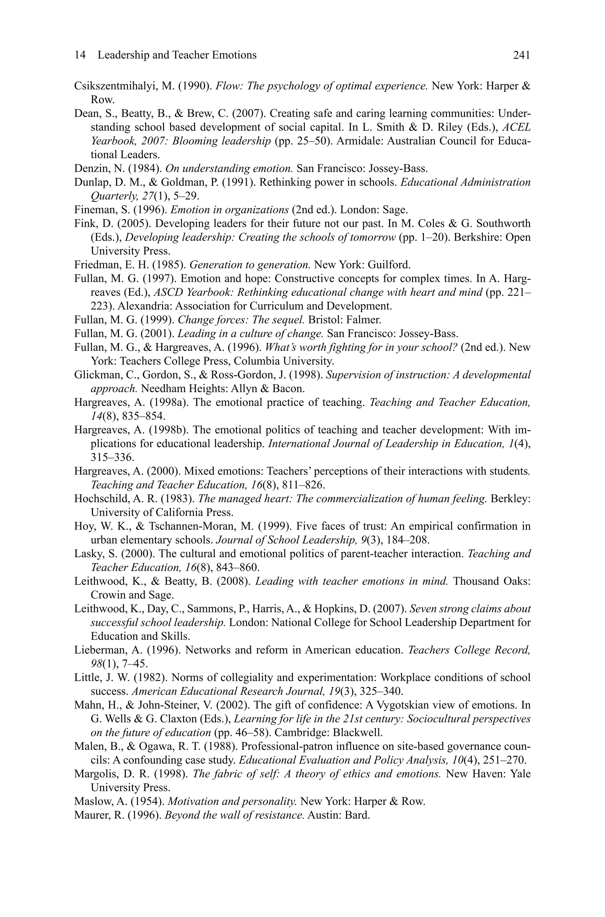 241
Csikszentmihalyi, M. (1990). Flow: The psychology of optimal experience. New York: Harper 
Row.
Dean, S., Beatty, B.,  Brew, C. (2007). Creating safe and caring learning communities: Under-
standing school based development of social capital. In L. Smith  D. Riley (Eds.), ACEL
Yearbook, 2007: Blooming leadership (pp. 25–50). Armidale: Australian Council for Educa-
tional Leaders.
Denzin, N. (1984). On understanding emotion. San Francisco: Jossey-Bass.
Dunlap, D. M.,  Goldman, P. (1991). Rethinking power in schools. Educational Administration
Quarterly, 27(1), 5–29.
Fineman, S. (1996). Emotion in organizations (2nd ed.). London: Sage.
Fink, D. (2005). Developing leaders for their future not our past. In M. Coles  G. Southworth
(Eds.), Developing leadership: Creating the schools of tomorrow (pp. 1–20). Berkshire: Open
University Press.
Friedman, E. H. (1985). Generation to generation. New York: Guilford.
Fullan, M. G. (1997). Emotion and hope: Constructive concepts for complex times. In A. Harg-
reaves (Ed.), ASCD Yearbook: Rethinking educational change with heart and mind (pp. 221–
223). Alexandria: Association for Curriculum and Development.
Fullan, M. G. (1999). Change forces: The sequel. Bristol: Falmer.
Fullan, M. G. (2001). Leading in a culture of change. San Francisco: Jossey-Bass.
Fullan, M. G.,  Hargreaves, A. (1996). What’s worth fighting for in your school? (2nd ed.). New
York: Teachers College Press, Columbia University.
Glickman, C., Gordon, S.,  Ross-Gordon, J. (1998). Supervision of instruction: A developmental
approach. Needham Heights: Allyn  Bacon.
Hargreaves, A. (1998a). The emotional practice of teaching. Teaching and Teacher Education,
14(8), 835–854.
Hargreaves, A. (1998b). The emotional politics of teaching and teacher development: With im-
plications for educational leadership. International Journal of Leadership in Education, 1(4),
315–336.
Hargreaves, A. (2000). Mixed emotions: Teachers’ perceptions of their interactions with students.
Teaching and Teacher Education, 16(8), 811–826.
Hochschild, A. R. (1983). The managed heart: The commercialization of human feeling. Berkley:
University of California Press.
Hoy, W. K.,  Tschannen-Moran, M. (1999). Five faces of trust: An empirical confirmation in
urban elementary schools. Journal of School Leadership, 9(3), 184–208.
Lasky, S. (2000). The cultural and emotional politics of parent-teacher interaction. Teaching and
Teacher Education, 16(8), 843–860.
Leithwood, K.,  Beatty, B. (2008). Leading with teacher emotions in mind. Thousand Oaks:
Crowin and Sage.
Leithwood, K., Day, C., Sammons, P., Harris, A.,  Hopkins, D. (2007). Seven strong claims about
successful school leadership. London: National College for School Leadership Department for
Education and Skills.
Lieberman, A. (1996). Networks and reform in American education. Teachers College Record,
98(1), 7–45.
Little, J. W. (1982). Norms of collegiality and experimentation: Workplace conditions of school
success. American Educational Research Journal, 19(3), 325–340.
Mahn, H.,  John-Steiner, V. (2002). The gift of confidence: A Vygotskian view of emotions. In
G. Wells  G. Claxton (Eds.), Learning for life in the 21st century: Sociocultural perspectives
on the future of education (pp. 46–58). Cambridge: Blackwell.
Malen, B.,  Ogawa, R. T. (1988). Professional-patron influence on site-based governance coun-
cils: A confounding case study. Educational Evaluation and Policy Analysis, 10(4), 251–270.
Margolis, D. R. (1998). The fabric of self: A theory of ethics and emotions. New Haven: Yale
University Press.
Maslow, A. (1954). Motivation and personality. New York: Harper  Row.
Maurer, R. (1996). Beyond the wall of resistance. Austin: Bard.
14  Leadership and Teacher Emotions
 