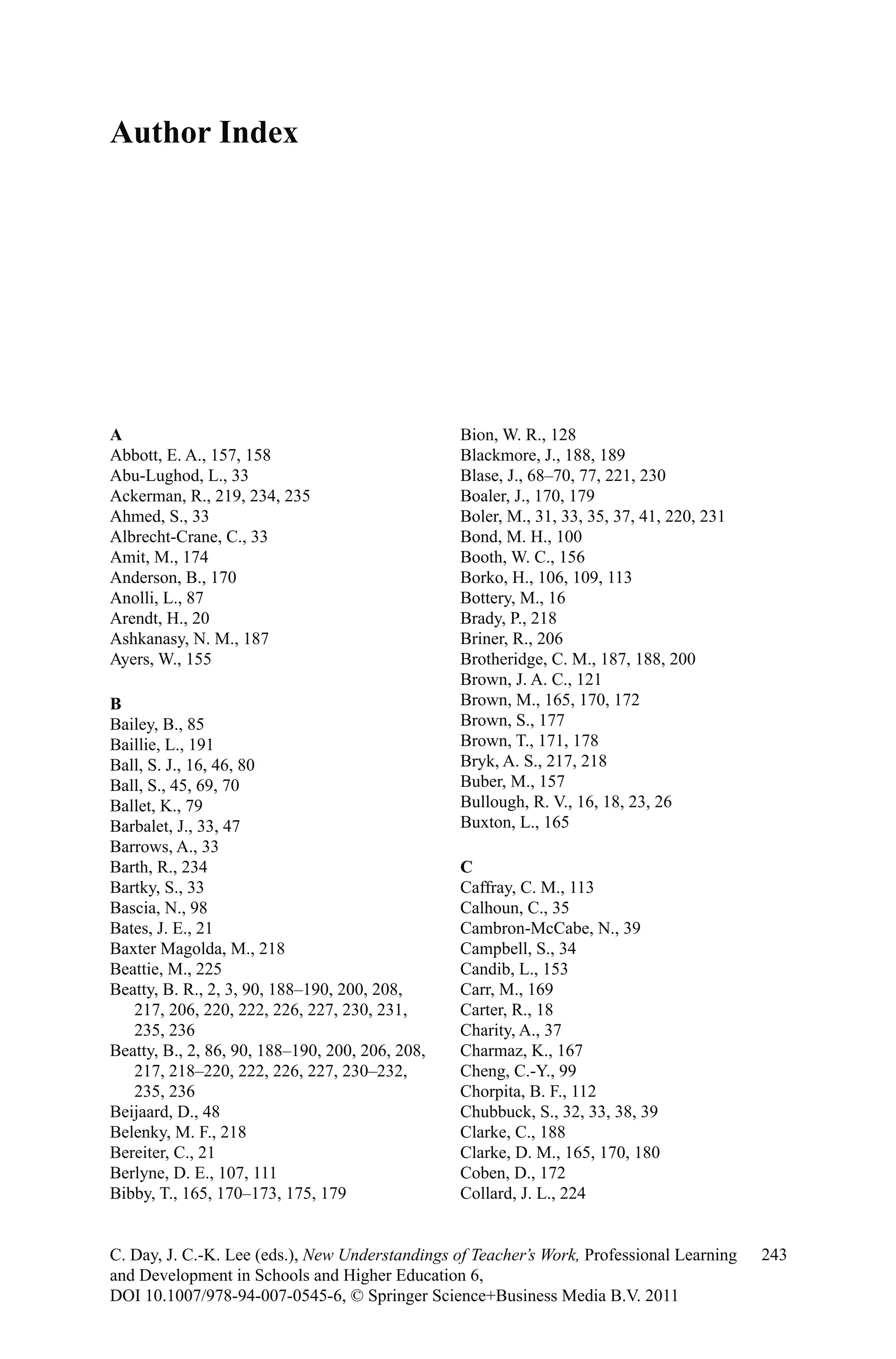 Author Index
243C. Day, J. C.-K. Lee (eds.), New Understandings of Teacher’s Work, Professional Learning
and Development in Schools and Higher Education 6,
DOI 10.1007/978-94-007-0545-6, © Springer Science+Business Media B.V. 2011
A
Abbott, E. A., 157, 158
Abu-Lughod, L., 33
Ackerman, R., 219, 234, 235
Ahmed, S., 33
Albrecht-Crane, C., 33
Amit, M., 174
Anderson, B., 170
Anolli, L., 87
Arendt, H., 20
Ashkanasy, N. M., 187
Ayers, W., 155
B
Bailey, B., 85
Baillie, L., 191
Ball, S. J., 16, 46, 80
Ball, S., 45, 69, 70
Ballet, K., 79
Barbalet, J., 33, 47
Barrows, A., 33
Barth, R., 234
Bartky, S., 33
Bascia, N., 98
Bates, J. E., 21
Baxter Magolda, M., 218
Beattie, M., 225
Beatty, B. R., 2, 3, 90, 188–190, 200, 208,
217, 206, 220, 222, 226, 227, 230, 231,
235, 236
Beatty, B., 2, 86, 90, 188–190, 200, 206, 208,
217, 218–220, 222, 226, 227, 230–232,
235, 236
Beijaard, D., 48
Belenky, M. F., 218
Bereiter, C., 21
Berlyne, D. E., 107, 111
Bibby, T., 165, 170–173, 175, 179
Bion, W. R., 128
Blackmore, J., 188, 189
Blase, J., 68–70, 77, 221, 230
Boaler, J., 170, 179
Boler, M., 31, 33, 35, 37, 41, 220, 231
Bond, M. H., 100
Booth, W. C., 156
Borko, H., 106, 109, 113
Bottery, M., 16
Brady, P., 218
Briner, R., 206
Brotheridge, C. M., 187, 188, 200
Brown, J. A. C., 121
Brown, M., 165, 170, 172
Brown, S., 177
Brown, T., 171, 178
Bryk, A. S., 217, 218
Buber, M., 157
Bullough, R. V., 16, 18, 23, 26
Buxton, L., 165
C
Caffray, C. M., 113
Calhoun, C., 35
Cambron-McCabe, N., 39
Campbell, S., 34
Candib, L., 153
Carr, M., 169
Carter, R., 18
Charity, A., 37
Charmaz, K., 167
Cheng, C.-Y., 99
Chorpita, B. F., 112
Chubbuck, S., 32, 33, 38, 39
Clarke, C., 188
Clarke, D. M., 165, 170, 180
Coben, D., 172
Collard, J. L., 224
 