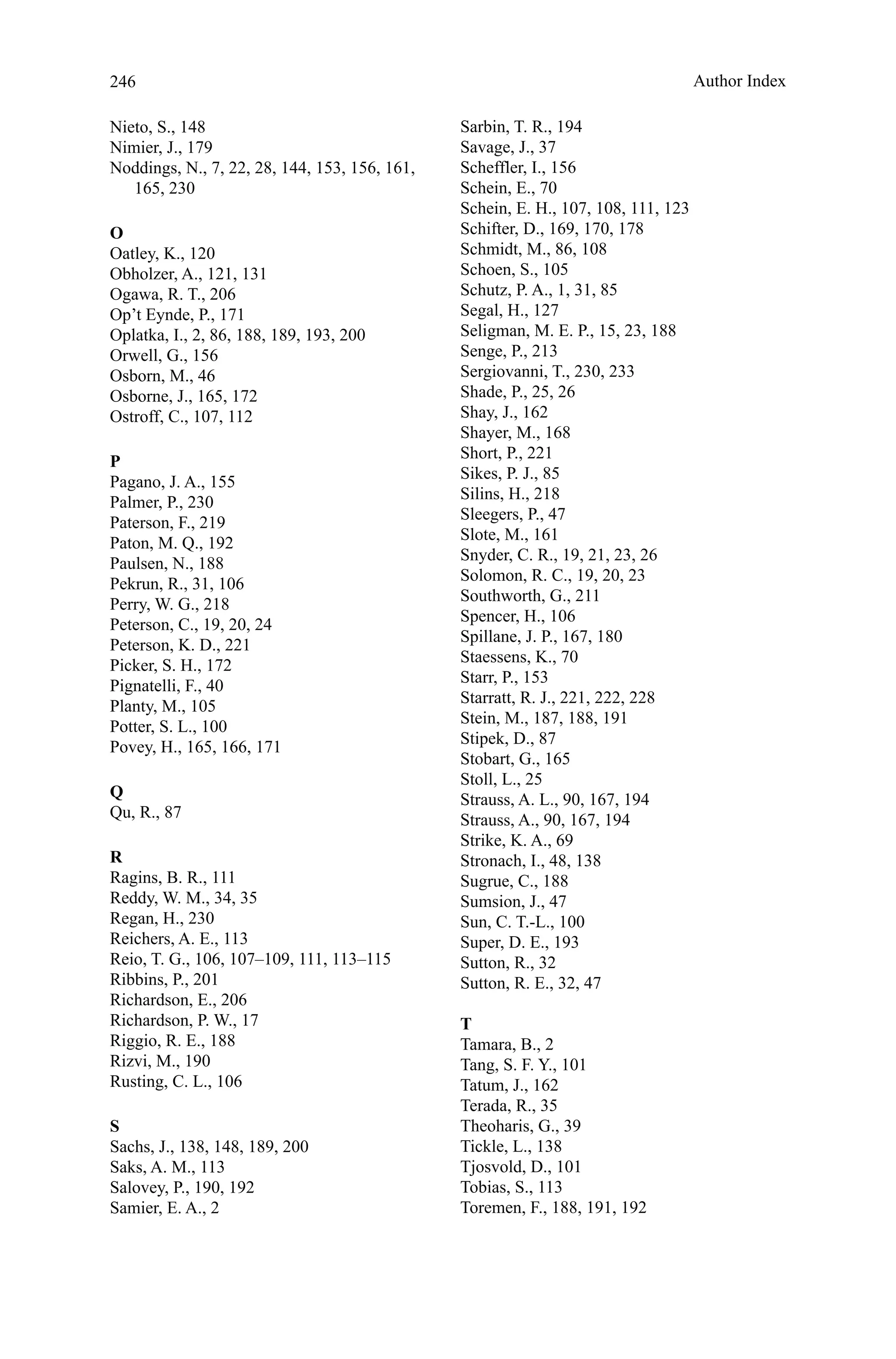 246
Nieto, S., 148
Nimier, J., 179
Noddings, N., 7, 22, 28, 144, 153, 156, 161,
165, 230
O
Oatley, K., 120
Obholzer, A., 121, 131
Ogawa, R. T., 206
Op’t Eynde, P., 171
Oplatka, I., 2, 86, 188, 189, 193, 200
Orwell, G., 156
Osborn, M., 46
Osborne, J., 165, 172
Ostroff, C., 107, 112
P
Pagano, J. A., 155
Palmer, P., 230
Paterson, F., 219
Paton, M. Q., 192
Paulsen, N., 188
Pekrun, R., 31, 106
Perry, W. G., 218
Peterson, C., 19, 20, 24
Peterson, K. D., 221
Picker, S. H., 172
Pignatelli, F., 40
Planty, M., 105
Potter, S. L., 100
Povey, H., 165, 166, 171
Q
Qu, R., 87
R
Ragins, B. R., 111
Reddy, W. M., 34, 35
Regan, H., 230
Reichers, A. E., 113
Reio, T. G., 106, 107–109, 111, 113–115
Ribbins, P., 201
Richardson, E., 206
Richardson, P. W., 17
Riggio, R. E., 188
Rizvi, M., 190
Rusting, C. L., 106
S
Sachs, J., 138, 148, 189, 200
Saks, A. M., 113
Salovey, P., 190, 192
Samier, E. A., 2
Sarbin, T. R., 194
Savage, J., 37
Scheffler, I., 156
Schein, E., 70
Schein, E. H., 107, 108, 111, 123
Schifter, D., 169, 170, 178
Schmidt, M., 86, 108
Schoen, S., 105
Schutz, P. A., 1, 31, 85
Segal, H., 127
Seligman, M. E. P., 15, 23, 188
Senge, P., 213
Sergiovanni, T., 230, 233
Shade, P., 25, 26
Shay, J., 162
Shayer, M., 168
Short, P., 221
Sikes, P. J., 85
Silins, H., 218
Sleegers, P., 47
Slote, M., 161
Snyder, C. R., 19, 21, 23, 26
Solomon, R. C., 19, 20, 23
Southworth, G., 211
Spencer, H., 106
Spillane, J. P., 167, 180
Staessens, K., 70
Starr, P., 153
Starratt, R. J., 221, 222, 228
Stein, M., 187, 188, 191
Stipek, D., 87
Stobart, G., 165
Stoll, L., 25
Strauss, A. L., 90, 167, 194
Strauss, A., 90, 167, 194
Strike, K. A., 69
Stronach, I., 48, 138
Sugrue, C., 188
Sumsion, J., 47
Sun, C. T.-L., 100
Super, D. E., 193
Sutton, R., 32
Sutton, R. E., 32, 47
T
Tamara, B., 2
Tang, S. F. Y., 101
Tatum, J., 162
Terada, R., 35
Theoharis, G., 39
Tickle, L., 138
Tjosvold, D., 101
Tobias, S., 113
Toremen, F., 188, 191, 192
Author Index
 