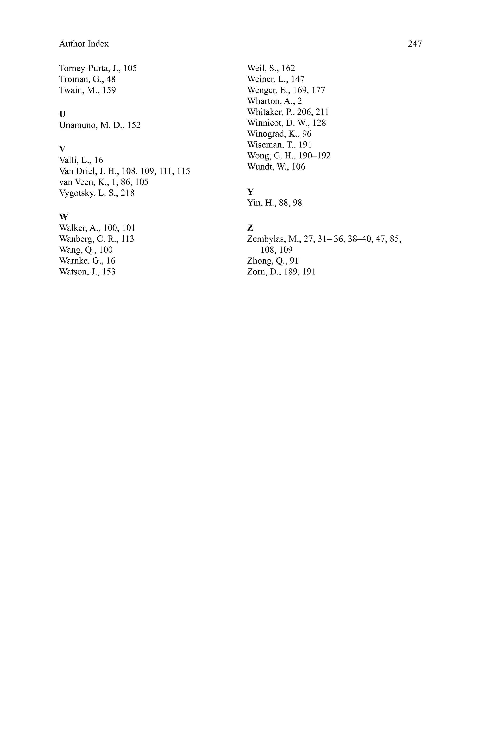 247
Torney-Purta, J., 105
Troman, G., 48
Twain, M., 159
U
Unamuno, M. D., 152
V
Valli, L., 16
Van Driel, J. H., 108, 109, 111, 115
van Veen, K., 1, 86, 105
Vygotsky, L. S., 218
W
Walker, A., 100, 101
Wanberg, C. R., 113
Wang, Q., 100
Warnke, G., 16
Watson, J., 153
Weil, S., 162
Weiner, L., 147
Wenger, E., 169, 177
Wharton, A., 2
Whitaker, P., 206, 211
Winnicot, D. W., 128
Winograd, K., 96
Wiseman, T., 191
Wong, C. H., 190–192
Wundt, W., 106
Y
Yin, H., 88, 98
Z
Zembylas, M., 27, 31– 36, 38–40, 47, 85,
108, 109
Zhong, Q., 91
Zorn, D., 189, 191
Author Index
 