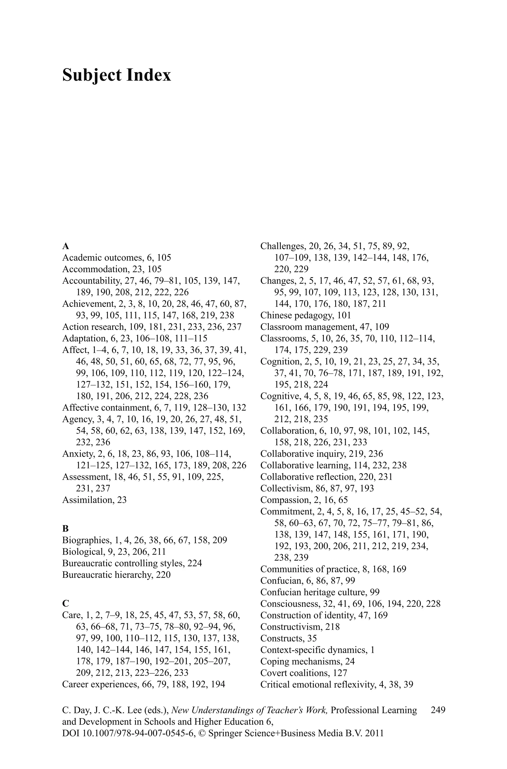 Subject Index
249C. Day, J. C.-K. Lee (eds.), New Understandings of Teacher’s Work, Professional Learning
and Development in Schools and Higher Education 6,
DOI 10.1007/978-94-007-0545-6, © Springer Science+Business Media B.V. 2011
A
Academic outcomes, 6, 105
Accommodation, 23, 105
Accountability, 27, 46, 79–81, 105, 139, 147,
189, 190, 208, 212, 222, 226
Achievement, 2, 3, 8, 10, 20, 28, 46, 47, 60, 87,
93, 99, 105, 111, 115, 147, 168, 219, 238
Action research, 109, 181, 231, 233, 236, 237
Adaptation, 6, 23, 106–108, 111–115
Affect, 1–4, 6, 7, 10, 18, 19, 33, 36, 37, 39, 41,
46, 48, 50, 51, 60, 65, 68, 72, 77, 95, 96,
99, 106, 109, 110, 112, 119, 120, 122–124,
127–132, 151, 152, 154, 156–160, 179,
180, 191, 206, 212, 224, 228, 236
Affective containment, 6, 7, 119, 128–130, 132
Agency, 3, 4, 7, 10, 16, 19, 20, 26, 27, 48, 51,
54, 58, 60, 62, 63, 138, 139, 147, 152, 169,
232, 236
Anxiety, 2, 6, 18, 23, 86, 93, 106, 108–114,
121–125, 127–132, 165, 173, 189, 208, 226
Assessment, 18, 46, 51, 55, 91, 109, 225,
231, 237
Assimilation, 23
B
Biographies, 1, 4, 26, 38, 66, 67, 158, 209
Biological, 9, 23, 206, 211
Bureaucratic controlling styles, 224
Bureaucratic hierarchy, 220
C
Care, 1, 2, 7–9, 18, 25, 45, 47, 53, 57, 58, 60,
63, 66–68, 71, 73–75, 78–80, 92–94, 96,
97, 99, 100, 110–112, 115, 130, 137, 138,
140, 142–144, 146, 147, 154, 155, 161,
178, 179, 187–190, 192–201, 205–207,
209, 212, 213, 223–226, 233
Career experiences, 66, 79, 188, 192, 194
Challenges, 20, 26, 34, 51, 75, 89, 92,
107–109, 138, 139, 142–144, 148, 176,
220, 229
Changes, 2, 5, 17, 46, 47, 52, 57, 61, 68, 93,
95, 99, 107, 109, 113, 123, 128, 130, 131,
144, 170, 176, 180, 187, 211
Chinese pedagogy, 101
Classroom management, 47, 109
Classrooms, 5, 10, 26, 35, 70, 110, 112–114,
174, 175, 229, 239
Cognition, 2, 5, 10, 19, 21, 23, 25, 27, 34, 35,
37, 41, 70, 76–78, 171, 187, 189, 191, 192,
195, 218, 224
Cognitive, 4, 5, 8, 19, 46, 65, 85, 98, 122, 123,
161, 166, 179, 190, 191, 194, 195, 199,
212, 218, 235
Collaboration, 6, 10, 97, 98, 101, 102, 145,
158, 218, 226, 231, 233
Collaborative inquiry, 219, 236
Collaborative learning, 114, 232, 238
Collaborative reflection, 220, 231
Collectivism, 86, 87, 97, 193
Compassion, 2, 16, 65
Commitment, 2, 4, 5, 8, 16, 17, 25, 45–52, 54,
58, 60–63, 67, 70, 72, 75–77, 79–81, 86,
138, 139, 147, 148, 155, 161, 171, 190,
192, 193, 200, 206, 211, 212, 219, 234,
238, 239
Communities of practice, 8, 168, 169
Confucian, 6, 86, 87, 99
Confucian heritage culture, 99
Consciousness, 32, 41, 69, 106, 194, 220, 228
Construction of identity, 47, 169
Constructivism, 218
Constructs, 35
Context-specific dynamics, 1
Coping mechanisms, 24
Covert coalitions, 127
Critical emotional reflexivity, 4, 38, 39
 