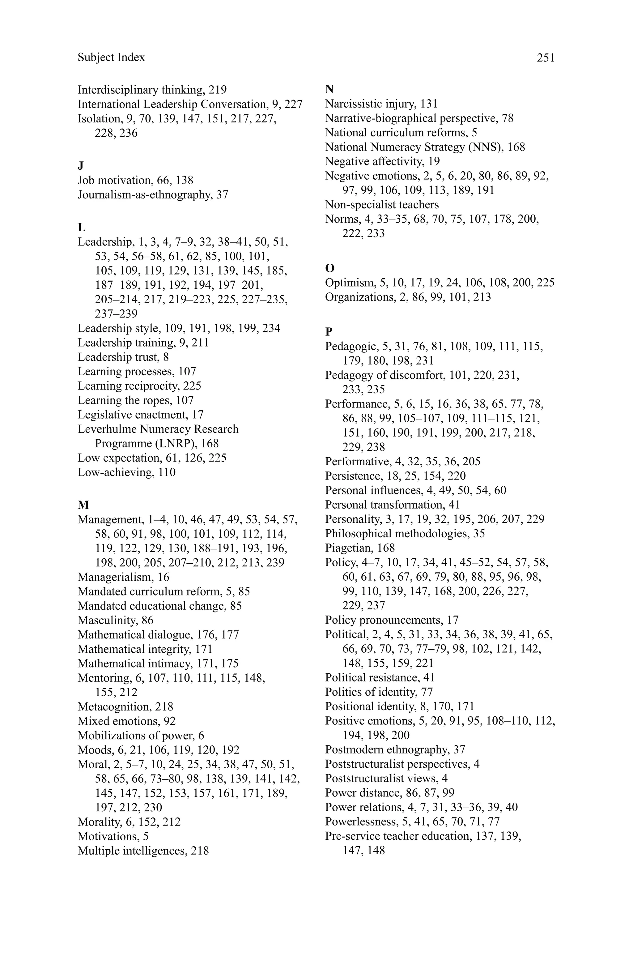 251
Interdisciplinary thinking, 219
International Leadership Conversation, 9, 227
Isolation, 9, 70, 139, 147, 151, 217, 227,
228, 236
J
Job motivation, 66, 138
Journalism-as-ethnography, 37
L
Leadership, 1, 3, 4, 7–9, 32, 38–41, 50, 51,
53, 54, 56–58, 61, 62, 85, 100, 101,
105, 109, 119, 129, 131, 139, 145, 185,
187–189, 191, 192, 194, 197–201,
205–214, 217, 219–223, 225, 227–235,
237–239
Leadership style, 109, 191, 198, 199, 234
Leadership training, 9, 211
Leadership trust, 8
Learning processes, 107
Learning reciprocity, 225
Learning the ropes, 107
Legislative enactment, 17
Leverhulme Numeracy Research
Programme (LNRP), 168
Low expectation, 61, 126, 225
Low-achieving, 110
M
Management, 1–4, 10, 46, 47, 49, 53, 54, 57,
58, 60, 91, 98, 100, 101, 109, 112, 114,
119, 122, 129, 130, 188–191, 193, 196,
198, 200, 205, 207–210, 212, 213, 239
Managerialism, 16
Mandated curriculum reform, 5, 85
Mandated educational change, 85
Masculinity, 86
Mathematical dialogue, 176, 177
Mathematical integrity, 171
Mathematical intimacy, 171, 175
Mentoring, 6, 107, 110, 111, 115, 148,
155, 212
Metacognition, 218
Mixed emotions, 92
Mobilizations of power, 6
Moods, 6, 21, 106, 119, 120, 192
Moral, 2, 5–7, 10, 24, 25, 34, 38, 47, 50, 51,
58, 65, 66, 73–80, 98, 138, 139, 141, 142,
145, 147, 152, 153, 157, 161, 171, 189,
197, 212, 230
Morality, 6, 152, 212
Motivations, 5
Multiple intelligences, 218
N
Narcissistic injury, 131
Narrative-biographical perspective, 78
National curriculum reforms, 5
National Numeracy Strategy (NNS), 168
Negative affectivity, 19
Negative emotions, 2, 5, 6, 20, 80, 86, 89, 92,
97, 99, 106, 109, 113, 189, 191
Non-specialist teachers
Norms, 4, 33–35, 68, 70, 75, 107, 178, 200,
222, 233
O
Optimism, 5, 10, 17, 19, 24, 106, 108, 200, 225
Organizations, 2, 86, 99, 101, 213
P
Pedagogic, 5, 31, 76, 81, 108, 109, 111, 115,
179, 180, 198, 231
Pedagogy of discomfort, 101, 220, 231,
233, 235
Performance, 5, 6, 15, 16, 36, 38, 65, 77, 78,
86, 88, 99, 105–107, 109, 111–115, 121,
151, 160, 190, 191, 199, 200, 217, 218,
229, 238
Performative, 4, 32, 35, 36, 205
Persistence, 18, 25, 154, 220
Personal influences, 4, 49, 50, 54, 60
Personal transformation, 41
Personality, 3, 17, 19, 32, 195, 206, 207, 229
Philosophical methodologies, 35
Piagetian, 168
Policy, 4–7, 10, 17, 34, 41, 45–52, 54, 57, 58,
60, 61, 63, 67, 69, 79, 80, 88, 95, 96, 98,
99, 110, 139, 147, 168, 200, 226, 227,
229, 237
Policy pronouncements, 17
Political, 2, 4, 5, 31, 33, 34, 36, 38, 39, 41, 65,
66, 69, 70, 73, 77–79, 98, 102, 121, 142,
148, 155, 159, 221
Political resistance, 41
Politics of identity, 77
Positional identity, 8, 170, 171
Positive emotions, 5, 20, 91, 95, 108–110, 112,
194, 198, 200
Postmodern ethnography, 37
Poststructuralist perspectives, 4
Poststructuralist views, 4
Power distance, 86, 87, 99
Power relations, 4, 7, 31, 33–36, 39, 40
Powerlessness, 5, 41, 65, 70, 71, 77
Pre-service teacher education, 137, 139,
147, 148
Subject Index
 