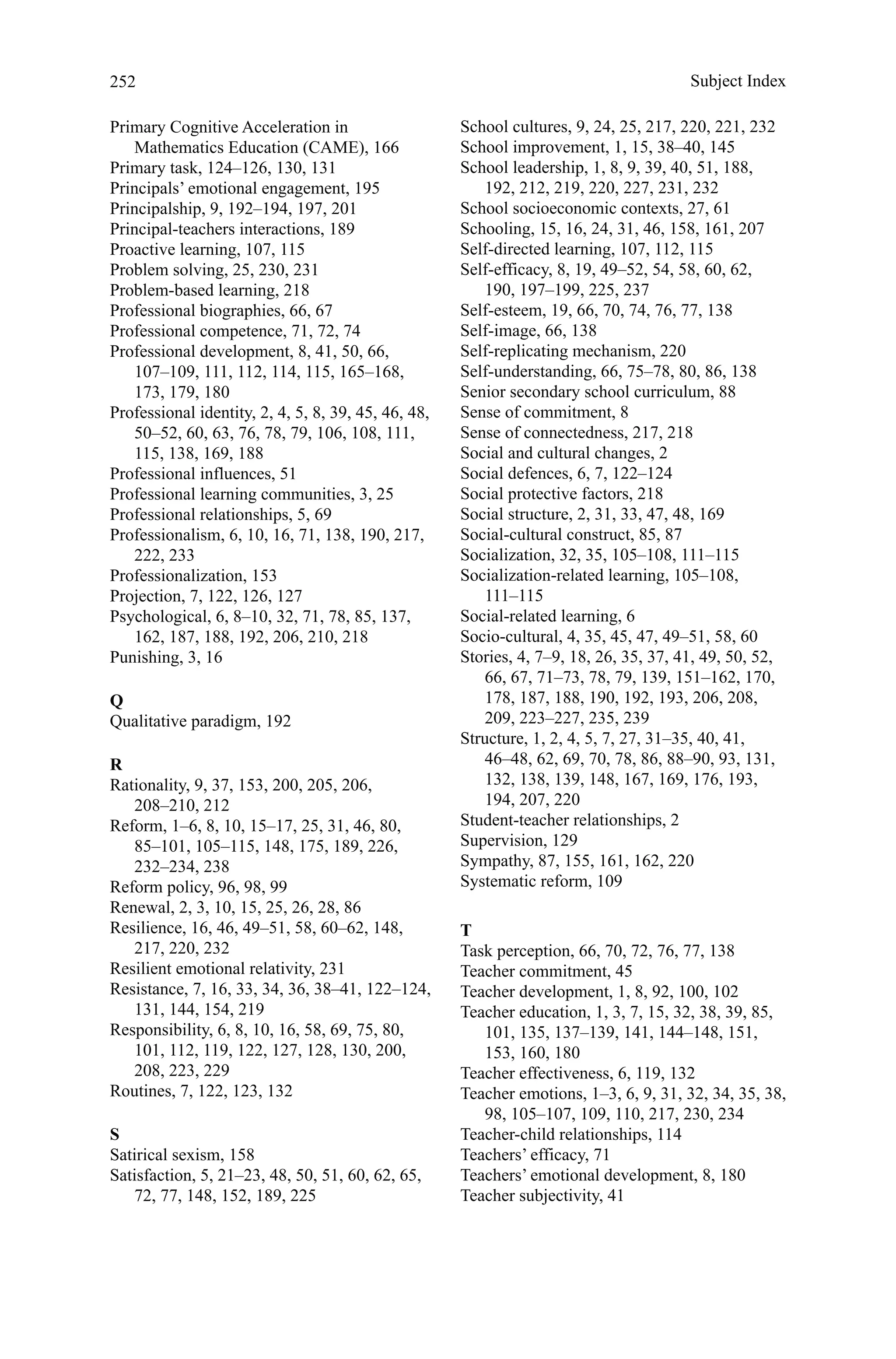 252
Primary Cognitive Acceleration in
Mathematics Education (CAME), 166
Primary task, 124–126, 130, 131
Principals’ emotional engagement, 195
Principalship, 9, 192–194, 197, 201
Principal-teachers interactions, 189
Proactive learning, 107, 115
Problem solving, 25, 230, 231
Problem-based learning, 218
Professional biographies, 66, 67
Professional competence, 71, 72, 74
Professional development, 8, 41, 50, 66,
107–109, 111, 112, 114, 115, 165–168,
173, 179, 180
Professional identity, 2, 4, 5, 8, 39, 45, 46, 48,
50–52, 60, 63, 76, 78, 79, 106, 108, 111,
115, 138, 169, 188
Professional influences, 51
Professional learning communities, 3, 25
Professional relationships, 5, 69
Professionalism, 6, 10, 16, 71, 138, 190, 217,
222, 233
Professionalization, 153
Projection, 7, 122, 126, 127
Psychological, 6, 8–10, 32, 71, 78, 85, 137,
162, 187, 188, 192, 206, 210, 218
Punishing, 3, 16
Q
Qualitative paradigm, 192
R
Rationality, 9, 37, 153, 200, 205, 206,
208–210, 212
Reform, 1–6, 8, 10, 15–17, 25, 31, 46, 80,
85–101, 105–115, 148, 175, 189, 226,
232–234, 238
Reform policy, 96, 98, 99
Renewal, 2, 3, 10, 15, 25, 26, 28, 86
Resilience, 16, 46, 49–51, 58, 60–62, 148,
217, 220, 232
Resilient emotional relativity, 231
Resistance, 7, 16, 33, 34, 36, 38–41, 122–124,
131, 144, 154, 219
Responsibility, 6, 8, 10, 16, 58, 69, 75, 80,
101, 112, 119, 122, 127, 128, 130, 200,
208, 223, 229
Routines, 7, 122, 123, 132
S
Satirical sexism, 158
Satisfaction, 5, 21–23, 48, 50, 51, 60, 62, 65,
72, 77, 148, 152, 189, 225
School cultures, 9, 24, 25, 217, 220, 221, 232
School improvement, 1, 15, 38–40, 145
School leadership, 1, 8, 9, 39, 40, 51, 188,
192, 212, 219, 220, 227, 231, 232
School socioeconomic contexts, 27, 61
Schooling, 15, 16, 24, 31, 46, 158, 161, 207
Self-directed learning, 107, 112, 115
Self-efficacy, 8, 19, 49–52, 54, 58, 60, 62,
190, 197–199, 225, 237
Self-esteem, 19, 66, 70, 74, 76, 77, 138
Self-image, 66, 138
Self-replicating mechanism, 220
Self-understanding, 66, 75–78, 80, 86, 138
Senior secondary school curriculum, 88
Sense of commitment, 8
Sense of connectedness, 217, 218
Social and cultural changes, 2
Social defences, 6, 7, 122–124
Social protective factors, 218
Social structure, 2, 31, 33, 47, 48, 169
Social-cultural construct, 85, 87
Socialization, 32, 35, 105–108, 111–115
Socialization-related learning, 105–108,
111–115
Social-related learning, 6
Socio-cultural, 4, 35, 45, 47, 49–51, 58, 60
Stories, 4, 7–9, 18, 26, 35, 37, 41, 49, 50, 52,
66, 67, 71–73, 78, 79, 139, 151–162, 170,
178, 187, 188, 190, 192, 193, 206, 208,
209, 223–227, 235, 239
Structure, 1, 2, 4, 5, 7, 27, 31–35, 40, 41,
46–48, 62, 69, 70, 78, 86, 88–90, 93, 131,
132, 138, 139, 148, 167, 169, 176, 193,
194, 207, 220
Student-teacher relationships, 2
Supervision, 129
Sympathy, 87, 155, 161, 162, 220
Systematic reform, 109
T
Task perception, 66, 70, 72, 76, 77, 138
Teacher commitment, 45
Teacher development, 1, 8, 92, 100, 102
Teacher education, 1, 3, 7, 15, 32, 38, 39, 85,
101, 135, 137–139, 141, 144–148, 151,
153, 160, 180
Teacher effectiveness, 6, 119, 132
Teacher emotions, 1–3, 6, 9, 31, 32, 34, 35, 38,
98, 105–107, 109, 110, 217, 230, 234
Teacher-child relationships, 114
Teachers’ efficacy, 71
Teachers’ emotional development, 8, 180
Teacher subjectivity, 41
Subject Index
 