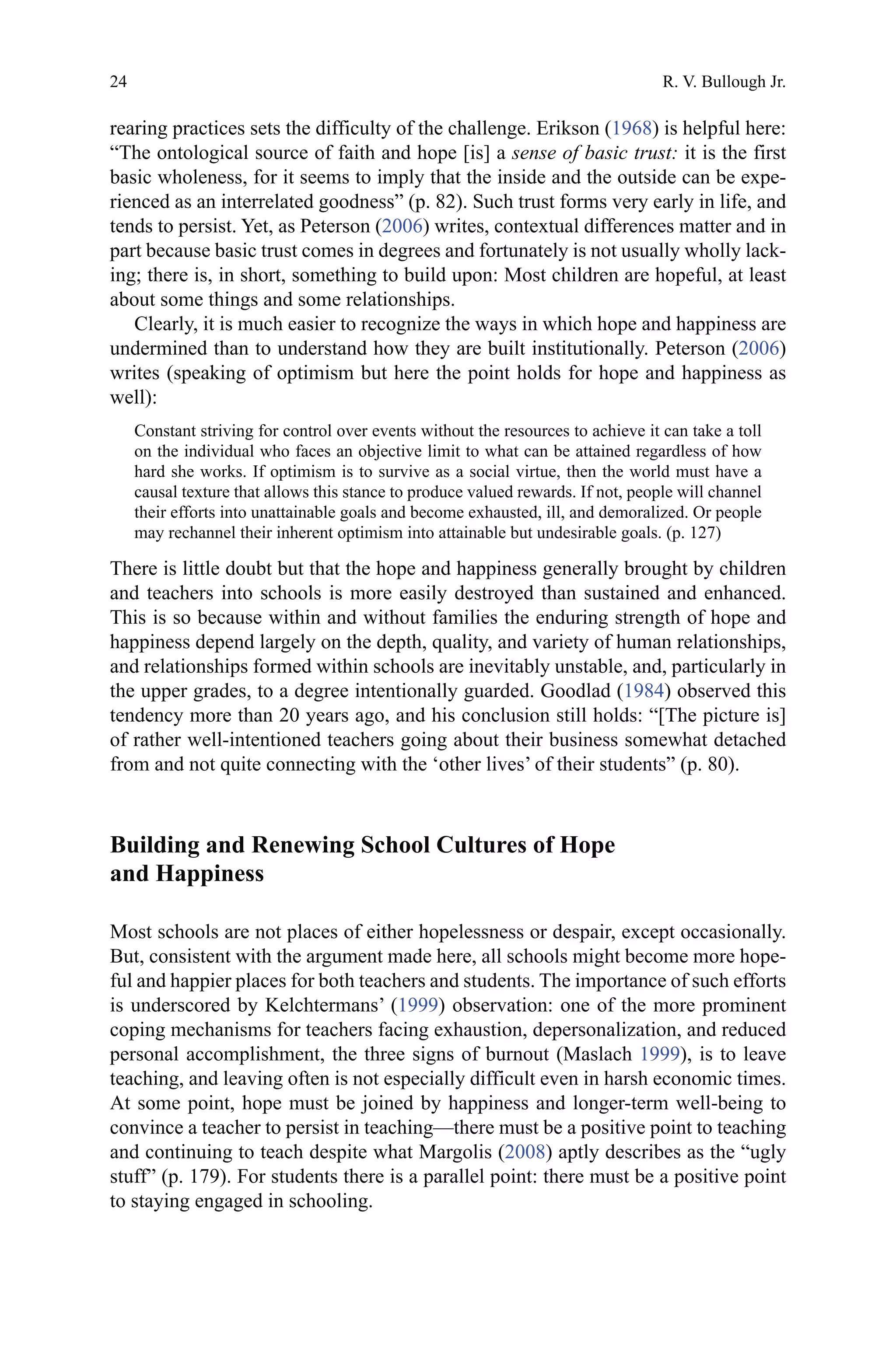 24
rearing practices sets the difficulty of the challenge. Erikson (1968) is helpful here:
“The ontological source of faith and hope [is] a sense of basic trust: it is the first
basic wholeness, for it seems to imply that the inside and the outside can be expe-
rienced as an interrelated goodness” (p. 82). Such trust forms very early in life, and
tends to persist. Yet, as Peterson (2006) writes, contextual differences matter and in
part because basic trust comes in degrees and fortunately is not usually wholly lack-
ing; there is, in short, something to build upon: Most children are hopeful, at least
about some things and some relationships.
Clearly, it is much easier to recognize the ways in which hope and happiness are
undermined than to understand how they are built institutionally. Peterson (2006)
writes (speaking of optimism but here the point holds for hope and happiness as
well):
Constant striving for control over events without the resources to achieve it can take a toll
on the individual who faces an objective limit to what can be attained regardless of how
hard she works. If optimism is to survive as a social virtue, then the world must have a
causal texture that allows this stance to produce valued rewards. If not, people will channel
their efforts into unattainable goals and become exhausted, ill, and demoralized. Or people
may rechannel their inherent optimism into attainable but undesirable goals. (p. 127)
There is little doubt but that the hope and happiness generally brought by children
and teachers into schools is more easily destroyed than sustained and enhanced.
This is so because within and without families the enduring strength of hope and
happiness depend largely on the depth, quality, and variety of human relationships,
and relationships formed within schools are inevitably unstable, and, particularly in
the upper grades, to a degree intentionally guarded. Goodlad (1984) observed this
tendency more than 20 years ago, and his conclusion still holds: “[The picture is]
of rather well-intentioned teachers going about their business somewhat detached
from and not quite connecting with the ‘other lives’ of their students” (p. 80).
Building and Renewing School Cultures of Hope
and Happiness
Most schools are not places of either hopelessness or despair, except occasionally.
But, consistent with the argument made here, all schools might become more hope-
ful and happier places for both teachers and students. The importance of such efforts
is underscored by Kelchtermans’ (1999) observation: one of the more prominent
coping mechanisms for teachers facing exhaustion, depersonalization, and reduced
personal accomplishment, the three signs of burnout (Maslach 1999), is to leave
teaching, and leaving often is not especially difficult even in harsh economic times.
At some point, hope must be joined by happiness and longer-term well-being to
convince a teacher to persist in teaching—there must be a positive point to teaching
and continuing to teach despite what Margolis (2008) aptly describes as the “ugly
stuff” (p. 179). For students there is a parallel point: there must be a positive point
to staying engaged in schooling.
R. V. Bullough Jr.
 