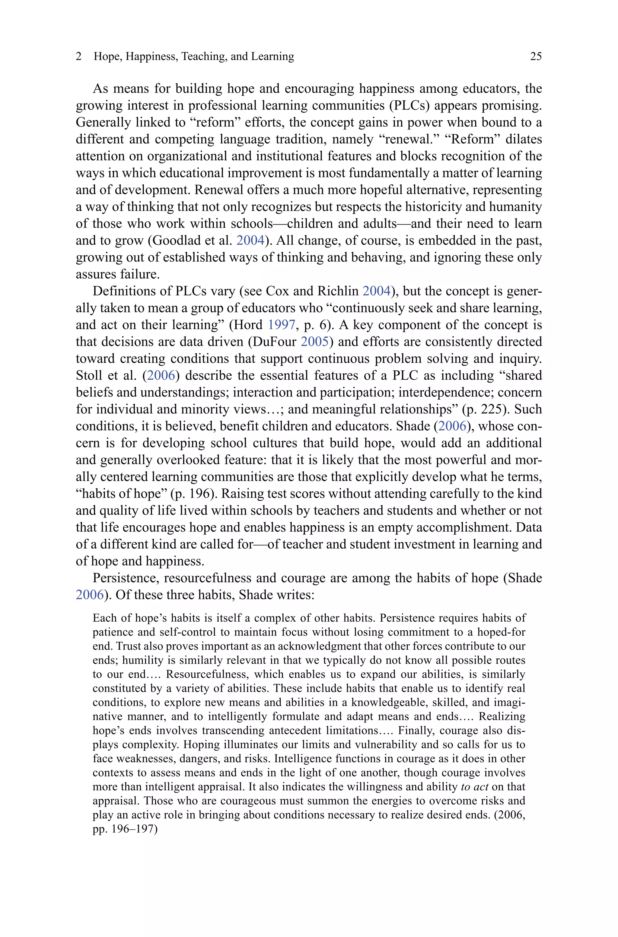 25
As means for building hope and encouraging happiness among educators, the
growing interest in professional learning communities (PLCs) appears promising.
Generally linked to “reform” efforts, the concept gains in power when bound to a
different and competing language tradition, namely “renewal.” “Reform” dilates
attention on organizational and institutional features and blocks recognition of the
ways in which educational improvement is most fundamentally a matter of learning
and of development. Renewal offers a much more hopeful alternative, representing
a way of thinking that not only recognizes but respects the historicity and humanity
of those who work within schools—children and adults—and their need to learn
and to grow (Goodlad et al. 2004). All change, of course, is embedded in the past,
growing out of established ways of thinking and behaving, and ignoring these only
assures failure.
Definitions of PLCs vary (see Cox and Richlin 2004), but the concept is gener-
ally taken to mean a group of educators who “continuously seek and share learning,
and act on their learning” (Hord 1997, p. 6). A key component of the concept is
that decisions are data driven (DuFour 2005) and efforts are consistently directed
toward creating conditions that support continuous problem solving and inquiry.
Stoll et al. (2006) describe the essential features of a PLC as including “shared
beliefs and understandings; interaction and participation; interdependence; concern
for individual and minority views…; and meaningful relationships” (p. 225). Such
conditions, it is believed, benefit children and educators. Shade (2006), whose con-
cern is for developing school cultures that build hope, would add an additional
and generally overlooked feature: that it is likely that the most powerful and mor-
ally centered learning communities are those that explicitly develop what he terms,
“habits of hope” (p. 196). Raising test scores without attending carefully to the kind
and quality of life lived within schools by teachers and students and whether or not
that life encourages hope and enables happiness is an empty accomplishment. Data
of a different kind are called for—of teacher and student investment in learning and
of hope and happiness.
Persistence, resourcefulness and courage are among the habits of hope (Shade
2006). Of these three habits, Shade writes:
Each of hope’s habits is itself a complex of other habits. Persistence requires habits of
patience and self-control to maintain focus without losing commitment to a hoped-for
end. Trust also proves important as an acknowledgment that other forces contribute to our
ends; humility is similarly relevant in that we typically do not know all possible routes
to our end…. Resourcefulness, which enables us to expand our abilities, is similarly
constituted by a variety of abilities. These include habits that enable us to identify real
conditions, to explore new means and abilities in a knowledgeable, skilled, and imagi-
native manner, and to intelligently formulate and adapt means and ends…. Realizing
hope’s ends involves transcending antecedent limitations…. Finally, courage also dis-
plays complexity. Hoping illuminates our limits and vulnerability and so calls for us to
face weaknesses, dangers, and risks. Intelligence functions in courage as it does in other
contexts to assess means and ends in the light of one another, though courage involves
more than intelligent appraisal. It also indicates the willingness and ability to act on that
appraisal. Those who are courageous must summon the energies to overcome risks and
play an active role in bringing about conditions necessary to realize desired ends. (2006,
pp. 196–197)
2  Hope, Happiness, Teaching, and Learning
 