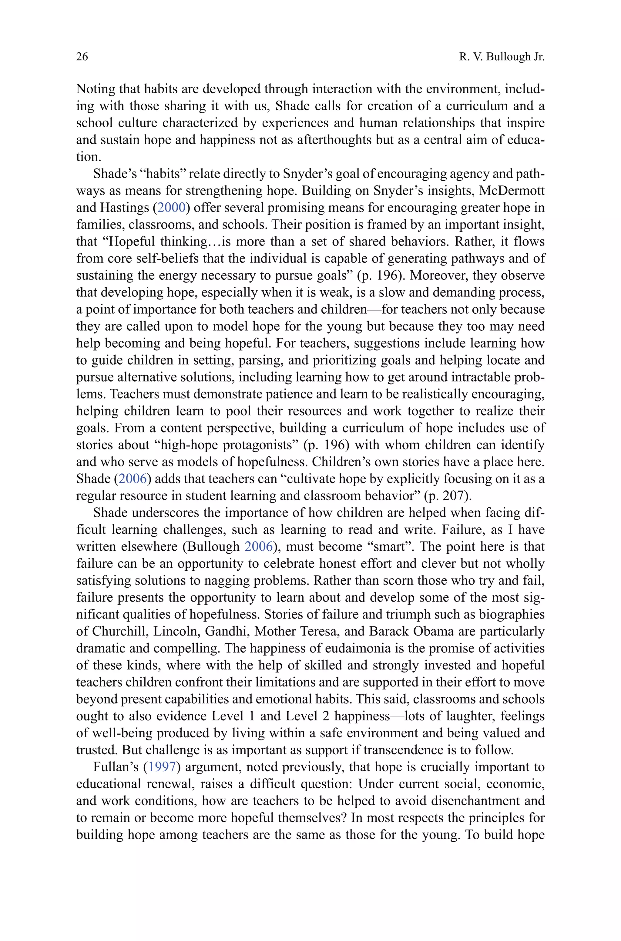 26
Noting that habits are developed through interaction with the environment, includ-
ing with those sharing it with us, Shade calls for creation of a curriculum and a
school culture characterized by experiences and human relationships that inspire
and sustain hope and happiness not as afterthoughts but as a central aim of educa-
tion.
Shade’s “habits” relate directly to Snyder’s goal of encouraging agency and path-
ways as means for strengthening hope. Building on Snyder’s insights, McDermott
and Hastings (2000) offer several promising means for encouraging greater hope in
families, classrooms, and schools. Their position is framed by an important insight,
that “Hopeful thinking…is more than a set of shared behaviors. Rather, it flows
from core self-beliefs that the individual is capable of generating pathways and of
sustaining the energy necessary to pursue goals” (p. 196). Moreover, they observe
that developing hope, especially when it is weak, is a slow and demanding process,
a point of importance for both teachers and children—for teachers not only because
they are called upon to model hope for the young but because they too may need
help becoming and being hopeful. For teachers, suggestions include learning how
to guide children in setting, parsing, and prioritizing goals and helping locate and
pursue alternative solutions, including learning how to get around intractable prob-
lems. Teachers must demonstrate patience and learn to be realistically encouraging,
helping children learn to pool their resources and work together to realize their
goals. From a content perspective, building a curriculum of hope includes use of
stories about “high-hope protagonists” (p. 196) with whom children can identify
and who serve as models of hopefulness. Children’s own stories have a place here.
Shade (2006) adds that teachers can “cultivate hope by explicitly focusing on it as a
regular resource in student learning and classroom behavior” (p. 207).
Shade underscores the importance of how children are helped when facing dif-
ficult learning challenges, such as learning to read and write. Failure, as I have
written elsewhere (Bullough 2006), must become “smart”. The point here is that
failure can be an opportunity to celebrate honest effort and clever but not wholly
satisfying solutions to nagging problems. Rather than scorn those who try and fail,
failure presents the opportunity to learn about and develop some of the most sig-
nificant qualities of hopefulness. Stories of failure and triumph such as biographies
of Churchill, Lincoln, Gandhi, Mother Teresa, and Barack Obama are particularly
dramatic and compelling. The happiness of eudaimonia is the promise of activities
of these kinds, where with the help of skilled and strongly invested and hopeful
teachers children confront their limitations and are supported in their effort to move
beyond present capabilities and emotional habits. This said, classrooms and schools
ought to also evidence Level 1 and Level 2 happiness—lots of laughter, feelings
of well-being produced by living within a safe environment and being valued and
trusted. But challenge is as important as support if transcendence is to follow.
Fullan’s (1997) argument, noted previously, that hope is crucially important to
educational renewal, raises a difficult question: Under current social, economic,
and work conditions, how are teachers to be helped to avoid disenchantment and
to remain or become more hopeful themselves? In most respects the principles for
building hope among teachers are the same as those for the young. To build hope
R. V. Bullough Jr.
 